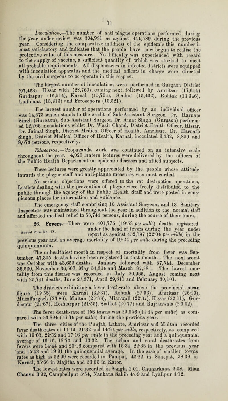 inoculation,—The number of anti plague operations performed during the year under review was 304,981 as against 41^,589 during the previous year. Considering the comparative mildness of the epidemic this number ia most satisfactory and indicates that the people have now begun to realise the protective value of this measure. No difficulty was experienced with regard to the supply of vaccine, a sufficient quantity of which was stocked to meet all probable requirements. All dispensaries in infected districts were equipped with inoculation apparatus and the medical officers in charge were directed by the civil surgeons to co-operate in this respect. The largest number of inoculations were performed in Gurgaon District (97,463), Hissar with (28,760), coming next, followed by Amritsar (17,614) Gurdaspur (16,514), Karnal (15,791), Sialkot (15,43*2), Rohtak (13,346), Ludhiana (13,213) and Ferozepore (10,521). The largest number of operations performed by an individual officer was 14,673 which stands to the credit of Sub-Assistant Surgeon Dr. Harnara Sinsrh (Gurgaon), Sub-Assistant Surgeon Dr. .4mar Singh (Gurgaon) perform¬ ed 12,266 inoculations whilst J)r. Wazir Chand, District Health Officer, Hissar, Dr. Jaimal Singh, District Medical Officer of Health, Amritsar, Dr. Hamath Singh, District Medical Officer of Health, Karnal, inoculated 9,332, 8,850 and 8,073 persons, respectively. JEduoation.—Propaganda work was continued on an intensive scale throughout the year. 4,020 lantern lectures were delivered by the officers of the Public Health Department on epidemic diseases and allied subjects. These lectures were greatly appreciated by the people whose attitude towards the plague staff and anti-plague measures was most cordial. No serious objections were offered to the rat destruction operations. Leaflets dealing with the prevention of plague were freely distributed to the public through the agency of the Public Health Staff and were posted in cons¬ picuous places for information and guidance. The emergency staff comprising 10 Assistant Surgeons and 13 Sanitary Inspectors was maintained throughout the year in addition to the normal staff and afforded medical relief to 53,744 persons, during the course of their tours. Anonal Form No . IX. 26. Fevers.—There were 401,775 (19*53 per miWe) deaths registered under the head of fevers during the year under report as against 452,187 (22’04 per mille) in the previous year and an average mortality of 19 *24 per mille during the preceding quinquennium. The unhealthiest month in respect of mortality from fever was Sep¬ tember, 47,305 deaths having been registered ia that month. The next worst was October with 43,659 deaths. January followed with 37,544, December 36,630, November 36,567, May 33,304 and March 32,88. The lowest mor¬ tality from this disease was recorded in July 20,985, August coming next with 25,741 deaths, June 27,371, April 29,611 and February 30,191. The districts exhibiting a fever death-rate above the provincial mean figure (19 58) were Karnal (32*37), Rohtak (27’93), Amritsar (26*29), Muzaffargarh (23*86), Multan (23'3S), Mianwali (22*32), Hissar (22*11), Gur¬ daspur (21*67), Hoshiarpur (21*55), Sialkot (20*77) and Gujranwala (2 0*02). The fever death-rate of 158 towns was 29,956 (11*44 per mille) as com¬ pared with 33,804 (16*34 per mille) during the previous year. The three cities of the Punjab, Lahore, Amritsar and Multan recorded fever death-rates of 11*19, 21*32 and 14*8 i per mille, respectively, as compared with 19*03, 22*32 and 17*16 per mille in the preceding year and a quinquennial average of 16*J 6, 18*73 and 13*32. The urban and rural death-rates from fevers were 14*44 and 20*16 compared with 16*34, 22*68 in the previous year and 15*43 and 19*91 the quinquennial average. In the case of smaller towns rates as high as 52*99 were recorded in Panipat, 45*22 in Sonepat, 38 39 in Karnal, 35*66 in Majitha and 33*06 in Karor. The lowest rates were recorded in Sangla 1*01, Chuharkaua 2*08, Mian Channu 3*92, Campbellpur 3*54, Nankana Sahib 4*09 and Lyallpur 4*12.