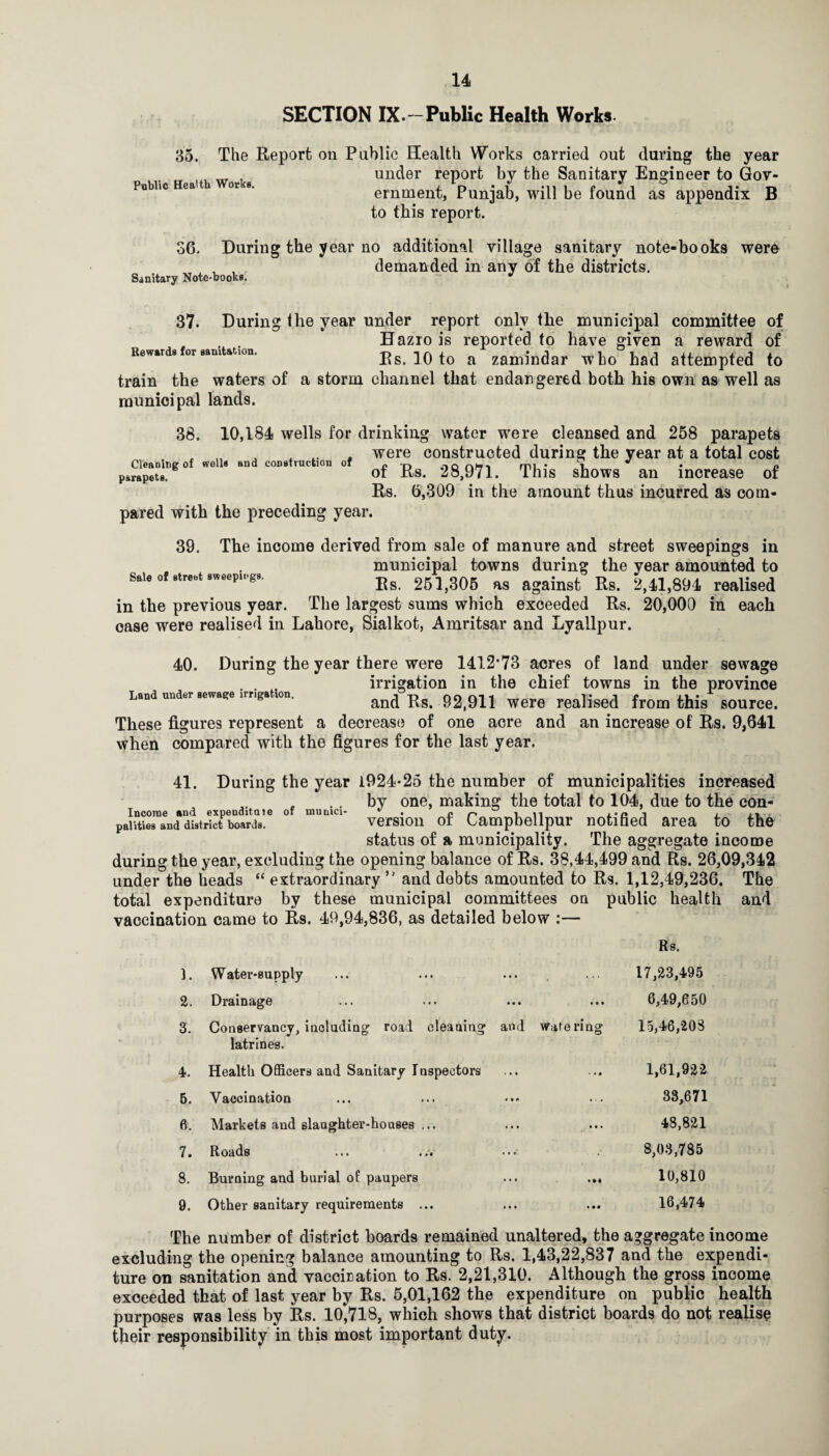 SECTION IX.~Public Health Works. 35. The Report on Public Health Works, Public Health Works carried out during the year under report by the Sanitary Engineer to Gov¬ ernment, Punjab, will be found as appendix B to this report. 36. During the year no additional village sanitary note-books were , , demanded in any of the districts. Sanitary Note-books. - 37. During the year under report only the municipal committee of . . Hazro is reported to have given a reward of Rewards for sanitation. ^ zamiudar who had attempted to train the waters of a storm channel that endangered both his own as well as municipal lands. 38. Cleaning of wells and construction of parapets. 10,184 wells for drinking water were cleansed and 258 parapets were constructed during the year at a total cost of Rs. 28,971. This shows an increase of Rs. 6,309 in the amount thus incurred as com¬ pared with the preceding year. 39. The income derived from sale of manure and street sweepings in municipal towns during the year amounted to S.I. Ot sir.«i 261,306 as against Rs. 2,41,894 realised in the previous year. The largest sums which exceeded Rs. 20,000 in each case were realised in Lahore, Sialkot, Amritsar and Lyallpur. 40. During the year there were 1412*73 acres of land under sewage . . irrigation in the chief towns in the province Land under sewage irnga ion, and Rs. 92,911 Were realised from this source. These figures represent a decrease of one acre and an increase of Rs. 9,641 when compared with the figures for the last year. . . 41. During the year 1924-26 the number of municipalities increased . by one, making the total to 104, due to the con- Incorae and expenditaie or munici- c/- in i j. parities and district boards. vcrsioii ot Campbellpur notified area to the status of a municipality. The aggregate income during the year, excluding the opening balance of Rs. 38,44,499 and Rs. 26,09,342 under the beads “ extraordinary ” and debts amounted to Rs. 1,12,49,236. The total expenditure by these municipal committees on vaccination came to Rs. 49,94,836, as detailed below :— public health Rs. 1. Water-supply 17,23,495 2. Drainage 6,49,650 3. Conservancy, iaoludiag road cleaning and wale ring latrines. 15,46,203 4. Health Officers and Sanitary Inspectors 1,61,922 5. Vaccination 33,671 6. Markets and slanghter-hoases ... ... ... 48,821 7. Roads ... •••' 8,03,785 8. Burning and burial of paupers ... ... 10,810 9. Other sanitary requirements ... 16,474 The number of district hoards remained unaltered, the aggregate income excluding the opening balance amounting to Rs. 1,43,22,837 and the expendi¬ ture on sanitation and vaccication to Rs. 2,21,310. Although the gross income exceeded that of last year by Rs. 5,01,162 the expenditure on public health purposes svas less by Rs. 10,718, which shows that district boards do not realise their responsibility in this most important duty.