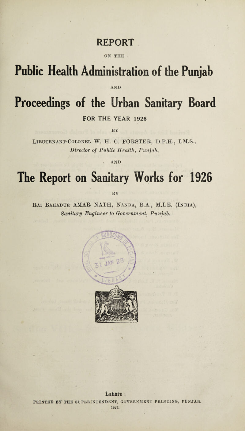 REPORT ON THE Public Health Administration of the Punjab anjd Proceedings of the Urban Sanitary Board FOR THE YEAR 1926 BY Lieutenant-Colonel W. H. C. FORSTER, D.P.H., I.M.S., Director of Public Health, Punjab, • AND The Report on Sanitary Works for 1926 BY Rai Bahadur AMAR NATH, Nanda, B.A., M.I.E. (India), Sanitary Engineer to Government, Punjab. Lahore t Printed by the superintendent, government printing, Punjab. 1927.