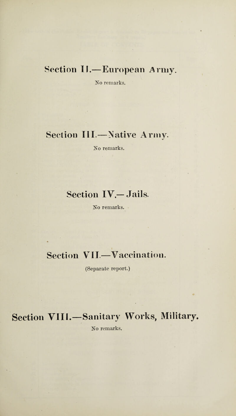 Section II.—European Army. No remarks. Section III,—Native Army. No remarks. Section IV — Jails. No remarks. Section VII.—Vaccination. (Separate report.) Section VIII.—Sanitary Works, Military. No remarks.