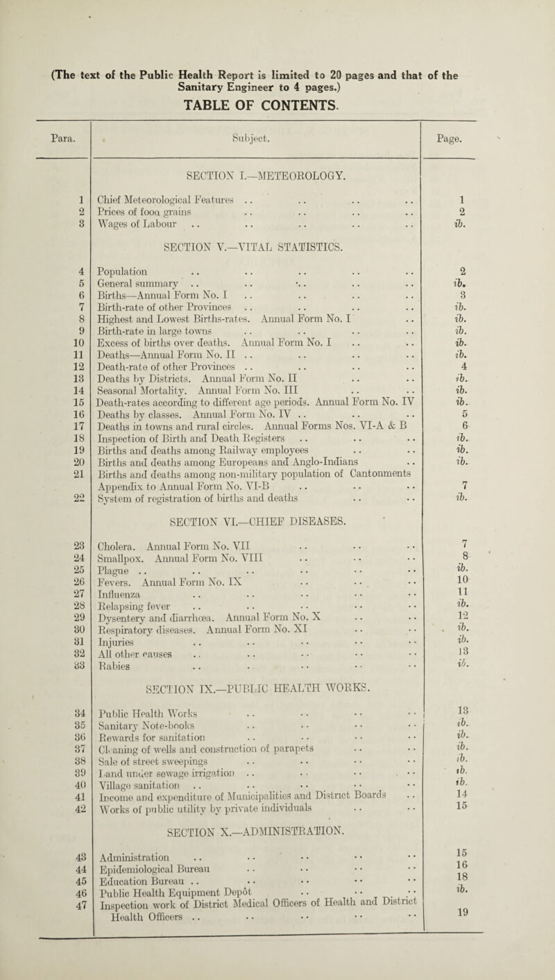 (The text of the Public Health Report is limited to 20 pages and that of the Sanitary Engineer to 4 pages.) TABLE OF CONTENTS. Para. Subject. Page. SECTION I.—METEOROLOGY. 1 Chief Meteorological Features .. 1 2 Prices of fooa grains 2 8 Wages of Labour SECTION V.—VITAL STATISTICS. ib. 4 Population 2 5 General summary ib. 6 Births—Annual Form No. I 3 7 Birth-rate of other Provinces ib. 8 Highest and Lowest Births-rates. Annual Form No. I ib. 9 Birth-rate in large towns ib. 10 Excess of births over deaths. Annual Form No. I ib. 11 Deaths—Annual Form No. II .. ib. 12 Death-rate of other Provinces .. 4 18 Deaths by Districts. Annual Form No. II ib. 14 Seasonal Mortality. Annual Form No. Ill ib. 15 Death-rates according to different age periods. Annual Form No. IY ib. 16 Deaths by classes. Annual Form No. IV .. 5 17 Deaths in towns and rural circles. Annual Forms Nos. VI-A & B 6 18 Inspection of Birth and Death Registers 19 Births and deaths among Railway employees ib. 20 Births and deaths among Europeans and Anglo-Indians ib. 21 Births and deaths among non-military population of Cantonments Appendix to Annual Form No. YI-B 7 22 System of registration of births and deaths SECTION VI.—CHIEF DISEASES. ib. 23 Cholera. Annual Form No. VII 7 24 Smallpox. Annual Form No. VIII 8 25 Plague .. ib. 26 Fevers. Annual Form No. IX 10 27 Influenza 11 28 Relapsing fever ib. 29 Dysentery and diarrhoea. Annual Form No. X 12 30 Respiratory diseases. Annual Form No. XI . ib. 81 Injuries ib. 32 All other causes 13 83 Rabies SECTION IX.—PUBLIC HEALTH WORKS. ib. 34 Public Health Works i® 35 Sanitary Note-books ib. 36 Rewards for sanitation ib. 37 Cleaning of wells and construction of parapets ib. 38 Sale of street sweepings tb. 39 Land under sewage irrigation .. • • • • • • • tb. 40 Village sanitation ib. 41 Income and expenditure of Municipalities and District Boards 14 42 Works of public utility by private individuals SECTION X.—ADMINISTRATION. 15 43 Administration 15 44 Epidemiological Bureau 16 18 45 Education Bureau .. 46 Public Health Equipment Depot .. • • . 10. 47 Inspection work of District Medical Officers of Health and District Health Officers .. 19