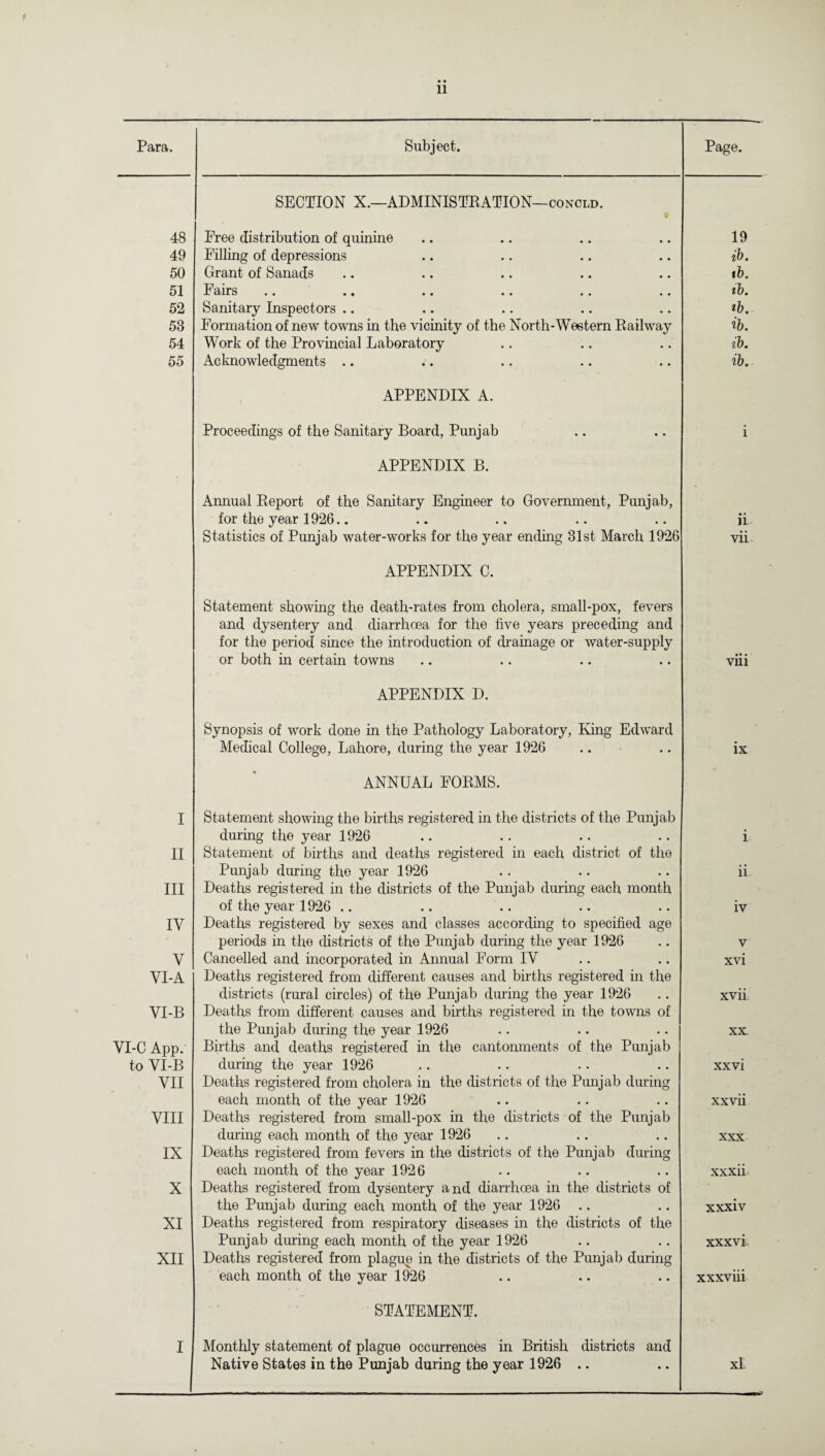 11 Para. Subject. Page. 48 SECTION X.—ADMINISTRATION—concld. • Free distribution of quinine 19 49 Filling of depressions ib. 50 Grant of Sanads t b. 51 Fairs ib. 52 Sanitary Inspectors .. ib. 58 Formation of new towns in the vicinity of the North-Western Railway ib. 54 Work of the Provincial Laboratory ib. 55 Acknowledgments .. ib. APPENDIX A. Proceedings of the Sanitary Board, Punjab i APPENDIX B. Aimual Report of the Sanitary Engineer to Government, Punjab, for the year 1926.. • • 1L Statistics of Punjab water-works for the year ending 31st March 1926 vii APPENDIX C. Statement showing the death-rates from cholera, small-pox, fevers and dysentery and diarrhoea for the five years preceding and for the period since the introduction of drainage or water-supply or both in certain towns viii APPENDIX D. Synopsis of work done in the Pathology Laboratory, King Edward Medical College, Lahore, during the year 1926 ix I ANNUAL FORMS. Statement showing the births registered in the districts of the Punjab during the year 1926 i. II Statement of births and deaths registered in each district of the Punjab during the year 1926 ii- III Deaths registered in the districts of the Punjab during each month of the year 1926 .. iv IV Deaths registered by sexes and classes according to specified age periods in the districts of the Punjab during the year 1926 V V Cancelled and incorporated in Annual Form IV xvi VI-A Deaths registered from different causes and births registered in the districts (rural circles) of the Punjab during the year 1926 xvii VI-B Deaths from different causes and births registered in the towns of the Punjab during the year 1926 XX VI-C App. Births and deaths registered in the cantonments of the Punjab to VI-B during the year 1926 xxvi VII Deaths registered from cholera in the districts of the Punjab during each month of the year 1926 xxvii VIII Deaths registered from small-pox in the districts of the Punjab during each month of the year 1926 XXX IX Deaths registered from fevers in the districts of the Punjab during each month of the year 1926 xxxii. X Deaths registered from dysentery and diarrhoea in the districts of the Punjab during each month of the year 1926 .. xxxiv XI Deaths registered from respiratory diseases in the districts of the Punjab during each month of the year 1926 xxxvi XII Deaths registered from plague in the districts of the Punjab during each month of the year 1926 xxxviii I STATEMENT. Monthly statement of plague occurrences in British districts and Native States in the Punjab during the year 1926 .. xl.