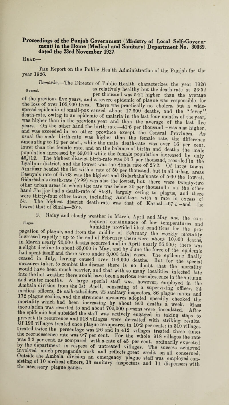 Proceedings of the Punjab Government (Ministry of Local Self-Govern¬ ment) in the Home (Medical and Sanitary) Department No. 30069, dated the 23rd November 1927. Read— The Report on the Public Health Administration of the Punjab for the year 1926. J Remarks. The Director of Public Health characterizes the year 1926 General. as relatively healthy but the death rate at 36*52 Per thousand was 5*21 higher than the average of the previous five years, and a severe epidemic of plague was responsible for the loss of over 1 OS,000 lives. There was practically no cholera but a wide¬ spread epidemic of small-pox caused about 17,600 deaths, and the “ fever  death-rate, owing to an epidemic of malaria in the last four months of the year,! was higher than in the previous year and than the average of the last five years. On the other hand the birth-rate—41*6 per thousand — was also higher and was exceeded in no other province except the Central Provinces ° As usual the male birth-rate was higher than the female rate, the difference amounting to 12 per cent., while the male death-rate was over 16 per cent lower than the female rate, and on the balance of births and deaths the male population increased by 59,046 while the female population increased by onlv 46,112. The highest district birth-rate was 50 7 per thousand, recorded in the Ly all pur district, and the lowest was the Simla rate of 25*2. Of larm towns Amritsar headed the list with a rate of 50 per thousand, but in all urban areas ^?®uya U r,at(i of ,6/ 63 was the h,ghest aQd Oidarbaha’s rate of 5*60 the lowest Gidarbaha s death-rate (5*99) was also the lowest, but there were twenty-two o her urban areas in which the rate was below 20 per thousand : on the other hand JWr had a death-rate of 84*81, largely owing to plague, and there were thirty-four other towns, including Amritsar, with a rate in excess of 50. Abe highest district death-rate was that of Karnal—674 -and the lowest that of Simla—20*4. 2. Rainy and cloudy weather in March, April and May and the con- piagoe. sequent continuance of low temperatures and .... , „ humidity provided ideal conditions for the nro- pagat,on of plague, and from the middle of February the weekly mortality increased rapidly : up to the end of February there were about 10.000 deaths m March nearly 20,000 deaths occurred and in April nearly 35,000 ; there was a slight decline to about 33,000 in May, and by June the force of the epidemk! had spent itself and there were under 8,000 fatal cases. The epidemic Anally ceased in July, haying caused over 106,000 deaths. But for the scecial measures taken to combat the disease there is no doubt that the mortalitv would have been much heavier, and that with so many localities infected late into the hot. weather there would have been a serious recrudescence in the autumn and winter months. A large special staff was, however, employed in the Ambala division from the 1st April, consisting of a supervising officer 24 medical officers, 24 naib-tahsildars, 22 sanitary inspectors, 86 plague mates’and 172 plague coohes, and the strenuous measures adopted speedily checked the mortality which had been increasing by about 800 deaths a week. Mass inoculation was resorted to and about 700,000 persons were inoculated. After the epidemic had subsided the staff was actively engaged in taking steps to PrfeTofifc ltju recu7en^e,and 918 villages were de-ratted with striking results Of 196 villages treated once plague reappeared in 10*2 per cent.; in 310 villages treated twice the percentage was 2*6 and in 412 villages treated three times the recrudescence rate was 0*7 per cent. For the whole 918 villages the rate was 3 3 per cent, as compared with a rate of 45 per cent, ordinarily expected by the department in respect of untreated villages. The success achieved involved much propaganda work and reflects great credit on all concerned. Outside the Ambala division an emergency plague staff was employed con¬ sisting of 10 medical officers, 13 sanitary inspectors and 11 dispensers with the necessary plague gangs.