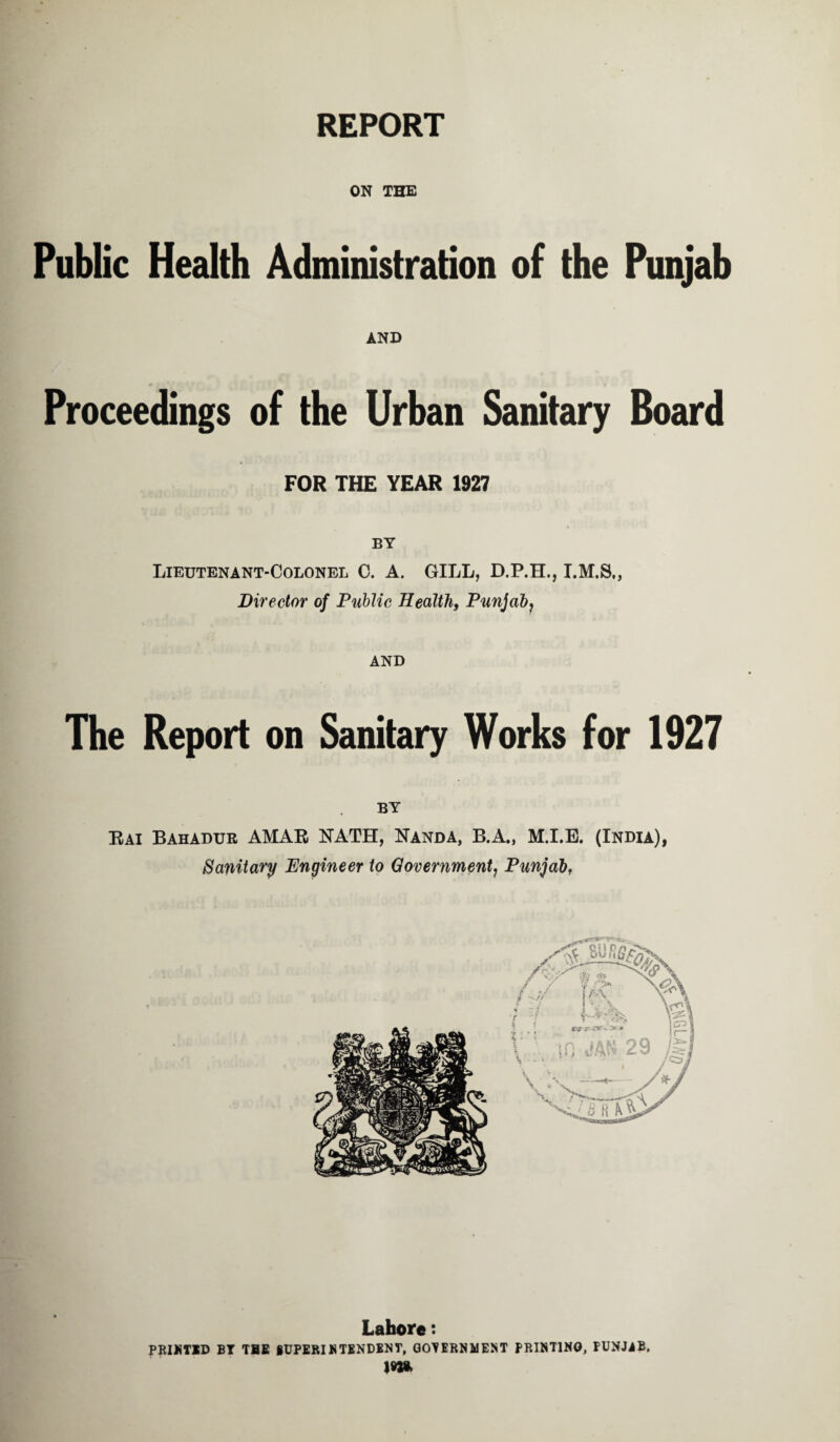 REPORT ON THE Public Health Administration of the Punjab AND Proceedings of the Urban Sanitary Board FOR THE YEAR 1927 Lieutenant-Colonel C. A. GILL, D.P.H., Director of Public Health, Punjab? AND The Report on Sanitary Works for 1927 Rai Bahadur AMAR NATH, Nanda, B.A., M.I.E. (India), Sanitary Engineer to Government, Punjab, Lahore: PRINTED BT THE SUPERINTENDENT, GOVERNMENT PRINTING, PUNJiB, im