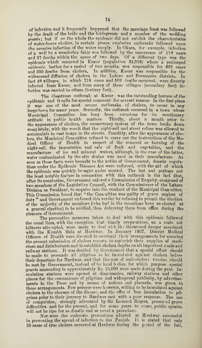 of infection and it frequently happened that the marriage feast was followed hy the death of the bride and the bridegroom and a number of the wedding guests; but if on the whole the epidemic did not exhibit the characteristics of water-borne cholera, in certain places explosive outbreaks followed upon the massive infection of the water supply. In Okara, for example, infection of a well by a wandering fakir was followed by the occurrence of 118 cases and 87 deaths within the space of two days. Of a different type was the epidemic which occurred in Kasur (population 31,018) where*a prolonged epidemic lasting for a period of two months, was responsible for 632 cases and 330 deaths from cholera. In addition, Kasur was responsible for the widesnread diffusion of cholera in the Lahore and Ferozepore districts. In fact 48 villages, in which 718 cases and 509 deaths occurred, were directly infected from Kasur, and from many of these villages (secondary foci) in¬ fection was carried to others (tertiary foci). The disastrous outbreak at Kasur was the outstanding feature of the epidemic and it calls for special comment for several reasons In the first place it was one of the most severe outbreaks of cholera, to occur in any large'town for many years. Secondly, the outbreak occurred in a town whose Municipal Committee has long been notorious for its reactionary attitude in public health matters. Thirdly, about a month prior to the appearance of cholera, the conservancy system of the town broke down completely, with the result that the night-soil and street refuse was allowed to accumulate in vast heaps in the streets. Fourthly, after the appearance of cho¬ lera. the Municipal Committee refused to carry out the instructions of the Me¬ dical Officer of Health in respect of the removal or burning of the night-soil, the importation and sale of fruit and vegetables, and the manufacture of ice and mineral waters, although, in the case of the latter, water contaminated by the citv drains was used in their manufacture. As soon as these facts were brought to the notice of Government, drastic regula¬ tions under the Epidemic Diseases Act were enforced, with the aid of which the epidemic was quickly brought under control. The last and perhaps not the least notable feature in connection with this outbreak is the fact that, after its conclusion, Government ordered a Commission of Enquiry, composed of two members of the Legislative Council, with the Commissioner of the Lahore Division as President, to enquire into the.conduct of the Municipal Committee. This Commission found that “the Committee was guilty of grave neglect of duty ” and Government endorsed this verdict by refusing to permit the election of the majority of the members (who had in the meantime been re-elected at a general election) tobenoiified, thus debarring them from office during the pleasure of Government. The preventive measures taken to deal with this epidemic followed the usual lines, with the exception that timely preparations, on a scale not hitherto attempted, were made to deal wir.h thi threatened danger associated with the Kumbh Mela at Hard war. In January 1927, District Medical Officers of Health were directed to overhaul their arrangements for securing the prompt submission of cholera reports, to rep'enish their supplies of medi¬ cines and disinfectants and to establish cholera depots on all important roads and railway stations. It was decided by Government that a special effort should be made to persuade all pilgrims to he inoculated against cholera before their departure for Hardwar, and that the cost of anti-cholen vaccine should be met by Government, instead of bv local bodies, for which purpose special grants amounting to approximately Rs. 2o,000 were made during the year, in¬ oculation stations were opened at dispensaries, railway stations and other places for the convenience of pilgrims and widespread publicity, by advertise¬ ments in the Press and by means of notices and placards, was given to these arrangements. Few persons were however, willing to he inoculated against cholera in the absence of the disease, and the offer of free inoculation to pil¬ grims prior to their journey to Hardwar met with a poor response. The use of compulsion, strongly advocated by Sir Leonard Kogers, presented grave difficulties and for the present, and for some years to come, public opinion will not be ripe for so drastic and so novel a procedure. Nor were the elaborate precautions adopted at Hardwar successful in preventing the spread of infection to the Punjab. It is stated that only 58 cases of true cholera occurred at Hardwar during the perioi of the fair,