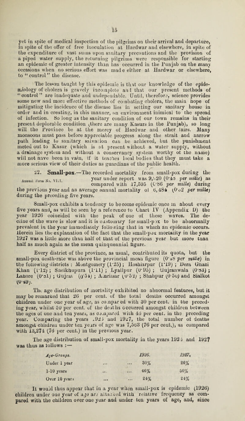 yet in spite of medical inspection of the pilgrims on their arrival and departure, in spite of the offer of free inoculation at Hard war and elsewhere, in spite of the expenditure of vast sums upon sanitary precautions and the provision of a piped water supply, the returning pilgrims were responsible for starting an epidemic of greater intensity than has occurred in the Punjab on the many occasions when no serious effort was made either at Hardwar or elsewhere, to li control ” the disease. Anuual Form No. VIjI. flhe lesson taught by this epidemic is that our knowledge of the epide¬ miology of cholera is gravely incomplete and that our present methods of “control” are inadequate and undependable. Until, therefore, science provides some new and more effective methods of combating cholera, the main hope of mitigating the incidence of the disease lies in setting our sanitary house in order and in creating, in this manner, an environment inimical to the spread of infection. So long as the sanitary condition of our town remains in their present deplorable condition ^there are many Kasurs in the Punjab), so long will the Province be at the mercy of Hardwar and other lairs. Many monsoons must pass before appreciable progress along the strait and narrow path leading to sanitary salvation can be achieved, but the punishment meted out to Kasur (which is at present without a water supply, without a drainage system and without a conservancy system worthy ot the name) will not nave been in vain, if it teaches local bodies that they must take a more serious view of their duties as guardians of the public health. • • *-• 22. Small-pox.—The recorded mortality from small-pox during the year under report was 9,920 (0’43 per mille) as compared with 17,595 (0*86 'per mille) during the previous year and an average annual mortality ol ft, 48* (O‘o2 per mille) during the preceding five years. Small-pox exhibits a tendency to become epidemic once m about every five years and, as will be seen by a reference to Chart IV (Appendix D) the year 1926 coincided with the peak of one of these waves. The de¬ cline of the wave is slow and it is customary for small-p >x to be abaormally prevalent in the year immediately following that in which an epidemic occurs. Herein lies the explanation of the fact that the small-pox mortality in the year 1927 was a little more than half ot that of the previous year but more tuan half as much again as the mean quinquennial figure. Every district of the province, as usual, contributed its quota, but the small-pox death-rate was above the provincial mean figure (0‘a8 per mille) in the following districts : Montgomery (1*25); Hoshiarpur (1*19) ; Hera Grhazi Jlhan (L*12) ; Sneikhupura (1*11); Lyallpur (U‘95); Uujranwala (0’83) ; Lahore (0*ol) ; (iujrat (o'oJi) ; Amritsar (U*52; ; Shahpur (05u) and iSialkot (Ua»9;. Tkt age distribution of mortality exhibited no abnormal features, but it may be remarked that 26 per cent, of the total deaths occurred amongst children under one year of age, as compar ed with 50 per cent, in the preced¬ ing year, whilst 50 per cent, of the deaths occurred amongst children between the ages ot one and ten years, as compared with 4ft per cent, in the preceding year. Comparing the years ^921 and 19^7, the total number of deaths amongst children under ten years of age was 7,5ft3 (76 per cent,), as compared with 13,274 (76 per cent.) in the previous year. The age distribution of soiall-pox mortality in the years 192 i and 192? was thus as iollows : — Jc/e-Gronpa. 1926. 11)27, Under 1 year • • » 30% 26% 1-10 years 4 4*. 4B% 50% Over 10 years IM 24% 24% It would thus appear that iu a year when small-pox is epidemic (1926) children under one year of ago are attacked with relative frequency as com¬ pared with the children over one year and under ten years of age, and, since