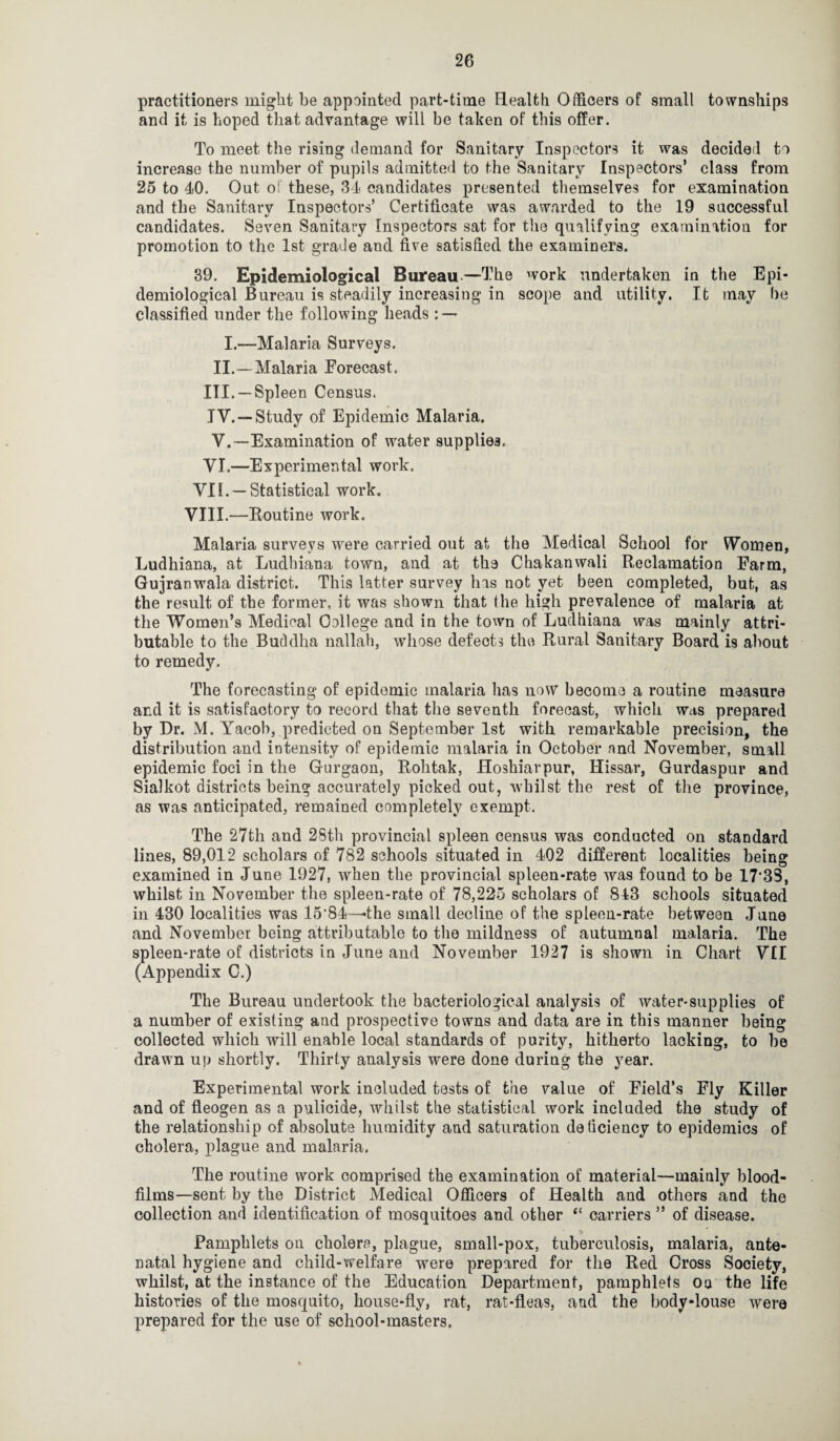 practitioners might be appointed part-time Health Officers of small townships and it is hoped that advantage will be taken of this offer. To meet the rising demand for Sanitary Inspectors it was decided to increase the number of pupils admitted to the Sanitary Inspectors’ class from 25 to 40. Out of these, 34 candidates presented themselves for examination and the Sanitary Inspectors’ Certificate was awarded to the 19 successful candidates. Seven Sanitary Inspectors sat for the qualifying examination for promotion to the 1st grade and five satisfied the examiners. 39. Epidemiological Bureau—The work undertaken in the Epi¬ demiological Bureau is steadily increasing in scope and utility. It may be classified under the following heads : — I.—Malaria Surveys. II.—Malaria Forecast. III. —Spleen Census. IV. -“Study of Epidemic Malaria. V. —Examination of water supplies. VI.—Experimental work. VII. —Statistical work. VIII.—Routine work. Malaria surveys were carried out at the Medical School for Women, Ludhiana, at Ludhiana town, and at the Chakanwali Reclamation Farm, Gujranwala district. This latter survey has not yet been completed, but, as the result of the former, it was shown that the high prevalence of malaria at the Women’s Medical College and in the town of Ludhiana was mainly attri¬ butable to the Buddha nallah, whose defects the Rural Sanitary Board is about to remedy. The forecasting of epidemic malaria has now become a routine measure and it is satisfactory to record that the seventh forecast, which was prepared by Dr. M. Yacob, predicted on September 1st with remarkable precision, the distribution and intensity of epidemic malaria in October nnd November, small epidemic foci in the Gurgaon, Rohtak, Hoshiarpur, Hissar, Gurdaspur and Sialkot districts being accurately picked out, whilst the rest of the province, as was anticipated, remained completely exempt. The 27th and 28th provincial spleen census was conducted on standard lines, 89,012 scholars of 782 schools situated in 402 different localities being examined in June 1927, when the provincial spleen-rate was found to be 17‘33, whilst in November the spleen-rate of 78,225 scholars of 843 schools situated in 430 localities was 15'84—the small decline of the spleen-rate between June and November being attributable to the mildness of autumnal malaria. The spleen-rate of districts in June and November 1927 is shown in Chart VII (Appendix C.) The Bureau undertook the bacteriological analysis of water-supplies of a number of existing and prospective towns and data are in this manner being collected which will enable local standards of purity, hitherto lacking, to be drawn up shortly. Thirty analysis were done during the year. Experimental work included tests of the value of Field’s Fly Killer and of fleogen as a pulicide, whilst the statistical work included the study of the relationship of absolute humidity and saturation deficiency to epidemics of cholera, plague and malaria. The routine work comprised the examination of material—mainly blood- films—sent by the District Medical Officers of Health and others and the collection and identification of mosquitoes and other f< carriers ” of disease. o Pamphlets on cholera, plague, small-pox, tuberculosis, malaria, ante¬ natal hygiene and child-welfare were prepared for the Red Gross Society, whilst, at the instance of the Education Department, pamphlets on the life histories of the mosquito, house-fly, rat, rat-fleas, and the body-louse were prepared for the use of school-masters.