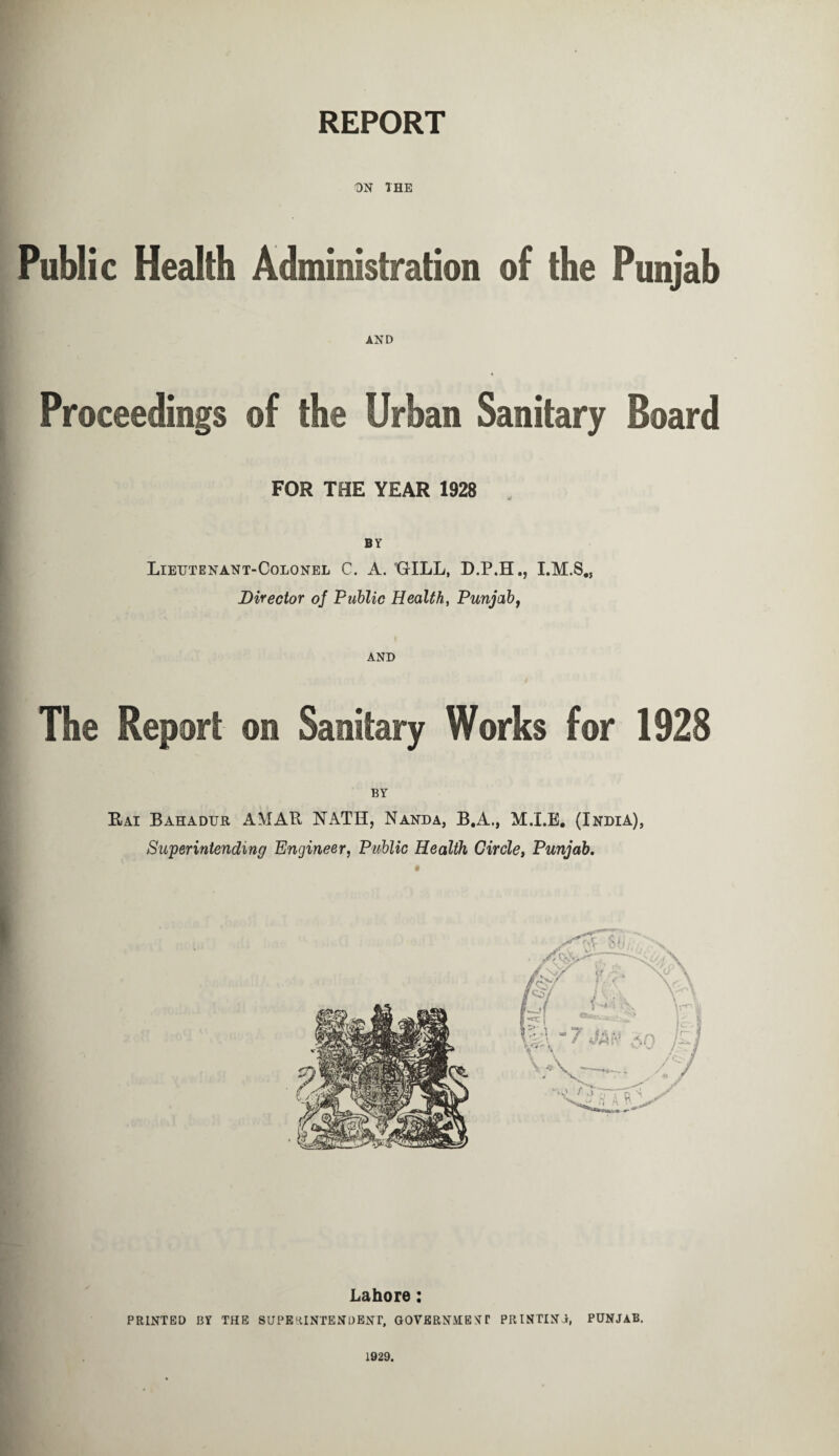 REPORT ON THE Public Health Administration of the Punjab AND Proceedings of the Urban Sanitary Board FOR THE YEAR 1928 BY Lieutenant-Colonel C. A. GILL, D.P.H., Director of Public Health, Punjab, AND The Report on Sanitary Works for 1928 BY Rai Bahadur AMAR NATH, Nanda, B.A., M.I.E. (India), Superintending Engineer, Public Health Circle, Punjab. Lahore: PRINTED BY THE SUPE 'UNTENDENT, GOVERNMENT PR INTIN 0, PUNJAB. 1929.