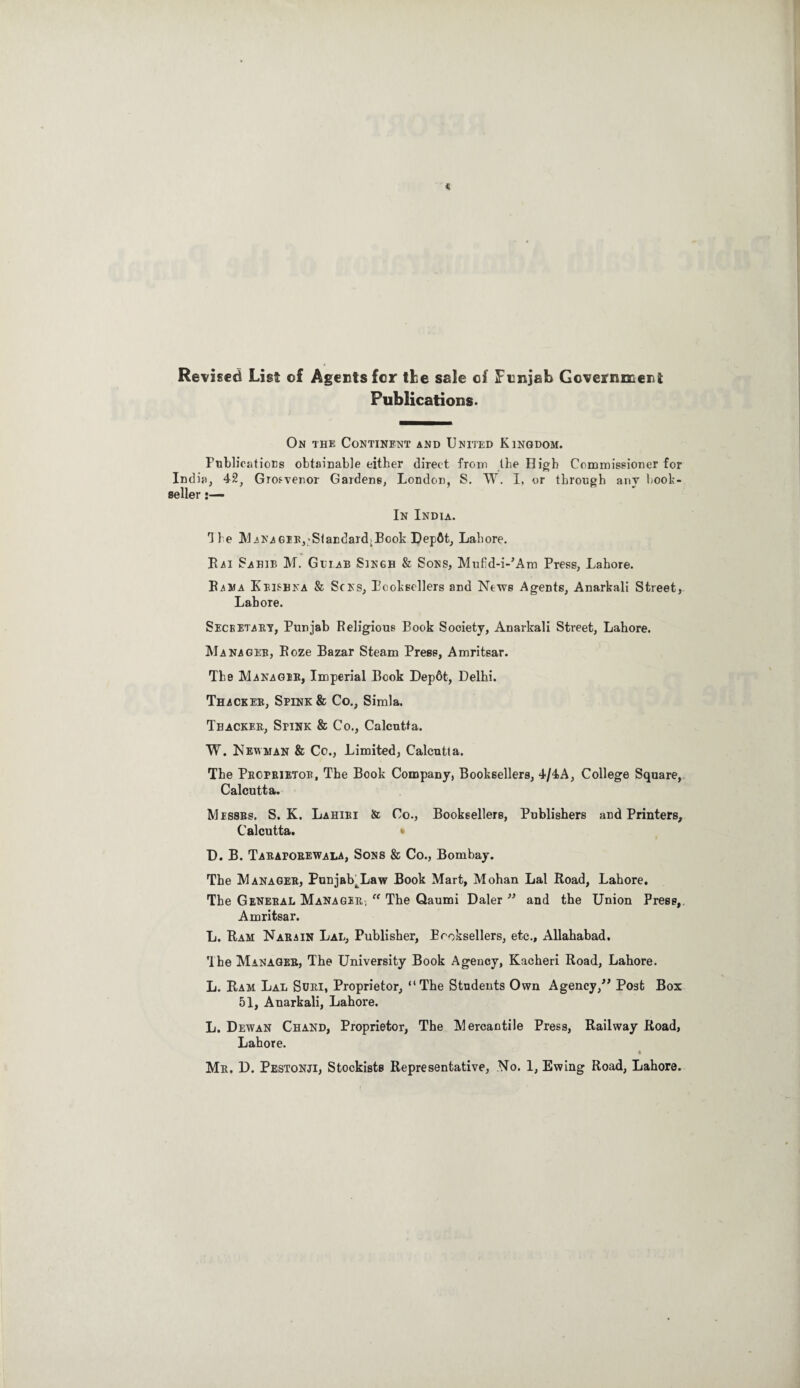 Revised List of Agents for tie sale of Punjab Government Publications. On the Continent and United Kingdom. Publications obtainable either direct from the High Commissioner for India, 42, Grosvenor Gardens, London, S. W. I, or through any hook- seller In India. H e MANAGEEj-StaEdardiBcok Depflt, Lahore. Kai Sahib M. Gdlab Singh & Sons, Mufid-i-’Am Press, Lahore. Rama Krishna & Sons, Pooksellers and News Agents, Anarkali Street, Lahore. Secretary, Punjab Religious Book Society, Anarkali Street, Lahore. Manager, Roze Bazar Steam Press, Amritsar. The Manager, Imperial Book Dep6t, Delhi. Thacker, Spink & Co., Simla. Tbacker, Spink & Co., Calcutta. W. Newman & Co., Limited, Calcutta. The Proprietor, The Book Company, Booksellers, 4/4A, College Square, Calcutta. Messrs. S. K. Lahiri & Co., Booksellers, Publishers and Printers, Calcutta. D. B. Taraporewala, Sons & Co., Bombay. The Manager, Punjab^Law Book Mart, Mohan Lai Road, Lahore. The General Manager, “ The Qaumi Daler ” and the Union Press, Amritsar. L. Ram Narain Lal, Publisher, Booksellers, etc., Allahabad. Ihe Manager, The University Book Agency, Kacheri Road, Lahore. L. Ram Lal Sori, Proprietor, “The Students Own Agency/* Post Box 51, Anarkali, Lahore. L. Dewan Chand, Proprietor, The Mercantile Press, Railway Road, Lahore. Mr. D. Pestonji, Stockists Representative, No. 1, Ewing Road, Lahore.