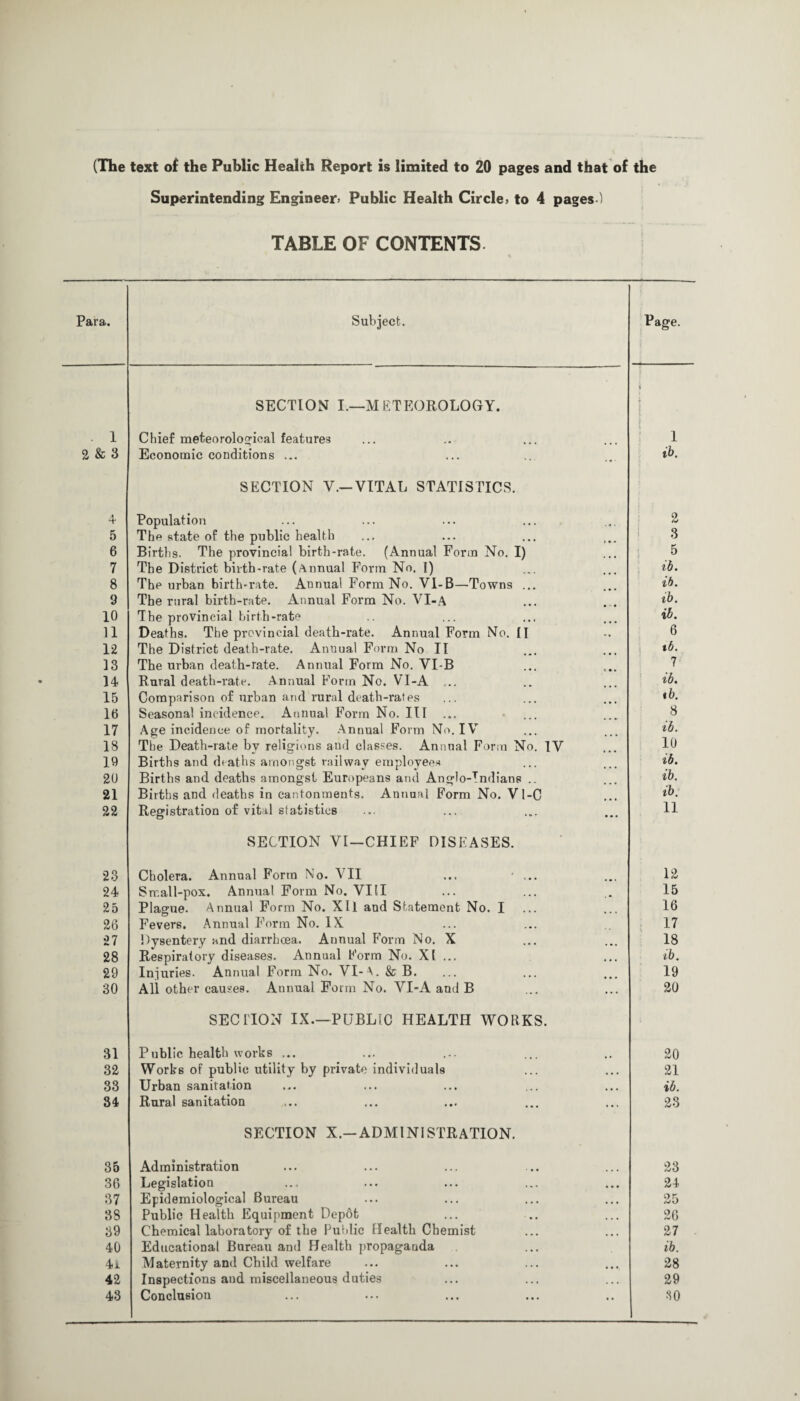 (The text of the Public Health Report is limited to 20 pages and that of the Superintending Engineer* Public Health Circle* to 4 pages ) TABLE OF CONTENTS. Para. . 1 2 & 3 4 5 6 7 8 9 10 11 12 13 14 15 16 17 18 19 20 21 22 23 24 25 26 27 28 29 30 31 32 33 34 35 36 37 38 39 40 4a 42 43 Subject. SECTION I.—METEOROLOGY. Chief meteorological features Economic conditions ... SECTION V.— VITAL STATISTICS. Population The state of the public health Births. The provincial birth-rate. (Annual Form No. I) The District birth-rate (Annual Form No. I) The urban birth-rate. Annual Form No. VI-B—Towns ... The rural birth-rate. Annual Form No. VI-A The provincial birth-rate Deaths. The provincial death-rate. Annual Form No. II The District death-rate. Anuual Form No II The urban death-rate. Annual Form No. VLB Rural death-rate. Annual Form No. VI-A ... Comparison of urban and rural death-rates Seasonal incidence. Annual Form No. Ill ... Age incidence of mortality. Annual Form No. IV The Death-rate by religions and classes. Annual Form No. Births and deaths amongst railway employees Births and deaths amongst Europeans and Anglo-Indians .. Births and deaths in cantonments. Annual Form No. Vl-C Registration of vital statistics IV SECTION VI—CHIEF DISEASES. Cholera. Annual Form No- VII Small-pox. Annual Form No. VIII Plagme. Annual Form No. XII and Statement No. I Fevers. Annual Form No. IX Dysentery and diarrhoea. Annual P'orm No. X Respiratory diseases. Annual Form No. XI ... Injuries. Annual Form No. VI-A. & B. All other causes. Annual Form No. VI-A and B SECTION IX.—PUBLIC HEALTH WORKS. Public health works ... Works of public utility by private individuals Urban sanitation Rural sanitation SECTION X.—ADMINISTRATION. Administration Legislation Epidemiological Bureau Public Health Equipment Depot Chemical laboratory of the Public Health Chemist Educational Bureau and Health propaganda Maternity and Child welfare Inspections and miscellaneous duties Conclusion Page. 1 ib. 2 3 .5 ib. ib. ib. ib. 6 tb. 7 ib. tb. 8 ib. 10 ib. ib. tb. 11 12 15 16 17 18 ib. 19 20 20 21 ib. 23 23 24 25 26 27 ib. 28 29 30