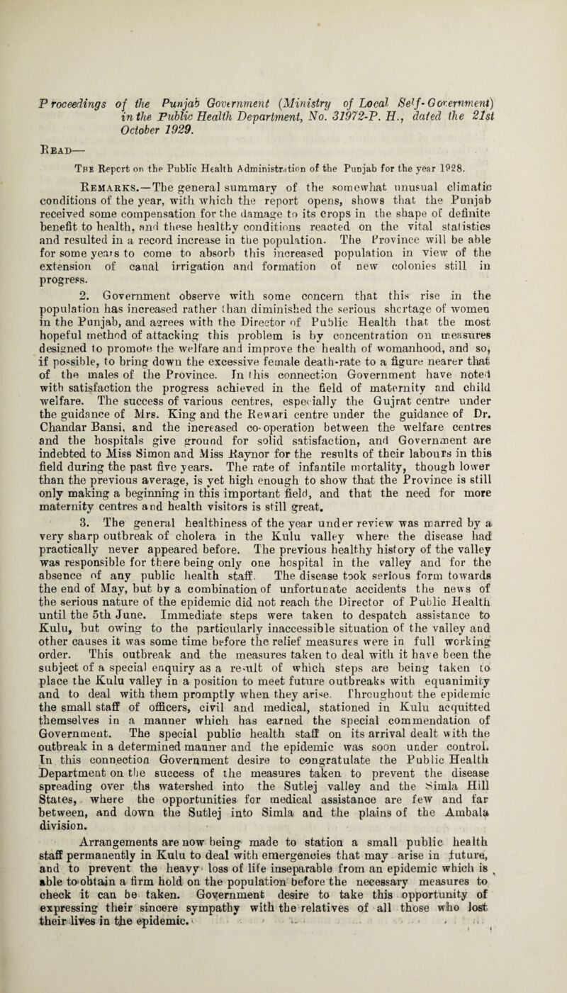 Proceedings of the Punjab Government (Ministry of Local Self-Government) in the Public Health Department, No. 31972-P. H., dated the 21st October 1929. Bead— Tpe Report on the Public Health Administrdtion of the Punjab for the year 1928. Remarks.—The general summary of the somewhat unusual climatic conditions of the year, with which the report opens, shows that the Punjab received some compensation for the damage to its crops in the shape of definite benefit to health, and these healthy conditions reacted on the vital statistics and resulted in a record increase in the population. The Province will be able for some years to come to absorb this increased population in view of the extension of canal irrigation and formation of new colonies still in progress. 2. Government observe with some concern that this rise in the population has increased rather than diminished the serious shortage of women in the Punjab, and agrees with the Director of Public Health that the most hopeful method of attacking this problem is by concentration on measures designed to promote the welfare and improve the health of womanhood, and so, if possible, to bring down the excessive female death-rate to a figure nearer that of the males of the Province. In this connection Government have noted with satisfaction the progress achieved in the field of maternity and child welfare. The success of various centres, especially the Gujrat centre under the guidance of Mrs. King and the Rewari centre under the guidance of Dr. Chandar Bansi, and the increased co- operation between the welfare centres and the hospitals give ground for solid satisfaction, and Government are indebted to Miss Simon and Miss Raynor for the results of their labours in this field during the past five years. The rate of infantile mortality, though lower than the previous average, is yet high enough to show that the Province is still only making a beginning in this important field, and that the need for more maternity centres and health visitors is still great. 3. The general healthiness of the year under review was marred by a very sharp outbreak of cholera in the Kulu valley where the disease had practically never appeared before. The previous healthy history of the valley was responsible for there being only one hospital in the valley and for the absence of any public health staff. The disease took serious form towards the end of May, but by a combination of unfortunate accidents the news of the serious nature of the epidemic did not reach the Director of Public Health until the 5th June. Immediate steps were taken to despatch assistance to Kulu, hut owing to the particularly inaccessible situation of the valley and other causes it was some time before the relief measures were in full working order. This outbreak and the measures taken to deal with it have been the subject of a special enquiry as a remit of which steps are being taken to place the Kulu valley in a position to meet future outbreaks with equanimity and to deal with them promptly when they arise. Throughout the epidemic the small staff of officers, civil and medical, stationed in Kulu acquitted themselves in a manner which has earned the special commendation of Government. The special public health staff on its arrival dealt with the outbreak in a determined manner and the epidemic was soon under control. In this connection Government desire to congratulate the Public Health Department on tbe success of the measures taken to prevent the disease spreading over ths watershed into the Sutlej valley and the Simla Hill States, where the opportunities for medical assistance are few and far between, and down the Sutlej into Simla and the plains of the Ambala division. Arrangements are now being made to station a small public health staff permanently in Kulu to deal with emergencies that may arise in future, and to prevent the heavy* loss of life inseparable from an epidemic which is ^ able to obtain a firm hold on the population before the necessary measures to check it can be taken. Goyernment desire to take this opportunity of expressing their sincere sympathy with the relatives of all those who lost their lives in tjhe epidemic.^ •