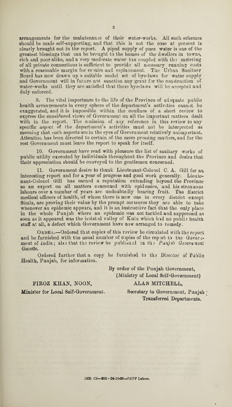 arrangements for the maintenance of their water-works. All such schemes should be made self-supporting, and that this is not the case at present is clearly brought out in the report. A piped supply of pure water is one of the greatest blessings that can be brought to the homes of the dwellers in towns, rich and poor alike, and a very moderate water tax coupled with the metering of all private connections is sufficient to provide all necessary running costs with a reasonable margin for re mirs and replacement. The Urban Sanitary Board has now drawn up a suitable model set of bye-laws for water supply and Government will in future not sanction any grant for the construction of water-works until they are satisfied that these bye-laws will be accepted and duly enforced. 9. The vital importance to the life of the Province of adequate public health arrangements in every sphere of the department’s activities cannot be exaggerated, and it is impossible within the confines of a short review to express the considered views of Government on all the important matters dealt with in the report. The omission of any reference in this review to any specific aspect of the department’s activities must not be interpreted as meaniug chat mach aspects are in the eyes of Government relatively unimportant. Attention has been directed to certain of the more pressing matters, and for the rest Government must leave the report to speak for itself. 10. Government have read with pleasure the list of sanitary works of public utility executed by individuals throughout the Province and desire that their appreciation should be conveyed to the gentlemen concerned. 11. Government desire to thank Lieutenant-Colonel C. A. Gill for an interesting report and for a year of progress and good work generally. Lieute¬ nant-Colonel Gill has earned a reputation extending beyond the Province as an expert on all matters concerned with epidemics, and his strenuous labours over a uumber of years are undoubtedly bearing fruit. The district medical officers of health, of whom there is now one in every district except Simla, are proving their value by the prompt measures they are able to take whenever au epidemic appears, and it is an instructive fact that the only place in the whole Punjab where an epidemic was not tackled aud suppressed as soon as it appeared was the isolated valley of Kulu which had no public health staff at all, a defect which Government have now arranged to remedy. Order.—Ordered that copies of this review be circulated with the report and be furnished with the usual number of copies of the rep art to the Govern¬ ment of India; also that the review be published in tin Panjzb Govemymnl Gazette. Ordered further that a copy be furnished to the Director of Public Health, Punjab, for information. By order of the Punjab Government, (Ministry of Local Self-Government) ALAN MITCHELL, Secretary to Government, Punjab Transferred Departments. EIKOZ KHAN, NOON, Minister for Local Self-Government. 1321 CS— 882 - 24-10-29—?GPP Lahore.