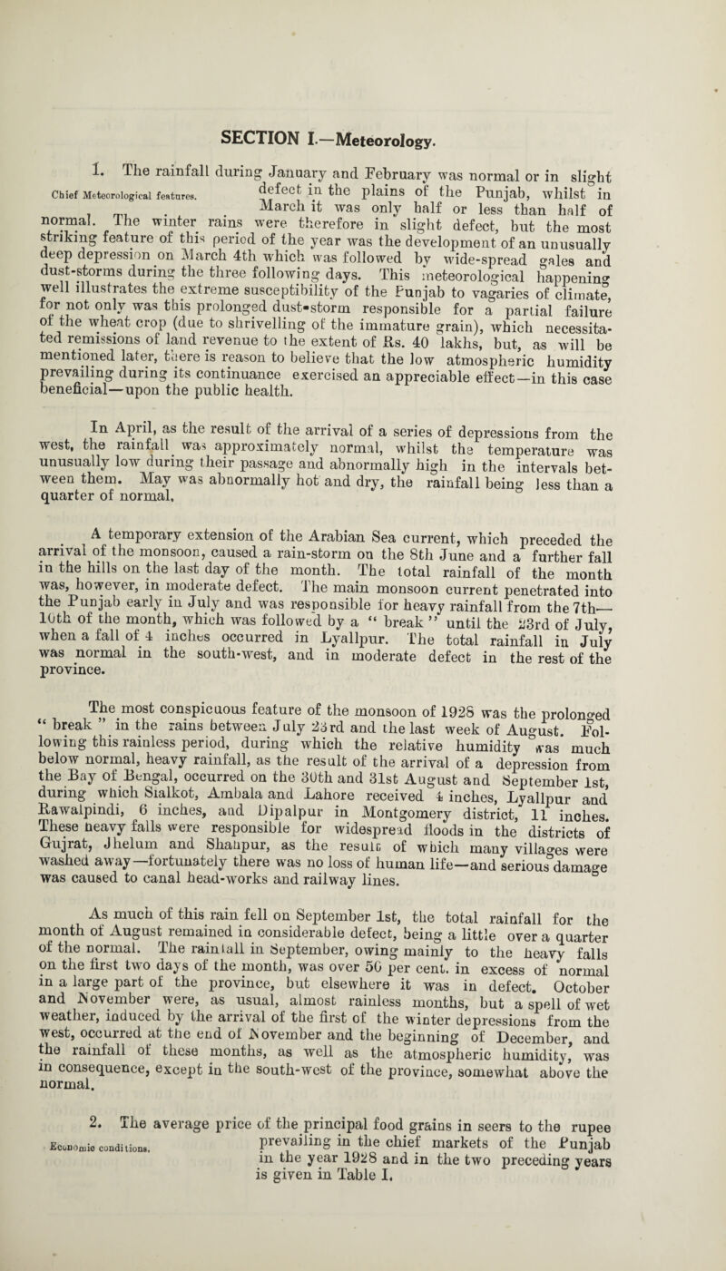 SECTION I.—Meteorology. 1. The rainfall during January and February was normal or in slight Chief Meteorological features. defect in the plains of the Punjab, whilst&in . . March it was only half or less than half of norma! The winter rams were therefore in slight defect, but the most striking feature of this period of the year was the development of an unusually deep depression on March 4th which was followed by wide-spread o-ales and dust-storms during the three following days. This meteorological happening well illustrates the extreme susceptibility of the Punjab to vagaries of climate, for not only was this prolonged dust-storm responsible for a partial failure of the wheat crop (due to shrivelling of the immature grain), which necessita¬ ted remissions of land revenue to the extent of Rs. 40 lakhs, but, as will be mentioned later, there is reason to believe that the low atmospheric humidity prevailing during its continuance exercised an appreciable effect—in this case beneficial—upon the public health. In April, as the result of the arrival of a series of depressions from the west, the rainfall. was approximately normal, whilst the temperature was unusually low during their passage and abnormally high in the intervals bet¬ ween them. May was abnormally hot and dry, the rainfall being less than a quarter of normal, A temporary extension of the Arabian Sea current, which preceded the arrival of the monsoon, caused a rain-storm on the 8th June and a further fall in the hills on the last day of the month. The total rainfall of the month was, however, in moderate defect. The main monsoon current penetrated into the Punjab early in July and was responsible for heavy rainfall from the 7 th— 10th of the month, which was followed by a “ break ” until the 23rd of July, when a fall of 4 inches occurred in Lyallpur. The total rainfall in July was normal in the south-west, and in moderate defect in the rest of the province. The most conspicuous feature of the monsoon of 1928 was the prolonged “ break ” in the rains between July 23rd and the last week of August. Fol¬ lowing this rainless period, during which the relative humidity °was* much below normal, heavy rainfall, as the result of the arrival of a depression from the Bay of Bengal, occurred on the 30th and 31st August and September 1st, during which Sialkot, Ambala and Lahore received 4 inches, Lyallpur and* Rawalpindi, 6 inches, and Dipalpur in Montgomery district, 11 inches. These heavy falls were responsible for widespread floods in the districts of Gujrat, Jhelum and Shahpur, as the result, of which many villages were washed away—fortunately there was no loss of human life—and serious°damage was caused to canal head-works and railway lines. As much of this rain fell on September 1st, the total rainfall for the month of August remained in considerable defect, being a little over a quarter of the normal. The rain tali in September, owing mainly to the heavy falls on the first two days of the month, was over 50 per cent, in excess of normal in a large part of the province, but elsewhere it was in defect. October and .November were, as usual, almost rainless months, but a spell of wet weather, induced by the arrival of the first of the winter depressions from the west, occurred at the end of November and the beginning of December and the rainfall of these months, as well as the atmospheric humidity’ was in consequence, except in the south-west of the province, somewhat above the normal. 2. The average price of the principal food grains in seers to the rupee Economic conditions, prevailing in the chief markets of the Punjab in the year 1928 and in the two preceding years