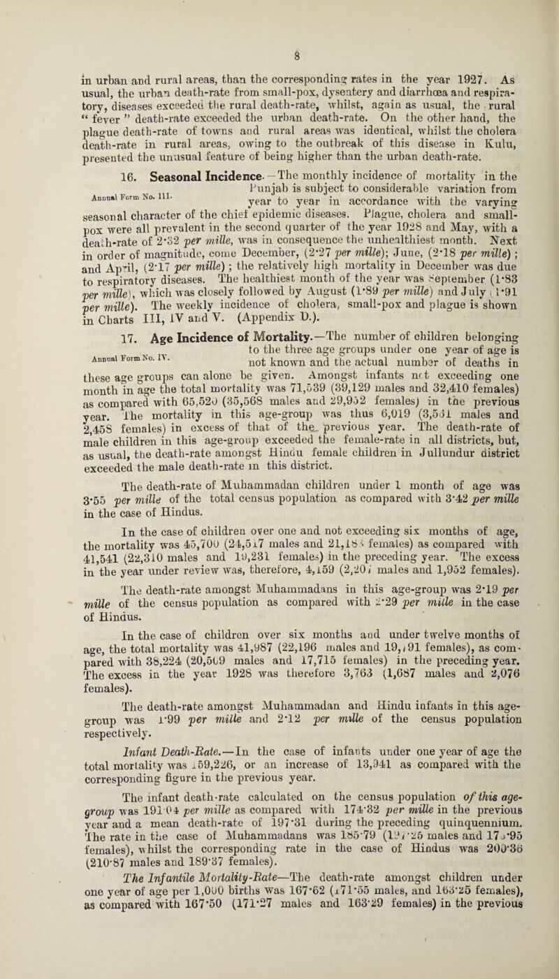 in urban and rural areas, than the corresponding rates in the year 1927. As usual, the urban death-rate from small-pox, dysentery and diarrhoea and respira¬ tory, diseases exceedeu the rural death-rate, whilst, again as usual, the rural “ fever ” death-rate exceeded the urban death-rate. On the other hand, the plague death-rate of towns and rural areas was identical, whilst the cholera death-rate in rural areas, owing to the outbreak of this disease in Kulu, presented the unusual feature of being higher than the urban death-rate. Annual Form No. HI- 16. Seasonal Incidence- —The monthly incidence of mortality in the Punjab is subject to considerable variation from year to year in accordance with the varying seasonal character of the chief epidemic diseases. Plague, cholera and small¬ pox were all prevalent in the second quarter of the year 1928 and May, with a death-rate of 2*32 per mille, was in consequence the unhealthiest month. Next in order of magnitude, come December, (2*27 per mille); June, (2*18 per mille) ; and April, (2*17 per mille); the relatively high mortality in December was due to respiratory diseases. The healthiest month of the year wrns September (1*83 per mille), which was closely followed by August (1*89 per mille) and July , 1*91 per mille). The weekly incidence of cholera, smali-pox and plague is shown in Charts III, IV and‘V. (Appendix D.). 17. Age Incidence of Mortality.—The number of children belonging to the three age groups under one year of age is Annual Form No. n. not known ana the actual number of deaths in these age groups can alone be given. Amongst infants net exceeding one month in age the total mortality was 71,539 (39,129 males and 32,410 females) as compared with 65,520 (35,568 males and 29,952 females) in the previous year. The mortality in this age-group was thus 6,019 (3,561 males and 2,45S females) in excess of that of the previous year. The death-rate of male children in this age-group exceeded the female-rate in all districts, but, as usual, the death-rate amongst Hinau female children in Jullundur district exceeded the male death-rate m this district. The death-rate of Muhammadan children under 1 month of age was 3*55 per mille of the total census population as compared with 3*42 per mille in the case of Hindus. In the case of children over one and not exceeding six months of age, the mortality was 45,700 (24,5i7 males and 21,18^ females) as compared with 41,541 (22,310 males and 19,231 females) in the preceding year. The excess in the year under review was, therefore, 4,i59 (2,20/ males and 1,952 females). The death-rate amongst Muhammadans in this age-group was 2*19 per mille of the census population as compared with 2*29 per mille in the case of Hindus. In the case of children over six months and under twelve months of a^e, the total mortality was 41,987 (22,196 males and 19, <91 females), as com- pared with 38,224 (20,509 males and 17,715 females) in the preceding year. The excess in the year 1928 was therefore 3,763 (1,687 males and 2,076 females). The death-rate amongst Muhammadan and Hindu infants in this age- group was 1*99 per mille and 2*12 per mille of the census population respectively. Infant Death-Bate.—In the case of infants under one year of age the total mortality was 159,226, or an increase of 13,941 as compared with the corresponding figure in the previous year. The infant death-rate calculated on the census population of this age- group was 19104 per mille as compared with 174*32 per mille in the previous year and a mean death-rate of 197*31 during the preceding quinquennium. The rate in the case of Muhammadans was 185 79 (19r25 males and 17 j*95 females), whilst the corresponding rate in the case of Hindus was 200*36 (210*87 males and 189*37 females). The Infantile Mortality-Bate—The death-rate amongst children under one year of age per 1,000 births was 167*62 (i7l*55 males, and 163*25 females), as compared with 167*50 (171*27 males and 163*29 females) in the previous