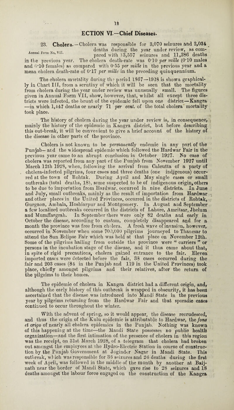ECTION VI.—Chief Diseases. Annual Form No. VII. 23. Cholera. — Cholera was responsible for 3,070 seizures and 2,034 deaths during the year under review, as com¬ pared with 13,557 seizures and 11,286 deaths in the previous year. The cholera death-rate was 0T0 per mille (0T0 males and 0*10 females) as compared with 0*55 per mille in the previous year and a mean cholera death-rate of 0'17 per mille in the preceding quinquennium. The cholera mortality during the period 1367—1923 is shown graphical¬ ly in Chart III, from a scrutiny of which it will he seen that the mortality from cholera during the year under review7- was unusually small. The figures given in Annual Eorm VII, show, however, that, whilst all except three dis¬ tricts were infected, the brunt of the epidemic fell upon one district—Kangra —in which 1,447 deaths or nearly 71 per cent, of the total cholera mortality took place. The history of cholera during the year under review is, in consequence,, mainly the history of the epidemic in Kangra district, but before describing this out-break, it will be convenient to give a brief account of the history of the disease in other parts of the province. Cholera is not known to be permanently endemic in any part of the Punjab— and the w idespread epidemic which followed the Hardwar Fair in the previous year came to an abrupt conclusion in October 1927. No case of cholera was reported from any part of the Punjab from November 1927 until March 12th 1928, when, following the arrival from Calcutta of a party of . cholera-infected pilgrims, four cases and three deaths (one indjgenous) Occur¬ red at the town of Bohtak. During April and May single cases or small outbreaks (total deaths, 18), some suspected to be of indigenous origin, others to be due to importation from Hardwar, occurred in nine districts. In June and July, small outbreaks, mainly as the result of importation from Hardwar and other places in the United Provinces, occurred in the districts of Bohtak, Gurgaon, Ambala, Hoshiarpur and Montgomery. In August and September a few localized outbreaks occurred in the districts of Lahore, Amritsar, Jhelum and Muzaffargrah. In September there were only 82 deaths and early in October the disease, according to custom, completely disappeared and for a month the province wras free from cholera. A fresh wave of invasion, however, occurred in November when some 700,000 pilgrims journeyed to Thanesar to attend the Sun Eclipse Fair which was held at that place on November 12th. Some of the pilgrims hailing from outside the province were “ carriers ** or persons in the incubation stage of the disease, and it thus came about that, in spite of rigid precautions, cholera gained entrance to the fair. Eleven imported cases were detected before the fair, 33 cases occurred during the fair and 203 cases (81 in the Punjab and 119 in the United Provinces) took place, chiefly amongst pilgrims and their relatives, after the return of the pilgrims to their homes. The epidemic of cholera in Kangra district had a different origin, and, although the early history of this outbreak is wrapped in obscurity, it has beeh ascertained that the disease was introduced into Mandi State in the previous year by pilgrims returning from the Hardwar Fair and that sporadic cases continued to occur throughout the winter. With the advent of spring, so it would appear, the disease recrudesced, and thus the origin of the Kulu epidemic is attributable to Hardwar, the Jons et origo of nearly all cholera epidemics in the Punjab. Nothing was known of this happening at the time—the Mandi State possesses no public health organization—and the first intimation of the presence of cholera in this region was the receipt, on 31st March 1928, of a telegram that cholera had broken out amongst the employees at the Hydro-Electric Station in course of construc¬ tion by the Punjab Government at Joginder Nagar in Mandi State. This outbreak, which was responsible for 33 seizures and 26 deaths during the first week of April, was followed in the middle of the month by another at Baij- nath near the border of Mandi State, which gave rise to 28 seizures and 18 deaths amongst the labour force engaged on the construction of the Kangra