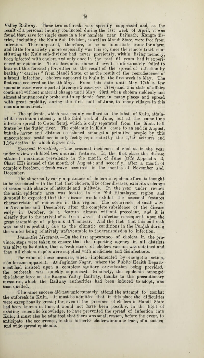 IS Valley Bailway. These two outbreaks were speedily suppressed and, as the result of a personal inquiry conducted during the lest week of April, it was found that, save for single cases in a few hamlets near Baijnath, Kangra dis¬ trict, including the Kulu Sub-Division, as well as Mandi State, were free from infection. There appeared, therefore, to be no immediate cause for alarm and little for anxiety ; more especially was this so, since the remote tract con¬ stituting the Kulu sub-division had never previously, writhin living memory, been infected with cholera and only once in the past 61 years had it experi¬ enced an epidemic. The subsequent course of events unfortunately failed to hear out this forecast ; for, either as the result of the spread of infection by healthy “ carriers 19 from Mandi State, or as the result of the recrudescence of a latent infection, cholera appeared in Kulu in the first week in May. The first case occurred on the 4th May. From this date until May 17th a few sporadic cases were reported (average 2 cases per diem) and this state of affairs continued without material change until May 23rd, when cholera suddenly and almost simultaneously broke out in epidemic form in many places and spread with great rapidity, during the first half of June, to many villages in this mountainous tract. • The epidemic, which was mainly confined to the tahsil of Kulu, attain¬ ed its maximum intensity in the third week of June, but at the same time infection spread to Outer Seraj, which is only separated from the Simla Bill States by the Sutlej river. The epidemic in Kulu came to an end in August, hut the havoc and distress occasioned amongst a primitive people by this unaccustomed pestilence is only feebly represented by the 1,746 seizures and 1,164 deaths to which it gave rise. Seasonal Periodicity.—The seasonal incidence of cholera in the year Under review exhibited two unusual features. In the first place the disease attained maximum prevalence in the month of June (vide Appendix D, Chart III) instead of the month of August ; and secondly, after a month of complete freedom, a fresh wave occurred in the months of November and December. The abnormally early appearaace of cholera in epidemic form is thought to be associated with the fact that cholera, like other diseases, exhibits a change of season with change of latitude and altitude. In the year under review the main epidemic area was located in the ISub-Himalayan region and it would be expected that the disease would exhibit the seasonal features characteristic of epidemics in this region. The occurrence of small wave in November and December, after the complete subsidence of the disease early in October, is a feature almost without precedent, and it is clearly due to the arrival of a f?esh w ave of infection consequent upon the great assemblage of pilgrims at Thanesar. And the fact that this outbreak was small is probably due to the climatic conditions in the Punjab during the winter being relatively unfavourable to the transmission to infection. Preventive Measures.—On the first appearance of cholera in the pro¬ vince, steps were taken to ensure that the reporting agency in all districts was alive to its duties, that a fresh stock of cholera vaccine was obtained and that all cholera depots were supplied w ith medicines and disinfectants. The value of these measures, when implemented by energetic action, soon became apparent. At Joginder Nagar, where the Public Health Depart¬ ment had insisted upon a complete sanitary organisation being provided, the outbreak was quickly suppressed. Similarly, the epidemic amongst the labour force on the Kangra Valley Railway, thanks to the precautionary measures, which the Railway authorities had been induced to adopt, was soon quelled. T he same success did not unfortunately attend the attempt to combat the outbreak in Kulu. It must be admitted that in this place the difficulties were exceptionally great ; for, even if the presence of cholera in Mandi State had been known in lime, it wrnuld not have been possible, in the light of existing scientific knowledge, to have prevented the spread of infection into Kulu; it must also be admitted that there was small reason, before the event, to anticipate the occurrence, in this hitherto cholera-immune tract, of a sudden and wide-spread epidemic.