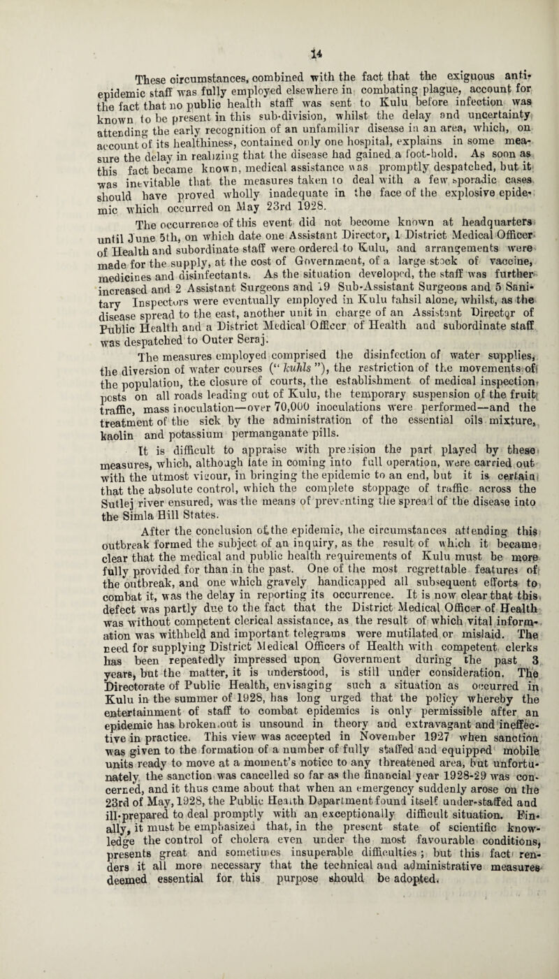 These circumstances, combined with the fact that the exiguous anti- epidemic staff was fully employed elsewhere in combating plague, account for the fact that no public health staff was sent to Kulu before infection was known to be present in this sub-division, whilst the delay ond uncertainty attending the early recognition of an unfamiliar disease in an area, which, on account of its healthiness, contained only one hospital, explains in some mea¬ sure the delay in realizing that the disease had gained a foot-hold. As soon as this fact became known, medical assistance vas promptly despatched, but it was inevitable that the measures taken to deal with a few' bporadic cases should have proved wffiolly inadequate in the face of the explosive epide¬ mic which occurred on May 23rd 1928. The occurrence of this event did not become known at headquarters until June 5th, on which date one Assistant Director, 1 District Medical Officer of Health and subordinate staff were ordered to Kulu, and arrangements were made for the supply, at the cost of Government, of a large stock of vaccine, medicines and disinfectants. As the situation developed, the staff was further increased and 2 Assistant Surgeons and 19 Sub-Assistant Surgeons and 5 Sani¬ tary Inspectors were eventually employed in Kulu tahsil alone, whilst, as the disease spread to the east, another unit in charge of an Assistant Director of Public Health and a District Medical Officer of Health and subordinate staff was despatched to Outer Seraj. The measures employed comprised the disinfection of water supplies, the diversion of water courses (“ huJils ”), the restriction of the movements of< the populatiou, the closure of courts, the establishment of medical inspection* pests on all roads leading out of Kulu, the temporary suspension of the fruit traffic, mass inoculation—over 70,000 inoculations were performed—and the treatment of the sick by the administration of the essential oils mixture, kaolin and potassium permanganate pills. It is difficult to appraise with precision the part played by these measures, which, although iate in coming into full operation, were carried out with the utmost viuour, in bringing the epidemic to an end, but it is certain that the absolute control, which the complete stoppage of traffic across the Sutlej river ensured, wras the means of preventing the spread of the disease into the Simla Hill States. After the conclusion oh the epidemic, the circumstances attending this outbreak formed the subject of au inquiry, as the result of which it became clear that the medical and public health requirements of Knlu must be more fully provided for than in the past. One of the most regrettable features oft the outbreak, and one which gravely handicapped all subsequent efforts to combat it, was the delay in reporting its occurrence. It is now clear that this defect was partly due to the fact that the District Medical Officer of Health was without competent clerical assistance, as the result of which vital inform¬ ation was withheld and important telegrams were mutilated or mislaid. The need for supplying District Medical Officers of Health with competent clerks has been repeatedly impressed upon Government during the past 3 years, but the matter, it is understood, is still under consideration. The Directorate of Public Health, envisaging such a situation as occurred in Kulu in the summer of 1928, has long urged that the policy whereby the entertainment of staff to combat epidemics is only permissible after an epidemic has broken.out is unsound in theory and extravagant and ineffec¬ tive in practice. This view was accepted in November 1927 when sanction was given to the formation of a number of fully staffed and equipped mobile units ready to move at a moment’s notice to any threatened area, but unfortu¬ nately the sanction was cancelled so far as the financial year 1928-29 wTas con¬ cerned, and it thus came about that when an emergency suddenly arose on the 23rd of May, 1928, the Public Health Department found itself under-staffed and ill-prepared to deal promptly with an exceptionally difficult situation. Fin¬ ally, it must be emphasized that, in the present state of scientific know¬ ledge the control of cholera even under the most favourable conditions, presents great and sometimes insuperable difficulties ; but this fact ren¬ ders it all more necessary that the technical and administrative measures deemed essential for this purpose should be adopted.