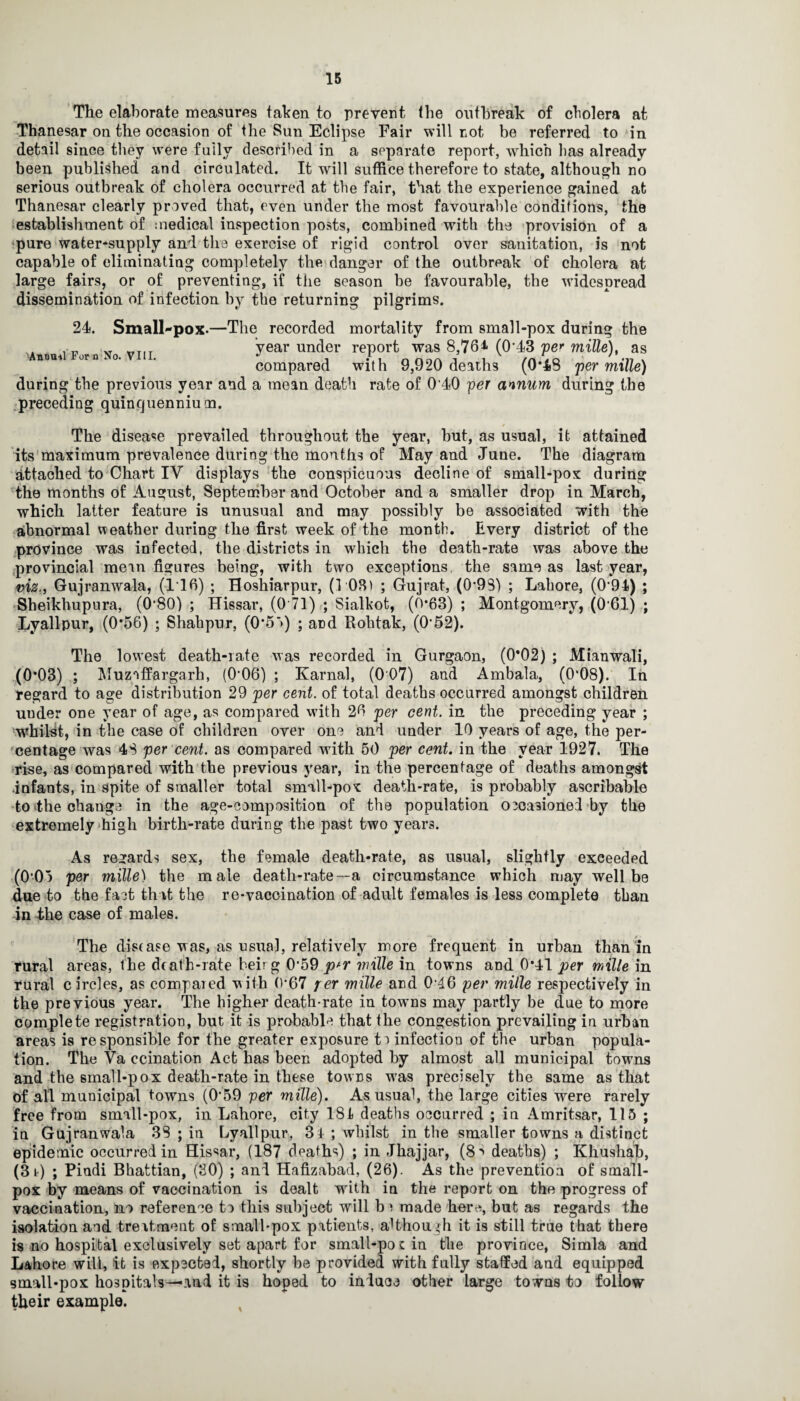 The elaborate measures taken to prevent the outbreak of cholera at Thanesar on the occasion of the Sun Eclipse Fair will not be referred to in detail since they were fuily described in a separate report, which lias already- been published and circulated. It will suffice therefore to state, although no serious outbreak of cholera occurred at the fair, that the experience gained at Thanesar clearly proved that, even under the most favourable conditions, the establishment of medical inspection posts, combined with the provision of a pure water-supply and the exercise of rigid control over sanitation, is not capable of eliminating completely the danger of the outbreak of cholera at large fairs, or of preventing, if the season be favourable, the widespread dissemination of infection by the returning pilgrims. 24. Small-pox.—The recorded mortality from small-pox during the XT „TIT year under report was 8,76* (0'43 per mille), as compared with 9,920 deaths (0*48 per mille) during the previous year and a mean death rate of 0'40 per annum during the preceding quinquennium. The disease prevailed throughout the year, but, as usual, it attained its maximum prevalence during the months of May and June. The diagram attached to Chart IY displays the conspicuous decline of small-pox during the months of August, September and October and a smaller drop in March, which latter feature is unusual and may possibly be associated with the abnormal weather during the first week of the month. Every district of the province was infected, the districts in which the death-rate was above the provincial mem figures being, with two exceptions, the same as last year, viz., Gujranwala, (116) ; Hoshiarpur, (1 08) ; Gujrat, (0’9S) ; Lahore, (0-94) ; Sheikhupura, (0'80) ; Hissar, (0 71) ; Sialkot, (0’63) ; Montgomery, (0-61) ; Lyallpur, (0*56) ; Shahpur, (0*5’>) ; and Rohtak, (0*52). The lowest death-rate was recorded in Gurgaon, (0*02) ; Mianwali, (0*03) ; Muzoffargarh, (0*06) ; Karnal, (0 07) and Ambala, (0‘08). In regard to age distribution 29 per cent, of total deaths occurred amongst children uuder one year of age, as compared with 20 per cent, in the preceding year ; whilst, in the case of children over one and under 10 years of age, the per¬ centage was 48 per cent, as compared with 50 per cent, in the year 1927. The rise, as compared with the previous year, in the percentage of deaths amongst .infants, in spite of smaller total small-pox death-rate, is probably ascribable to 4he change in the age-composition of the population occasioned by the extremely high birth-rate during the past two years. As regards sex, the female death-rate, as usual, slightly exceeded (0-05 per mille) the male death-rate—a circumstance which may well be due to the fact that the re-vaccination of adult females is less complete than in the case of males. The disease was, as usual, relatively more frequent in urban than in rural areas, Ihe death-rate beirg 0*59 mille in towns and 0*41 per mille in rural circles, as compared with 0*67 per mille and 046 per mille respectively in the previous year. The higher death-rate in towns may partly be due to more complete registration, but it is probable that the congestion prevailing in urban areas is responsible for the greater exposure to infection of the urban popula¬ tion. The Va ecination Act has been adopted by almost all municipal towns and the small-pox death-rate in these towns wras precisely the same as that of all municipal towns (0-59 per mille). As usual, the large cities were rarely free from small-pox, in Lahore, city 181 deaths occurred ; in Amritsar, 115 ; in Gujranwala 38 ; in Lyallpur, 34 ; whilst in the smaller towns a distinct epidemic occurred in Hissar, (187 deaths) ; in Jhajjar, (8^ deaths) ; Khushab, (3t) ; Pindi Bhattian, (30) ; and Hafizabad, (26). As the preventioa of small¬ pox by means of vaccination is dealt with in the report on the progress of vaccination, no reference to this subject will b j made here, but as regards the isolation and treatment of small-pox patients, ahhough it is still true that there is no hospital exclusively set apart for small-pot in the province, Simla and Lahore will, it is expected, shortly be provided with fully staffed and equipped small-pox hospitals—and it is hoped to induce other large towns to follow their example.
