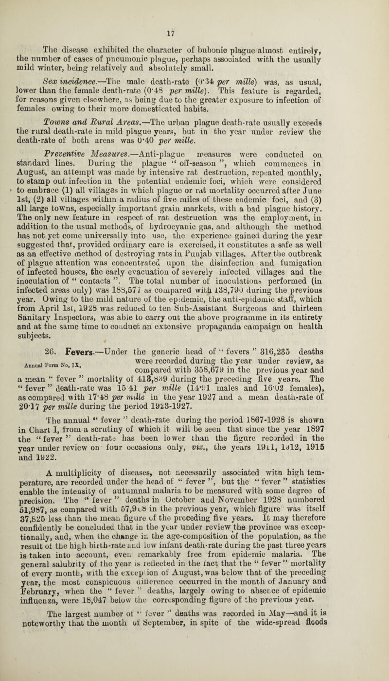 The disease exhibited the character of bubonic plague almost entirely, the number of cases of pneumonic plague, perhaps associated with the usually mild winter, being relatively and absolutely small. Sex incidence.—The male death-rate (0*34 per mille) was, as usual, lower than the female death-rate (0*48 per mille). This feature is regarded, for reasons given elsewhere, as being due to the greater exposure to infection of females owing to their more domesticated habits. Towns and Rural Areas.—The urban plague death-rate usually exceeds the rural death-rate in mild plague years, but in the year under review the death-rate of both areas was 0*40 per mille. Preventive Measures.—Anti-plague measures were conducted on standard lines. During the plague “ off-season ”, which commences in August, an attempt was made by intensive rat destruction, repeated monthly, to stamp out infection in the potential endemic foci, which were considered » to embrace (1) all villages in which plague or rat mortality occurred after June 1st, (2) all villages within a radius of five miles of these endemic foci, and (3) all large towns, especially important grain markets, with a bad plague history. The only new feature in respect of rat destruction was the employment, in addition to the usual methods, of hydrocyanic gas, and although the method has not yet come universally into use, the experience gained during the year suggested that, provided ordinary care is exercised, it constitutes a safe as well as an effective method of destroying rats in .Punjab villages. After the outbreak of plague attention was concentrated upon the disinfection and fumigation of infected houses, the early evacuation of severely infected villages and the inoculation of “ contacts ”. The total number of inoculations performed (in infected areas only) was 188,57 / as compared with 138,790 during the previous year. Owing to the mild nature of the epidemic, the anti-epidemic staff, which from April 1st, 1928 was reduced to ten Sub-Assistant Surgeons and thirteen Sanitary Inspectors, was abie to carry out the above programme in its entirety and at the same time to conduct an extensive propaganda campaign on health subjects. 26. Fevers-—Under the generic head of “ fevers ” 316,235 deaths were recorded during the year under review, as compared with 358,679 in the previous year and a mean “ fever ” mortality of 413,8^9 during the preceding five years. The “ fever ” death-rate was 15 41 per mille (14*91 males and 16’02 females), as compared with 17*48 per mille in the year 1927 and a mean death-rate of 20*17 per mille during the period 1923-1927. The annual “ fever ” death-rate during the period 1867-1928 is shown in Chart I, from a scrutiny of which it will be seen that since the year 1897 the “ fever ” death-rate has been lower than the figure recorded in the year under review on four occasions only, viz., the years 19il, Idl2, 1915 and m2. A multiplicity of diseases, not necessarily associated witn high tem¬ perature, are recorded under the head of “ fever ”, but the “ fever ” statistics enable the intensity of autumnal malaria to be measured with some degree of precision. The “ fever ” deaths in October and November 1928 numbered 51,987, as compared with 57,9 cb in the previous year, which figure was itself 37,825 less than the mean figure of the preceding five years. It may therefore confidently be concluded that in the year under review the province was excep¬ tionally, and, when the change in the age-composition of the population, as the result oi the high birth-rate and lowr infant death-rate during the past three years is taken into account, even remarkably free from epidemic malaria. The general salubrity of the year is lefiected in the ract that the “ fever ” mortality of every month, with the exoep ion of August, wras below that of the preceding year, the most conspicuous inherence occurred in the month of January and February, when the “ fever ” deaths, largely owing to absence of epidemic influenza, were 18,047 below the corresponding figure of the previous year. The largest number oi ** fever ” deaths wras recorded in May—and it is noteworthy that the month of September, in spite of the wide-spread floods