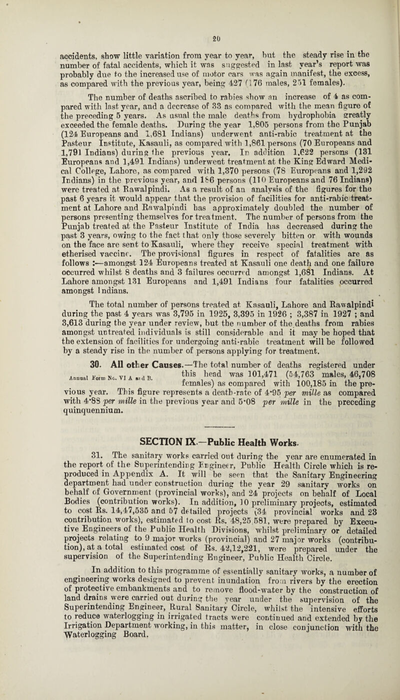 accidents, show little variation from year to year, but the steady rise in the number of fatal accidents, which it was suggested in last year’s report was probably due to the increased use of motor cars was again manifest, the excess, as compared with the previous year, being 427 0 76 males, 251 females). The number of deaths ascribed to rabies show an increase of 4 as com¬ pared with last year, and a decrease of 33 as compared with the mean figure of the preceding 5 years. As usual the male deaths from hydrophobia greatly exceeded the female deaths. During the year 1,805 persons from the Punjab (124 Europeans and 1,681 Indians) underwent anii-rabic treatment at the Pasteur Institute, Kasauli, as compared with 1,861 persons (70 Europeans and 1,791 Indians) during the previous year. In addition 1,622 persons (131 Europeans and 1,491 Indians) underwent treatment at the King Edward Medi¬ cal College, Lahore, as compared with 1,370 persons (78 Europeans and 1,292 Indians) in the previous year, and 1S6 persons (110 Europeans and 76 Indians) were treated at Rawalpindi. As a result of an analysis of the figures for the past 6 years it would appear that the provision of facilities for anti-rabic treat¬ ment at Lahore and Rawalpindi has approximately doubled the number of persons presenting themselves for treatment. The number of persons from the Punjab treated at the Pasteur Institute of India has decreased during the past 3 years, owing to the fact that only those severely bitten or with wounds on the face are sent to Kasauli, where they receive special treatment with etherised vaccine. The provisional figures in respect of fatalities are as follows :—amongst 124 Europeans treated at Kasauli one death and one failure occurred whilst 8 deaths and 3 failures occurred amongst 1,681 Indians. At Lahore amongst 131 Europeans and 1,491 Indians four fatalities occurred amongst Indians. The total number of persons treated at Kasauli, Lahore and Rawalpindi during the past 4 years was 3,795 in 1925, 3,395 in 1926 ; 3,387 in 1927 ; and 3,613 during the year under review, but the number of the deaths from rabies amongst untreated individuals is still considerable and it may be hoped that the extension of facilities for undergoing anti-rabic treatment will be followed by a steady rise in the number of persons applying for treatment. 30. All other Causes.—The total number of deaths registered under this head was 101,471 (54,763 males, 46,708 females) as compared with 100,185 in the pre¬ year. This figure represents a death-rate of 4*95 per mille as compared with 4’8S per mille in the previous year and 5*08 per mille in the preceding quinquennium. Annual i’oim No. VI A at d B. VIOUS SECTION IX.—Public Health Works. 31. The sanitary works carried out during the year are enumerated in the report of the Superintending Engineer, Public Health Circle which is re¬ produced in Appendix A. It will be seen that the Sanitary Engineering department had under construction duriag the year 29 sanitary works on behalf of Government (provincial works), and 24 projects on behalf of Local Bodies (contribution works). In addition, 10 preliminary projects, estimated to cost Rs. 14,47,535 and 57 detailed projects (34 provincial works and 23 contribution works), estimated lo cost Rs. 48,25.581, were prepared by Execu¬ tive Engineers of the Public Health Divisions, whilst preliminary or detailed projects relating to 9 major works (provincial) and 27 major works (contribu¬ tion), at a total estimated cost of Rs. 42,12,221, were prepared under the supervision of the Superintending Engineer, Public Health Circle. In addition to this programme of essentially sanitary works, a number of engineering works designed to prevent inundation from rivers by the erection of protective embankments and to remove flood-water by the construction of land drains were carried out during the year under the supervision of the Superintending Engineer, Rural Sanitary Circle, whilst the intensive efforts to reduce waterlogging in irrigated tracts were continued and extended by the Irrigation Department working, in this matter, in close conjunction with the Waterlogging Board, J