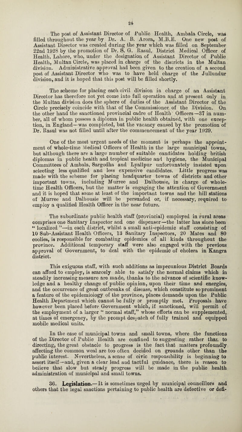 24- The post of Assistant Director of Public Health, Amhala Circle, was filled throughout the year by Dr. A. B. Arora, M.B.E. One new post of Assistant Director was created during the year wrhich was filled on September 22nd 1928 by the promotion of Dr. S. G. Rasul, District Medical Officer of Health, Lahore, who, under the designation of Assistant Director of Public Health, Multan Circle, was placed in charge of the districts in the Multan division. Administrative approval had been given to the creation of a second post of Assistant Director who was to have held charge of the Jullundur division, and it is hoped that this post will be filled shortly. The scheme for placing each civil division in charge of an Assistant Director has therefore not yet come into full operation and at present only in the Multan division does the sphere of duties of the Assistant Director of the Circle precisely coincide with that of the Commissioner of the Division. On the other hand the sanctioned provincial cadre of Health Officers—37 in num¬ ber, all of whom possess a diploma in public health obtained, with one excep¬ tion, in England—was completed, but the vacancy caused by the promotion of Dr. Rasul was not filled until after the commencement of the year 1929. One of the most urgent needs of the moment is perhaps the appoint¬ ment of whole-time Medical Officers of Health in the large municipal towns, hut although there are a large number of suitable candidates holding british diplomas in public health and tropical medicine and hygiene, the Municipal Committees of Ambala, Sargodha and Lyallpur unfortunately insisted upon selecting less qualified and less expensive candidates. Little progress was made with the scheme for plaoing headquarter towns of districts and other important towns, including Murree and Dalhousie, in charge of whole¬ time Health Officers, hut the matter is engaging the attention of Government and it is hoped that some at least of the important towns and the hill stations of Murree and Dalhousie will be persuaded or, if necessary, required to employ a qualified Health Officer in the near future. The subordinate public health staff (provincial) employed in rural areas comprises one Sanitary Inspector and one dispenser—the latter has since been “ localized ”—in each district, whilst a small anti-epidemic staff consisting of 10 Sub-Assistant Health Officers, 13 Sanitary Inspectors, 20 Mates and 80 coolies, is responsible for combating epidemics of all kinds throughout the province. Additional temporary staff were also engaged with the previous approval of Government, to deal with the epidemic of cholera in Kangra district. This exiguous staff, with such additions as impecunious District Boards can afford to employ, is scarcely able to satisfy the normal claims which in steadily increasing measure are made, thanks to the advance of scientific know¬ ledge and a healthy change of public opinion, upon their time and energies, and the occurrence of great outbreaks of disease, which constitute so prominent a feature of the epidemiology of the province, places demands upon the Public Health Department which cannot be fully or promptly met. Proposals have however been placed before Government which, if sanctioned, will permit of the employment of a larger “ normal staff,” whose efforts can be supjdemented, at times of emergency, by the prompt despatch of fully trained and equipped mobile medical units. In the case of municipal towns and small towns, where the functions of the Director of Public Health are confined to suggesting rather than to directing, the great obstacle to progress is the fact that matters profoundly affecting the common weal are too often decided on grounds other than the public interest. Nevertheless, a sense of civic responsibility is beginning to assert itself—and, given a clear lead and tactful guidance, there is reason to believe that slow but steady progress will be made in the public health administration of municipal and small towns. 36. Legislation.—It is sometimes urged by municipal councillors and others that the legal sanctions pertaining to public health are defective or defi-