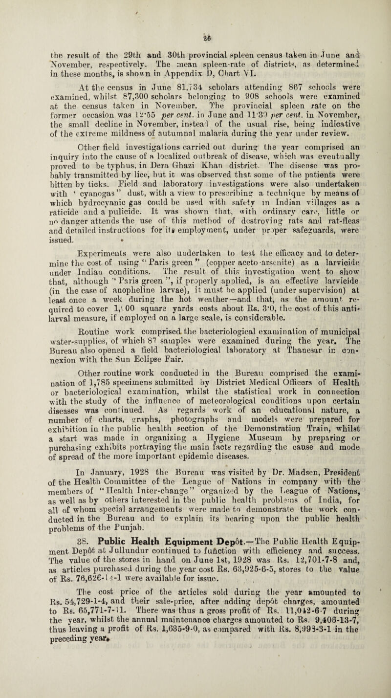 the result of the 29th and 30th provincial spleen census taken in June and November, respectively. The mean spleen-rate of districts, as determined in these months, is shown in Appendix D, Chart VI. At the census in June 81,734 scholars attending 867 schools were examined, whilst 87,300 scholars belonging to 908 schools were examined at the census taken in November. The provincial spleen rate on the former occasion was 1.2*55 per cent. in June and 1139 per cent, in November, the small decline in November, instead of the usual rise, being indicative of the extreme mildness of autumnal malaria during the year under review. Other field investigations carried out during the year comprised an inquiry into the cause of a localized outbreak of disease, which was eventually proved to be typhus, in Dera Ghazi Khan district. The disease was pro¬ bably transmitted by lice, but it was observed that some of the patients were bitten by ticks. Eield and laboratory investigations were also undertaken with ‘ cyanogas ” dust, with a view to prescribing a technique by means of which hydrocyanic gas could be used with safety in Indian villages as a raticide and a pulicide. It was shown that, with ordinary care, little or no danger attends the use of this method of destroying rats and rat-fleas and detailed instructions for ifs employment, under proper safeguards, were issued. • | • ] Experiments were also undertaken to test the efficacy and to deter¬ mine the cost of using “ Paris green ” (copper aceto arscnite) as a larvicide under Indian conditions. The result of this investigation went to show that, although '4 Paris green ”, if properly applied, is an effective larvicide (in the case of anopheline larvae), it must lie applied (under supervision) at least once a week during the hot weather—and that, as the amount re¬ quired to cover l,t 00 square yards costs about Rs. 3*0, the cost of this anti- larval measure, if employed on a large scale, is considerable. Routine work comprised the bacteriological examination of municipal water-supplies, of which 87 samples were examined during the year. The Bureau also opened a field bacteriological laboratory at Thanesar in con¬ nexion with the Sun Eclipse Pair. Other routine work conducted in the Bureau comprised the exami¬ nation of 1,785 specimens submitted by District Medical Officers of Health or bacteriological examination, whilst the statistical work in connection with the study of the influence of meteorological conditions upon certain diseases was continued. As regards work of an educational nature, a number of charts, graphs, photographs and models were prepared for exhibition in the public health section of the Demonstration Train, whilst a start was made in organizing a Hygiene Museum by preparing or purchasing exhibits portraying the main facts regarding the cause and mode of spread of the more important epidemic diseases. In January, 1928 the Bureau was visited by Dr. Madsen, President of the Health Committee of the League of Nations in company with the members of “ Health Inter-change ” organized by the League of Nations, as well as by others interested in the public health problems of India, for all of whom special arrangements were made to demonstrate the work con¬ ducted in the Bureau and to explain its hearing upon the public health problems of the Punjab. 38. Public Health Equipment Depot.—The Public Health Equip¬ ment Depot at Jullundur continued to fufiction with efficiency and success. The value of the stores in hand on June 1st, 1928 was Its. 12,701-7-8 and, as articles purchased during the year cost Rs. 63,925-6-5, stores to the value of Rs. 76,626-U-l were available for issue. The cost price of the articles sold during the year amounted to Rs. 54,729-1-4, and their sale-price, after adding depot charges, amounted to Rs. 65,771-7-11. There was thus a gross profit of Rs. 11,012-6-7 during the year, whilst the annual maintenance charges amounted to Rs. 9,408-13-7, thus leaving a profit of Rs. 1,635-9-0, as c ompared with Rs. 8,993-3-1 in the preceding year*