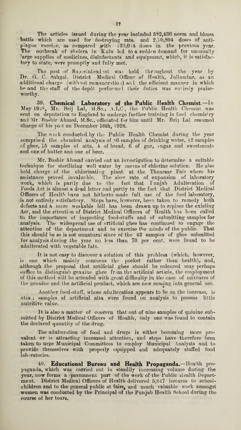 The articles issued during the year included 532,436 neem and bhusa battis which are used for destroying rats, and 2,r<0,894 doses of anti- plague vaccine, as compared with i30,014 doses in the previous year. The outbreak of cholera in Kulu ltd to a sudden demand for unusually large supplies of medicines, disinfectants and equipment, which, it is satisfac¬ tory to state, were promptly and fully met. The post of Superintendmfc wa? held throughout the year by Dr. G. C. Sahgal, District Medical Officer of Health, Jullundur, as an additional charge (without remuner itio i) and the efficient manner in which he and the staff of the depot performed their duties was entirely praise¬ worthy. 39. Chemical Laboratory of the Public Health Chemist—In May 19^3, Mr. Brij Lai, M.Sc., A.I.C, the Public Health Chemist was sent on deputation to England to undergo further training in food chemistry and Mr. Bashir Ahmed, xM.Sc., officiated for him until Mr. Bri] Lai resumed charge of his po t on December 16th, 1928. The woik conducted by the Public Health Chemist during the year comprised the chemical analysis of ^6 samples of drinking water, 42 samples of ghee, 15 samples of atta, 4 of bread, 6 of gur, sugar and sweetmeats and one of butter ana one of beer. Mr. Bashir Ahmad carried out an investigation to determine a suitable technique for sterilizing well water by meins of chlorine solution. He also held charge of the chlorinating plant at the Thanesar Eair where his assistance proved invaluable. The slow rate of expansion of laboratory work, wdiich is partly due to the fact that Punjab Adulteration of Foods Act is almost a dead letter and partly to the fact that District Medical Officers of Health have not hitherto made full use of the food laboratory, is not entirely satisfactory. Steps have, however, been taken to remedy both defects and a mere woikable hill has been drawn up to replace the existing Act, and the attention of District Medical Officers of Health has been called to the importance of inspecting food-stuffs and of submitting samples for analysis. The widespread use of artificial ghee has continued to engage the attention of the department and to exercise the minds of the public. That this should he so is not unnatural since ol the 42 samples of ghee submitted for analysis during the year no less than 70 per cent, were found to be adulterated with vegetable fats. It is not easy to discover a solution of this problem (which, however, is one which mainly concerns the pocket rather than health), and, although the proposal that artificial ghee should be coloured may perhaps suffice to distinguish genuine ghee from the artificial article, the employment of this method will lie attended with great difficulty in the case of mixtures of the genuine and the artificial product, which are now coming into general use. Another food-stuif, whose adulteration appears to be on the increase, is atta ; samples of artificial atta were found on analysis to possess little nutritive value. It is also a matter of concern that out of nine samples of quinine sub¬ mitted by District Medical Officers of Health, only one was found to contain the declared quantity of the drug. The adulteration of food and drugs is either becoming more pre¬ valent or is attracting increased attention, and steps have therefore been taken to urge Municipal Committees to employ Municipal Analysts and to provide themselves with properly equipped and adequately staffed food laboratories. 40. Educational Bureau and Health Propaganda.—Health pro¬ paganda, which was carried out in steadily increasing volume during the year, now forms a permanent part of the work of the Public Health Depart¬ ment. District Medical Officers of Health delivered 5,647 lectures to school- children and to the general public at fairs, and much valuable work amongst women was conducted by the Principal of the Punjab Health School during the course of her tours,