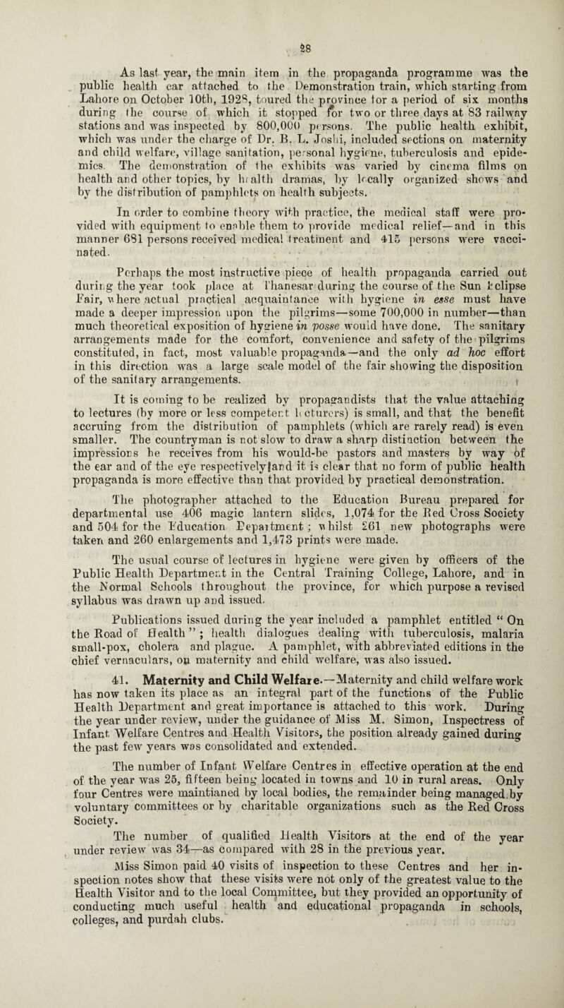As last year, the main item in the propaganda programme was the public health car attached to the Demonstration train, which starting from Lahore on October 10th, 1928, toured the province tor a period of six months during the course of which it stopped for two or three days at 83 railway stations and was inspected by 800,000 persons. The public health exhibit, which was under the charge of Dr. B. L. Joshi, included sections on maternity and child welfare, village sanitation, personal hygiene, tuberculosis and epide¬ mics. The demonstration of the exhibits w*as varied by cinema films on health and other topics, by lualth dramas, by lecally organized shows and by the distribution of pamphlets on health subjects. In order to combine theory with practice, the medical staff were pro¬ vided with equipment to ennble them to provide medical relief—and in this manner 681 persons received medical treatment and 4-15 persons were vacci¬ nated. • • Perhaps the most instructive piece of health propaganda carried out during the year took place at Thanesar during the course of the Sun bclipse Pair, v here actual practical acquaintance with hygiene in esse must have made a deeper impression upon the pilgrims—some 700,000 in number—than much theoretical exposition of hygiene in posse would have done. The sanitary arrangements made for the comfort, convenience and safety of the pilgrims constituted, in fact, most valuable propaganda,—and the only ad hoc effort in this direction was a large scale model of the fair showing the disposition of the sanitary arrangements. It is coming to be realized by propagandists that the value attaching to lectures (by more or less competent heturers) is small, and that the benefit accruing from the distribution of pamphlets (which are rarely read) is even smaller. The countryman is not slow to draw a sharp distinction between the impressions he receives from his would-be pastors and masters by way of the ear and of the eye respectively fan d it is clear that no form of public health propaganda is more effective than that provided by practical demonstration. The photographer attached to the Education Bureau prepared for departmental use 406 magic lantern slides, 1,074 for the Bed Cross Society and 504 for the Education Pepaitment ; vhilst 261 new photographs were taken and 260 enlargements and 1,473 prints were made. The usual course of lectures in hygiene were given by officers of the Public Health Department in the Central Training College, Lahore, and in the Normal Schools throughout the province, for which purpose a revised syllabus was drawn up and issued. Publications issued during the year included a pamphlet entitled “ On the Road of Health”; health dialogues dealing with tuberculosis, malaria small-pox, cholera and plague. A pamphlet, with abbreviated editions in the chief vernaculars, on maternity and child welfare, was also issued. 41. Maternity and Child Welfare.—Maternity and child welfare work has now taken its place as an integral part of the functions of the Public Health Department and great importance is attached to this work. During the year under review, under the guidance of Miss M. Simon, Inspectress of Infant Welfare Centres and Health Visitors, the position already gained during the past few years was consolidated and extended. The number of Infant Welfare Centres in effective operation at the end of the year was 25, fifteen being located in towns and 10 in rural areas. Only four Centres were mamtianed by local bodies, the remainder being managed.by voluntary committees or by charitable organizations such as the Red Cross Society. The number of qualified Health Visitors at the end of the year under review was 34—as compared with 28 in the previous year. Miss Simon paid 40 visits of inspection to these Centres and her in¬ spection notes show that these visits were not only of the greatest value to the Health Visitor and to the local Committee, but they provided an opportunity of conducting much useful health and educational propaganda in schools, colleges, and purdah clubs.