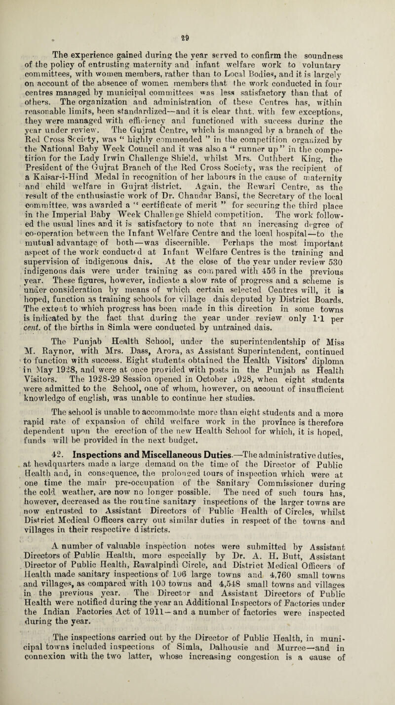 The experience gained during the year served to confirm the soundness of the policy of entrusting maternity and infant welfare work to voluntary committees, with women members, rather than to Local Bodies, and it is largely on account of the absence of women members that the work conducted in four centres managed by municipal committees was less satisfactory than that of others. The organization and administration of these Centres has, within reasonable limits, been standardized—and it is clear that, with few exceptions, they were managed with efficiency and functioned with success during the year under review. The Gujrat Centre, which is managed bv a branch of the Red Cross Society, was “ highly commended ” in the competition organized by the National Baby Week Council and it was also a “ runner up” in the compe* tirion for the Lady Irwin Challenge Shield, whilst Mrs. Cuthbert King, the President of the Gujrat Branch of the Red Cross Society, was the recipient of a Kaisar-i-Hind Medal in recognition of her labours in the cause of maternity and child welfare in Gujrat district. Again, the Rewari Centre, as the result of the enthusiastic work of Dr. Chandar Bansi, the Secretary of the local committee., was awarded a “ certificate of merit ” for securing the third place in the Imperial Baby Week Challenge Shield competition. The work follow* ed the usual lines and it is satisfactory to note that an increasing degree of co-operation between the Infant Welfare Centre and the local hospital—to the mutual advantage of both—was discernible. Perhaps the most important aspect of the work conducted at Infant Welfare Centres is the training and supervision of indigenous dais. At the close of the year under review 530 indigenous dais were under training as compared with 458 in the previous year. These figures, however, indicate a slow rate of progress and a scheme is under consideration by means of which certain selected Centres will, it is hoped, function as training schools for village dais deputed by District Boards. The extent to which progress has been made in this direction in some towns is indicated by the fact that during the year under review only 1*1 per cent, of the births in Simla were conducted by untrained dais. The Punjab Health School, under the superintendentship of Miss M. Raynor, with Mrs. Dass, Arora, as Assistant Superintendent, continued ‘ to function with success. Eight students obtained the Health Visitors’ diploma in May 1928, and were at once provided with posts in the Punjab as Health Visitors. The 1928-29 Session opened in October i928, when eight students were admitted to the School, one of whom, however, on account of insufficient knowledge of english, was unable to continue her studies. The school is unable to accommodate more than eight students and a more rapid rate of expansion of child welfare work in the province is therefore dependent upon the erection of the new Health School for which, it is hoped, funds will be provided in the next budget. 42. Inspections and Miscellaneous Duties.—The administrative duties, at headquarters made a large demand on the time of the Director of Public Health and, in consequence, the prolonged tours of inspection which were at one time the main pre-occupation of the Sanitary Commissioner during the cold weather, are now no longer possible. The need of such tours has, however, decreased as the routine sanitary inspections of the larger towns are now entrusted to Assistant Directors of Public Health of Circles, whilst District Medical Officers carry out similar duties in respect of the towns and villages in their respective d istricts. A number of valuable inspection notes were submitted by Assistant Directors of Public Health, more especially by Dr. A. H. Butt, Assistant Director of Public Health, Rawalpindi Circle, and District Medical Officers of Health made sanitary inspections of 1U6 large towns and 4,760 small towns and villages, as compared with 100 towns and 4,548 small towns and villages in the previous year. The Director and Assistant Directors of Public Health were notified during the year an Additional Inspectors of Factories under the Indian Factories Act of 1911—and a number of factories were inspected during the year. The inspections carried out by the Director of Public Health, in muni¬ cipal town9 included inspections of Simla, Dalhousie and Murree—and in connexion with the two latter, whose increasing congestion is a cause of