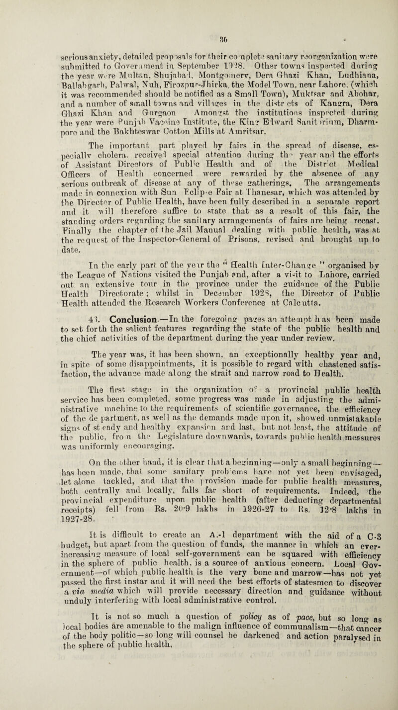 serious anxiety, detailed prop osals for their complete sani;arv reorganization were submitted to Government in September Id 28. Other towns inspected during the year were Multan, Shujabal, Montgomery, Der.a Ghazi Khan, Ludhiana, Ballabgarh, Palwal, Null, Firozpur-Jhirka, the Model Town, near Lahore, (which it was recommended should be notified as a Small Town), Mukfsar and Abohar, and a number of small towns and villages in the distr cts of Kaugra, Lera Ghazi Khan and Gurgaon Amongst the institutions inspected during the year were Punjab Vaccine Institute, the King Edward Sanitarium, Dharm- pore and the Bakhteswar Cotton Mills at Amritsar. The important part played by fairs in the spread of disease, es¬ pecially cholera, received special attention during th‘ year and the efforts of Assistant Directors of Pubb'c Health mid of the Distrct Medical Officers of Health concerned were rewarded by the absence of any serious outbreak of disease at any of tln'se gatherings. The arrangements made in connexion with Sun Lclip-e Fair at Thanesar, which was attended by the Director of Public Health, have been fully described in a separate report and it vill therefore suffice to state that as a result of this fair, the standing orders regarding the sanitary arrangements of fairs are being recast. Finally the chapter of the Jail Manual dealing with public health, was at the request of the Inspector-General of Prisons, revised and brought up to date. * In the early part of the yeir the “ Health [liter-Change ” organised by the League of Nations visited the Punjab and, after a vi-it to Lahore, carried out an extensive tour in the province under the guidance of the Public Health Directorate ; whilst in December 1928, the Director of Public Health attended the Research Workers Conference at Calcutta. 4 Conclusion.—In the foregoing pages an attempt has been made to set forth the salient features regarding the state of the public health and the chief activities of the department during the year under review. The year was, it has been shown, an exceptionally healthy year and, in spite of some disappointments, it is possible to regard with chastened satis¬ faction, the advance made along the strait and narrow road to Health. The first stage in ihe organization of a provincial public health service has been completed, some progress was made in adjusting the admi¬ nistrative machine to the requirements of scientific governance, the efficiency of the de partment, as well as the demands made upon it, showed unmisfakatde signs of st eadv and healthy expansion ard last, but not least, the attitude of the public, from the Legislature downwards, towards public health measures was uniformly encouraging. On the other hand, it is clear that a beginning—only a small beginn ing— has been made, that some sanitary problems have not yet, been envisaged, let alone tackled, and that the provision made for public health measures, both centrally and locally, falls far short of requirements. Indeed, the provincial expenditure upon public health (after deducting departmental receipts) fell from Rs. 20*9 lakhs in 1926-27 to Rs. 12*8 lakhs in 1927-28. It is difficult to create ail A.-l department with the aid of a C-3 budget, but apart from the question of funds, the manner in which an ever- increasing measure of local self-government can be squared with efficiency in the sphere of public health, is a source of anxious concern. Local Gov¬ ernment—of which public health is the very bone and marrow—has not yet passed the first instar and it will need the best efforts of statesmen to discover a via media which will provide necessary direction and guidance without unduly interfering with local administrative control. It is not so much a question of policy as of pace, but so long as local bodies are amenable to the malign influence of communalism—that cancer of the body politic—so long will counsel he darkened and action paralysed in the sphere of public health,