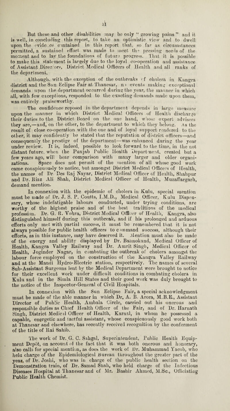 But these and other disabilities may be only “ growing pains ** and it is well, in concluding this report, to take an optimistic view and to dwell upon the evidence contained in this report that, so far as circumstances permitted, a sustained effort was made to meet the pressing needs of the moment and to lay the foundations of future progress. That it is possible to make this statement is largely due to the loyal co-operation and assistance of Assistant Directors, District Medical Officers of Health and all ranks of the department. Although, with the exception of the outbreaks d cholera in Kangra district and the Sun Eclipse Fair at Thanesar, n> events making exceptional demands upon fhe department occurred during the year, the manner in which all, with few exceptions, responded to the exacting demands made upon them, was entirely praiseworthy. The confidence reposed in the department depends in large measure upon the manner in which District Medical Officers of Health discharge their duties to the District Board on the one hand, whose expert advisers they are,—and, on fhe other, to the department to which they belong, As the result of close co-operation with the one and of loyal support rendered to the other, it may confidently be stated that the reputation of district officers—and consequently the prestige of the department—was enhanced during the year under review. It is, indeed, possible to look forward to the time, in the not distant future, when the Punjab Public Health Department, created but a few years ago, will bear comparison with many larger and older organi¬ zations. Space does not permit of the mention of all whose good work came conspicuously to notice, but amongst District Medical Officers of Health, the names of Dr. Des Raj Nayar, District Medical Officer of Health, Shahpur and Dr. Biaz Ali Shah, District Medical Officer of Health, Muzaffargarh, demand mention. In connexion with the epidemic of cholera in Kulu, special mention must be made of’ Dr. J. S. P. Coutts, I.M.D., Medical Officer, Kulu Dispen¬ sary, whose indefatigable labours conducted, under trying conditions, are worthy of the highest praise and of the best traditions of the medical profession. Dr. G. R. Vohra, District Medical Officer of Health, Kangra, also distinguished himself during this outbreak, and if his prolonged and arduous efforts only met with partial success, it must be remembered that it is not always possible for public health officers to command success, although their efforts, as in this instance, may have deserved it. Mention must also be made of the energy and ability displayed by Dr. Baimokand, Medical Officer of Health, Kangra Valley Railway and Dr. Amrit Singh, Medical Officer of Health, Joginder Nagar, in combating the outbreak of cholera amongst the labour force employed on the construction of the Kangra Valley Railway and at the Mandi Hydro-Electric station, respectively. The names of several Sub-Assistant Surgeons lent bv the Medical Department were brought to notice for their excellent work under difficult conditions in combating cholera in Kulu and in the Simla Hill States and their good work was duly brought to the notice of the Inspector-General of Civil Hospitals. In connexion with the Sun Eclipse Fair, a special acknowledgment must be made of the able manner in which Dr, A. B. Arora, M.B.E., Assistant Director of Public Health, Ambala Circle, carried out his onerous and responsible duties as Chief Health Officer of the Fair, and of Dr. Harnath Singh, District Medical Officer of Health, Kama), in whom he possessed a capable, energetic and tactful assistant, whose conspicuously good work both at Thanesar and elsewffiere, has recently received recognition by the conferment of the title of llai Sahib. The work of Dr. G. C. Sahgal, Superintendent, Public Health Equip¬ ment Depot, on account ol the fact that it was both onerous and honorary, also calls for special mention, as does the work of Dr. Muhammad Yacob, who helu charge of the Epidemiological Bureau throughout the greater part of the year, of Dr. Joshi, who wras in charge of the public health section on the Demonstration train, of Dr. Samad Shah, wrho held charge of the Infectious Diseases Hospital at Thanesar and of Mr. Bashir Ahmed, M.Sc., Officiating Public Health Chemist.
