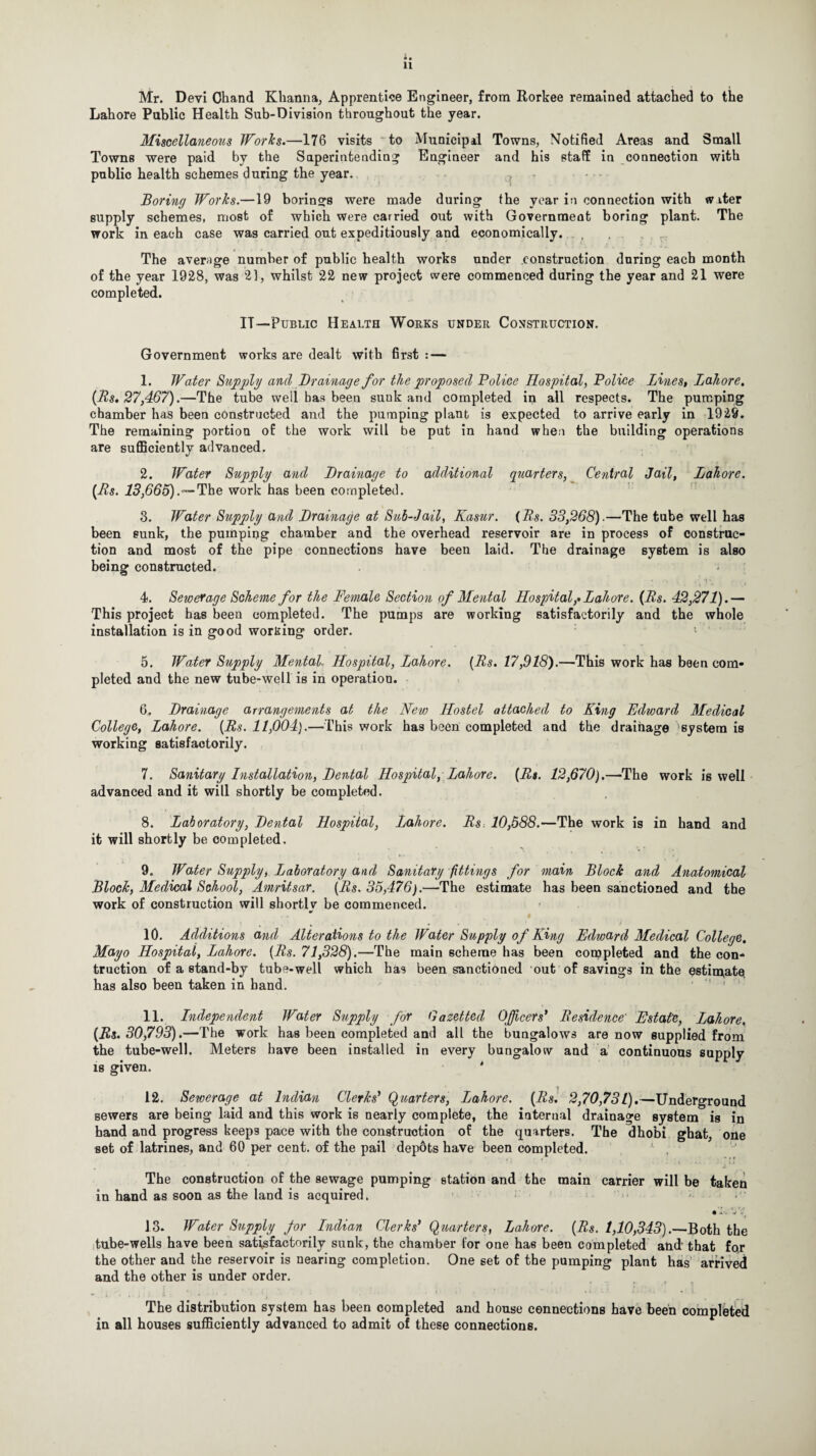 Mr. Devi Chand Khanna, Apprentice Engineer, from Rorkee remained attached to the Lahore Public Health Sub-Division throughout the year. Miscellaneous Works.—176 visits to Municipal Towns, Notified Areas and Small Towns were paid by the Superintending Engineer and his staff in connection with public health schemes during the year. - Boring Works.—19 borings were made during the year in connection with w iter supply schemes, most of which were carried out with Government boring plant. The work in each case was carried out expeditiously and economically. The average number of public health works under construction during each month of the year 1928, was 21, whilst 22 new project were commenced during the year and 21 were completed. IT—Public Health Works under Construction. Government works are dealt with first : — 1. Water Supply and Drainage for the proposed Police Hospital, Police Bines, Lahore, (Rs. 27,467).—The tube well has been sunk and completed in all respects. The pumping chamber has been constructed and the pumping plant is expected to arrive early in 1929. The remaining portion of the work will be put in hand when the building operations are sufficiently advanced. 2. Water Supply and Drainage to additional quarters, Central Jail, Lahore. (Rs. IS,665).—The work has been completed. 3. Water Supply ancl Drainage at Sub-Jail, Kasur. (Rs. 33,268).—The tube well has been sunk, the pumping chamber and the overhead reservoir are in process of construc¬ tion and most of the pipe connections have been laid. The drainage system is also being constructed. * •' . ’ •?' . 4. Sewerage Scheme for the Female Section of Mental Hospital,■.Lahore. (Rs. 42,271).— This project has been completed. The pumps are working satisfactorily and the whole installation is in good wording order. 5. Water Supply Mental. Hospital, Lahore. (Rs. 17,918).—This work has been com¬ pleted and the new tube-well is in operation. 6. Drainage arrangements at the New Hostel attached to King Edward Medical College, Lahore. (Rs. 11,004).—This work has been completed and the drainage system is working satisfactorily. 7. Sanitary Installation, Dental Hospital, Lahore. (Rs. 12,670).—The work is well advanced and it will shortly be completed. 8. Laboratory, Dental Hospital, Lahore. Rs 10,588.—The work is in hand and it will shortly be completed. 9. Water Supply, Laboratory and Sanitary fittings for main Block and Anatomical Block, Medical School, Amritsar. (Rs. 35,476).—The estimate has been sanctioned and the work of construction will shortlv be commenced. * 10. Additions and Alterations to the Water Supply of King Edward Medical College, Mayo Hospital, Lahore. (Rs. 71,328).—The main scheme has been completed and the con- truction of a stand-by tube-well which has been sanctioned out of savings in the estimate, has also been taken in band. 11. Independent Water Supply for Gazetted Officers* Residence' Estate, Lahore, (Rs. 30,793).—The work has been completed and all the bungalows are now supplied from the tube-well. Meters have been installed in every bungalow and a continuous supply is given. ' 12. Sewerage at Indian Clerks’ Quarters, Lahore. (Rs. 2,70,731).—Underground sewers are being laid and this work is nearly complete, the internal drainage system is in hand and progress keeps pace with the construction of the quarters. The dhobi ghat, one set of latrines, and 60 per cent, of the pail depdts have been completed. The construction of the sewage pumping station and the main carrier will be taken in hand as soon as the land is acquired. • 1'. v 13. Water Supply for Indian Clerks* Quarters, Lahore. (Rs. 1,10,343).—Both the tube-wells have been satisfactorily sunk, the chamber for one has been completed and that for the other and the reservoir is nearing completion. One set of the pumping plant has arrived and the other is under order. The distribution system has been completed and house connections have been completed in all houses sufficiently advanced to admit of these connections.
