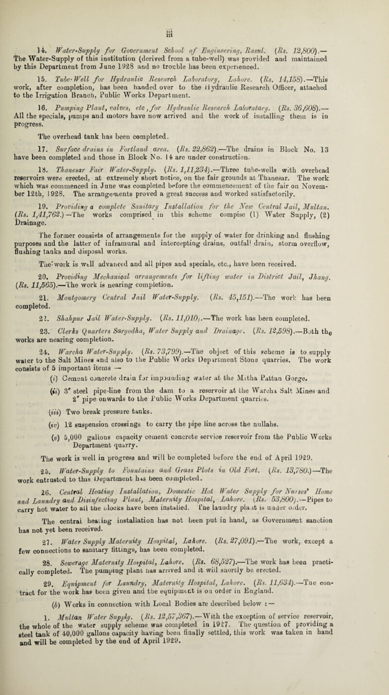 ]4. Water-Supply for Government School of Engineering, Rasul. [Rs. 12,800).— The Water-Supply of this institution (derived from a tube-well) was provided and maintained by this Department from Jane 1928 and no trouble has been experienced. 15. Tube'Well for Hydraulic Research Laboratory, Lahore. (Rs. 14,158).—This work, after completion, has been handed over to the Hydraulic Research Officer, attached to the Irrigation Branch, Public Works Department. 16. Pumping Plant, valves, etc ,for Hydraulic Research Laboratory. (Rs. 36,608).— All the specials, pumps and motors have now arrived and the work of installing them is in progress. The overhead tank has been completed. 17. Surface drains in Portland area. (Rs. 22,862).—The drains in Block No. 13 have been completed and those in Block No. II are under construction. 18. Thanesar Fair Water-Supply. (Rs. 1,11,234).—Three tube-wells with overhead reservoirs were erected, at extremely short notice, on the fair grounds at Thanesar. The work which was commenced in June was completed before the commencement of the fair on Novem¬ ber 12th, 1928. The arrangements proved a great success and worked satisfactorily. » 19. Providing a complete Sanitary Installation for the New Central Jail, Multan. (Rs. 1,41,762.) —'Ihe works comprised in this scheme compise (1) Water Supply, (2) Drainage. The former consists of arrangements for the supply of water for drinking and flushing purposes and the latter of inframural and intercepting drains, outfall drain, storm overflow, flushing tanks and disposal works. 'The-work is wtll advanced and all pipes and specials, etc., have been received. 20. Providing Mechanical arrangements for lifting water in District Jail, Jhang. (Rs. 11,565).—The work is nearing completion. 21. Montgomery Central Jail Water-Supply. (Rs. 45,151).—The work has been completed. 21. Shahpur Jail Water-Supply. (Rs. 11,010).—The work has been completed. 23. Clerks Quarters Sargodha, Water Supply and Drainage. (Rs. 12,598).—Both the works are nearing completion. 24. Warcha Water-Supply. (Rs. 73,799).—The object of this scheme is to supply water to the Salt Mines and also to the Public Works Depirfcment Stone quarries. The work consists of 5 important items — (i) Cement concrete drain for impounding water at the Mitha Pattan Gorge. j «/ * * (ii) 3 steel pipe dine from the dam to a reservoir at the Warcha Salt Mines and 2 pipe onwards to the Public Works Department quarries. (Hi) Two break pressure tanks. (if) 12 suspension crossings to carry the pipe line across the nullahs. (v) 5,000 gallons capacity cement concrete service reservoir from the Public Works Department quarry. The work is well in progress and will be completed before the end of April 1929. 25. Water-Supply to Fountains and Grass Plots in Old Fort. (Rs. 13,780.)—The work entrusted to this Hepartmeut has been completed. 26. Central Heating Installation, Domestic Hot Water Supply for Nurses’ Home and Laundry and Disinfecting Plant, Maternity Hospital, Lahore. [Rs. 53,800).—Pipes to carry hot water to all the olocirs have been installed. The laundry plant is under o.der. The central healing installation has not been put in hand, a6 Government sanction has not yet been received. 27. Water Supply Maternity Hospital, Lahore. (Rs. 27,091).—The work, except a few connections to sanitary fittings, has been completed. 28. Sewerage Maternity Hospital, Lahore. (Rs. 68,527).—The work has been practi¬ cally completed. The pumping plant bas arrived and it wiil snortly be erected. 29. Equipment for Laundry, Maternity Hospital, Lahore. (Rs. 11,634).—Toe con¬ tract for the work has been given and the equipment is on order in England. (b) Works in connection with Local Bodies are described below : — 1. Multan Water Supply. (Rs. 12,57,367).—With the exception of service reservoir, the whole of the water supply scheme was completed iu 1927. The question of providing a steel tank of 40,000 gallons capacity having been finally settled, this work was taken in hand and will be completed by the end of April 1929.