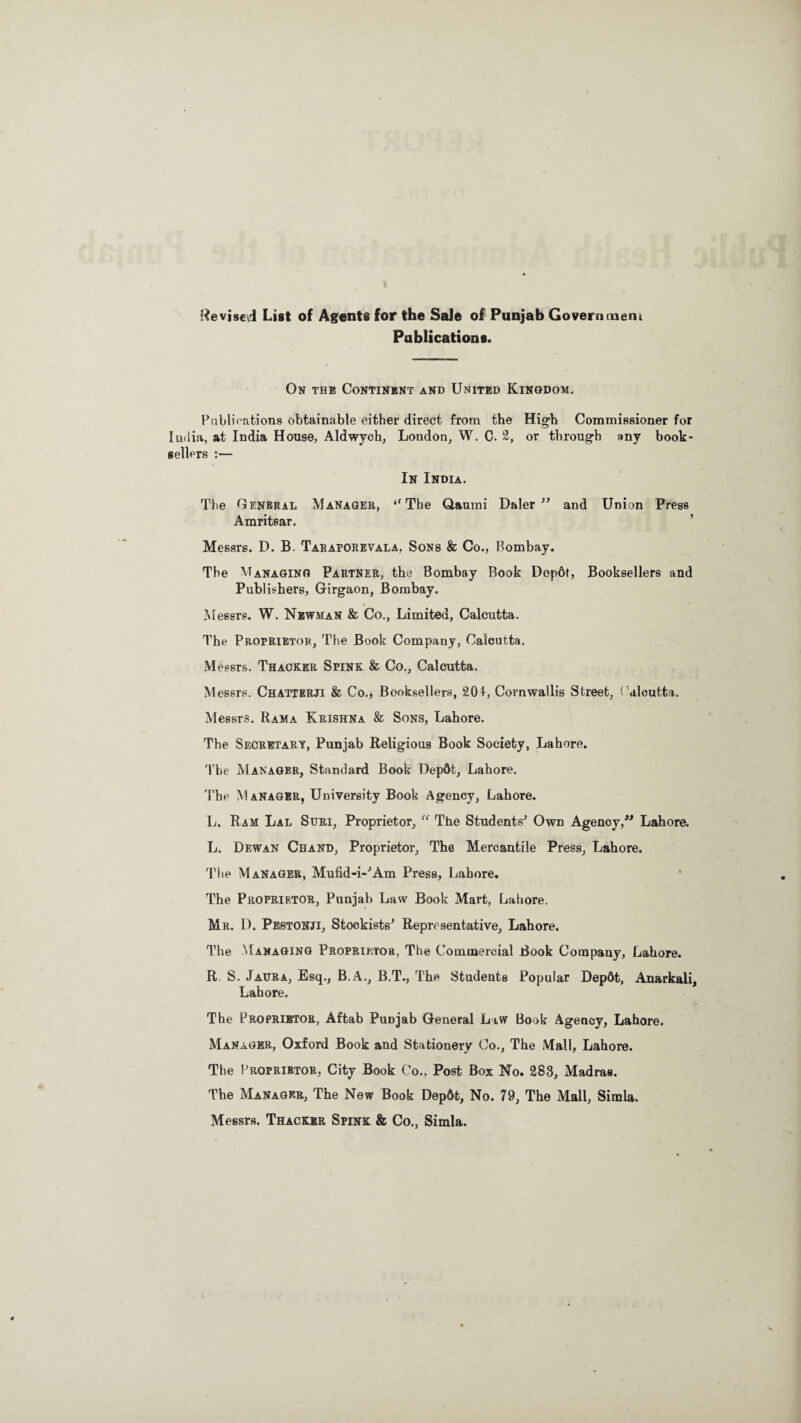 Revised List of Agents for the Sale of Punjab Govern mem Publications. On the Continent and United Kingdom. Publications obtainable either direct from the High Commissioner for India, at India House, Aldwych, London, W. C. ‘2, or through any book¬ sellers :— In India. The General Manager, “ The Qaumi Daler  and Union Press Amritsar. Messrs. D. B. Taraporevala, Sons & Co., Bombay. The Managing Partner, the Bombay Book Depdt, Booksellers and Publishers, Girgaon, Bombay. Messrs. W. Newman & Co., Limited, Calcutta. The Proprietor, The Book Company, Calcutta. M essrs. Thacker Spink & Co., Calcutta. M essrs. Chatterji & Co., Booksellers, 201, Cornwallis Street, Calcutta. Messrs. Rama Krishna & Sons, Lahore. The Secretary, Punjab Religious Book Society, Lahore. The Manager, Standard Book Depdt, Lahore. The Manager, University Book Agency, Lahore. L. Ram Lal Suri, Proprietor, “ The Students' Own Agency, Lahore. L. Dewan Chand, Proprietor, The Mercantile Press, Lahore. The Manager, Mufid-i-'Am Press, Lahore. The Proprietor, Punjab Law Book Mart, Lahore. Mr. D. Pestonji, Stockists' Representative, Lahore. The Managing Proprietor, The Commercial Book Company, Lahore. R S. Jaura, Esq., B.A., B.T., The Students Popular Depdt, Anarkali, Lahore. The Proprietor, Aftab Punjab General Law Book Agency, Lahore. Manager, Oxford Book and Stationery Co., The Mall, Lahore. The Proprietor, City Book Co., Post Box No. 283, Madras. The Manager, The New Book Depdt, No. 79, The Mall, Simla. Messrs. Thacker Spink & Co., Simla.