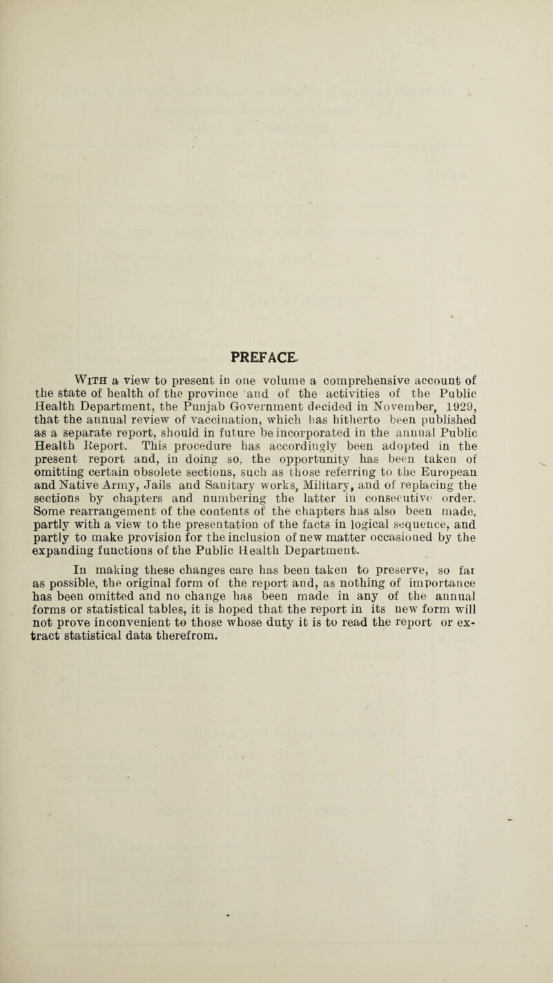 PREFACE With a view to present in one volume a comprehensive account of the state of health of the province and of the activities of the Public Health Department, the Punjab Government decided in November, 1929, that the annual review of vaccination, which has hitherto been published as a separate report, should in future be incorporated in the annual Public Health Keport. This procedure has accordingly been adopted in the present report and, in doing so, the opportunity has been taken of omitting certain obsolete sections, such as those referring to the European and Native Army, Jails and Sanitary works. Military, and of replacing the sections by chapters and numbering the latter in consecutive order. Some rearrangement of the contents of the chapters has also been made, partly with a view to the presentation of the facts in logical sequence, and partly to make provision for the inclusion of new matter occasioned by the expanding functions of the Public Health Department. In making these changes care has been taken to preserve, so far as possible, the original form of the report and, as nothing of importance has been omitted and no change has been made in any of the annual forms or statistical tables, it is hoped that the report in its new form will not prove inconvenient to those whose duty it is to read the report or ex¬ tract statistical data therefrom.
