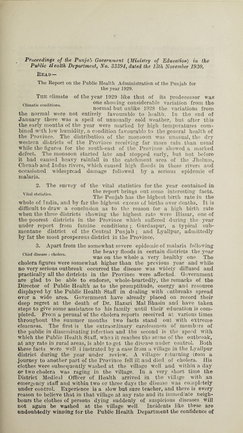 Climatic conditions. Public Health Department, No. 33394, dated the 13th November 1930. Read — The Report on the Public Health Administration of the Punjab for the year 1929. The climate of the year 1929 like that of its predecessor was one showing considerable variation from the normal but unlike 1928 the variations from the normal were not entirely favourable to health. In the end of January there was a spell of unusually cold weather, but after this the early months of the year were marked by high temperatures com¬ bined with low humidity, a condition favourable to the general health of the Province. The distribution of the monsoon was unusual, the dry western districts of the Province receiving far more rain, than usual while the figures for the south-east of the Province showed a marked defect. The monsoon started late and stopped early, but not before it had caused heavy rainfall in the catchment area of the Jhelum, Chenab and Indus rivers, which caused high floods in these rivers and occasioned widespread damage followed by a serious epidemic of malaria. Vital statistics. 2. The survey of the vital statistics for the year contained in the report brings out some interesting facts. The Punjab has the highest birth rate in the whole of Tndia, and by far the highest excess of births over deaths. It is difficult to draw a conclusion as to the reason for a high birth rate when the three districts showing the highest rate were Hissar, one of the poorest districts in the Province which suffered during the year under report from famine conditions ; Gurdaspur, a typical sub¬ montane district of the Central Punjab ; and Lyallpur, admittedly by far the most prosperous district in the Province. 3. Apart from the somewhat severe epidemic of malaria following ... , , the heavy floods in certain districts the year Chief disease : cholera. . ... was on the whole a very healthy one. The cholera figures were somewhat higher than the previous year and while no very serious outbreak occurred the disease was widely diffused and practically all the districts in the Province were affected. Government are glad to be able to endorse, whole-heartedly, the remarks of the Director of Public Health as to the promptitude, energy and resource displayed by the Public Health Staff in dealing with outbreaks spread over a wide area. Government have already placed on record their deep regret at the death of Dr. Hazari Mai Bhasin and have taken steps to give some assistance to his family until their education is com¬ pleted. From a perusal of the cholera reports received at various times throughout the summer months two facts stand out with extreme clearness. The first is the extraordinary carelessness of members of the public in disseminating infection and the second is the speed with which the Public Health Staff, when it reaches the scene of the outbreak, at any rate in rural areas, is able to get the disease under control. Both these facts were well i lustrated by a case from a village in the Lyallpur district during the year under review. A villager returning lrom a journey to another part of the Province fell ill and died of cholera. His clothes were subsequently washed at the village well and within a day or two cholera was raging in the village. In a very short time the District Medical Officer of Health arrived in the village with an emergency staff and within two or three days the disease was completely under control. Experience is a slow but sure teacher, and there is every reason to believe that in that village at any rate and its immediate neigh¬ bours the clothes of persons dying suddenly of suspicious diseases will not again be washed at the village well. Incidents like these are undoubtedly winning for the Public Health Department the confidence of