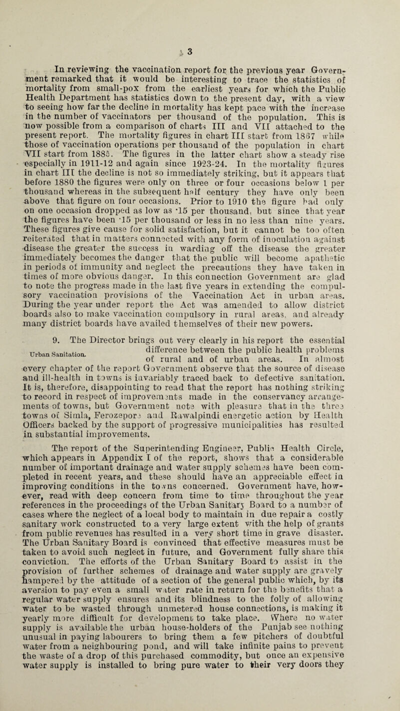 In reviewing the vaccination report for the previous year Govern¬ ment remarked that it would be interesting to trace the statistics of mortality from small-pox from the earliest years for which the Public Health Department has statistics down to the present day, with a view to seeing how far the decline in mortality has kept pace with the increase in the number of vaccinators per thousand of the population. This is now possible from a comparison of charts III and VII attached to the present report. The mortality figures in chart III start from 1867 while those of vaccination operations per thousand of the population in chart VII start from 1885. The figures in the latter chart show a steady rise especially in 1911-12 and again since 1923-24. In the mortality figures in chart III the decline is not so immediately striking, but it appears that before 1880 the figures were only on three or four occasions below 1 per thousand whereas in the subsequent half century they have only been ^bove that figure on four occasions. Prior to 1910 the figure bad only on one occasion dropped as low as T5 per thousand, but since that year the figures have been T5 per thousand or less in no less than nine years. These figures give cause for solid satisfaction, but it cannot be too often reiterated that in matters connected with any form of inoculation against disease the greater the success in warding off the disease the greater immediately becomes the danger that the public will become apathetic in periods of immunity and neglect the precautions they have taken in times of more obvious danger. In this connection Government are glad to note the progress made in the last five years in extending the compul¬ sory vaccination provisions of the Vaccination Act in urban areas. During the year under report the Act was amended to allow district boards also to make vaccination compulsory in rural areas, and already many district boards have availed themselves of their new powers. Urban Sanitation. 9. The Director brings out very clearly in his report the essential difference between the public health problems of rural and of urban areas. In almost every chapter of the report Government observe that the source of disease and ill-health in towns is invariably traced back to defective sanitation. It is, therefore, disappointing to read that the report has nothing striking to record in respect of improvements made in the conservancy arrange¬ ments of towns, but Government note with pleasure that in the three towns of Simla, Ferozepore and Rawalpindi energetic action by Health Officers backed by the support of progressive municipalities has resulted in substantial improvements. The report of the Superintending Engineer, Public Health Circle, which appears in Appendix I of the report, shows that a considerable number of important drainage and water supply schemes have been com¬ pleted in recent years, and these should have an appreciable effect in improving conditions in the to-vns concerned. Government have, how¬ ever, read with deep concern from time to time throughout the year references in the proceedings of the Urban Sanitarj Board to a number of cases where the neglect of a local body to maintain in due repair a costly sanitary work constructed to a very large extent V/dth the help of grants from public revenues has resulted in a very short time in grave disaster. The Urban Sanitary Board is convinced that effective measures must be taken to avoid such neglect in future, and Government fully share this conviction. The efforts of the Urban Sanitary Board to assist in the provision of further schemes of drainage and water supply are gravely hampered by the attitude of a section of the general public which, by its aversion to pay even a small water rate in return for the benefits that a regular water supply ensures and its blindness to the folly of allowing water to be wasted through unmetered house connections, is making it yearly more difficult for development; to take place. Where no water supply is available the urban house-holders of the Punjab see nothing unusual in paying labourers to bring them a few pitchers of doubtful water from a neighbouring pond, and will take infinite pains to prevent the waste of a drop of this purchased commodity, but once an expensive water supply is installed to bring pure water to their very doors they /