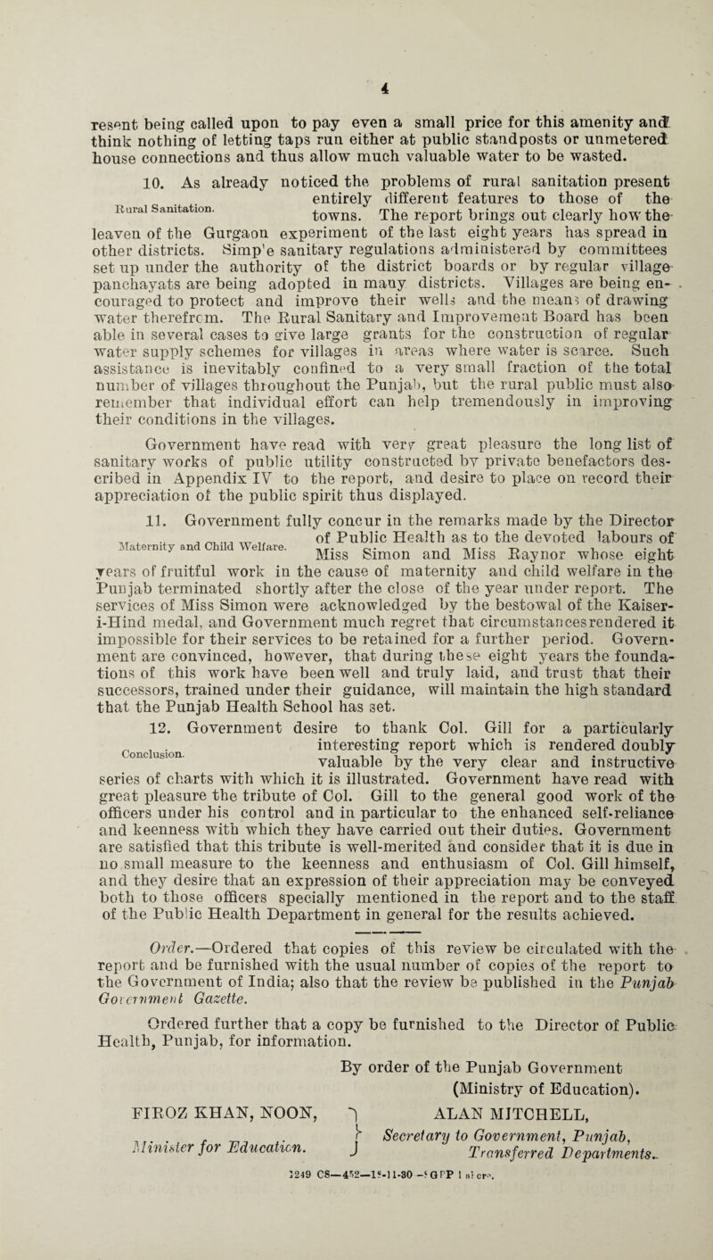 resent being called upon to pay even a small price for this amenity and: think nothing of letting taps run either at public standposts or unmetered house connections and thus allow much valuable water to be wasted. 10. As already noticed the problems of rural sanitation present entirely different features to those of the Rural Sanitation. towns. The report brings out clearly how the leaven of the Gurgaon experiment of the last eight years has spread in other districts. Simp’e sanitary regulations administered by committees set up under the authority of the district boards or by regular village panchayats are being adopted in many districts. Villages are being en~ . couraged to protect and improve their wells and the means of drawing water therefrcm. The Rural Sanitary and Improvement Board has been able in several cases to srive large grants for the construction of regular water supply schemes for villages in areas where water is scarce. Such assistance is inevitably confined to a very small fraction of the total number of villages throughout the Punjab, but the rural public must also remember that individual effort can help tremendously in improving their conditions in the villages. Government have read with verf great pleasure the long list of sanitary works of public utility constructed by private benefactors des¬ cribed in Appendix IV to the report, and desire to place on record their appreciation of the public spirit thus displayed. 11. Government fully concur in the remarks made by the Director w of Public Health as to the devoted labours of Maternity ana Child Welfare. tut- n i . . , Bliss Simon and Bliss Raynor whose eight years of fruitful work in the cause of maternity and child welfare in the Punjab terminated shortly after the close of the year under report. The services of Bliss Simon were acknowledged by the bestowal of the Kaiser- i-Hind medal, and Government much regret that circumstances rendered it impossible for their services to be retained for a further period. Govern¬ ment are convinced, however, that during these eight years the founda¬ tions of this work have been well and truly laid, and trust that their successors, trained under their guidance, will maintain the high standard that the Punjab Health School has set. 12. Government desire to thank Col. Gill for a particularly interesting report which is rendered doubly valuable by the very clear and instructive series of charts with which it is illustrated. Government have read with great pleasure the tribute of Col. Gill to the general good work of the officers under his control and in particular to the enhanced self-reliance and keenness with which they have carried out their duties. Government are satisfied that this tribute is well-merited and consider that it is due in no small measure to the keenness and enthusiasm of Col. Gill himself* and they desire that an expression of their appreciation may be conveyed both to those officers specially mentioned in the report and to the staff of the Public Health Department in general for the results achieved. Conclusion. Order.—Ordered that copies of this review be circulated with the report and be furnished with the usual number of copies of the report to the Government of India; also that the review be published in the Punjab Government Gazette. Ordered further that a copy be furnished to the Director of Public: Health, Punjab, for information. By order of the Punjab Government (Blinistry of Education). PIROZ KHAN, NOON, ALAN BIJTCHELL, Secretary to Government, Punjab, id mister for Education. J Transferred Departments.. 1249 cs— 452—1S-11-30 -‘GPP 1 arcrf.