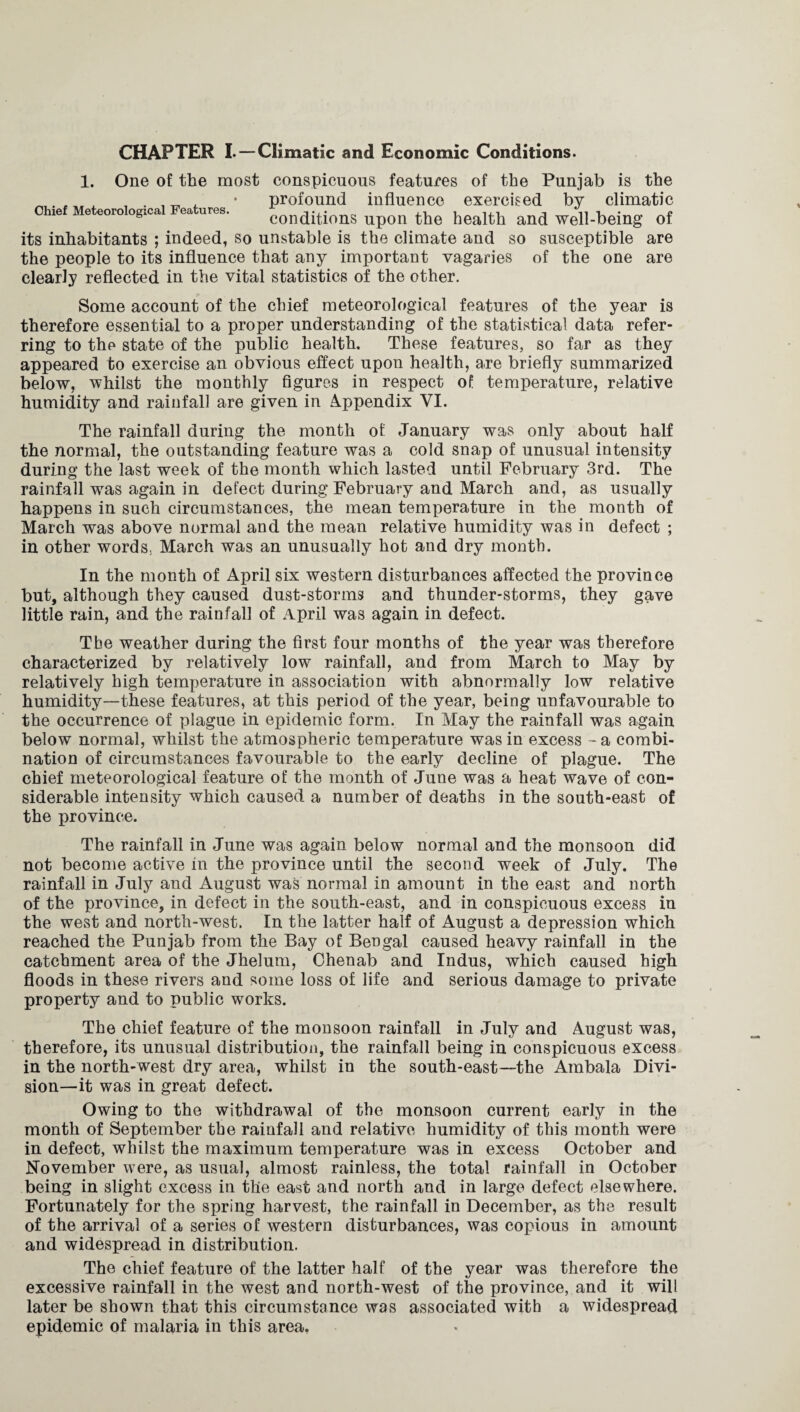 1. One of the most conspicuous features of the Punjab is the _. , J • profound influence exercised by climatic ie Me eoro ogica ea ures. conditions upon the health and well-being of its inhabitants ; indeed, so unstable is the climate and so susceptible are the people to its influence that any important vagaries of the one are clearly reflected in the vital statistics of the other. Some account of the chief meteorological features of the year is therefore essential to a proper understanding of the statistical data refer¬ ring to thp state of the public health. These features, so far as they appeared to exercise an obvious effect upon health, are briefly summarized below, whilst the monthly figures in respect of temperature, relative humidity and rainfall are given in Appendix VI. The rainfall during the month of January was only about half the normal, the outstanding feature was a cold snap of unusual intensity during the last week of the month which lasted until February 3rd. The rainfall was again in defect during February and March and, as usually happens in such circumstances, the mean temperature in the month of March was above normal and the mean relative humidity was in defect ; in other words. March was an unusually hot and dry month. In the month of April six western disturbances affected the province but, although they caused dust-storms and thunder-storms, they gave little rain, and the rainfall of April was again in defect. Tbe weather during the first four months of the year was therefore characterized by relatively low rainfall, and from March to May by relatively high temperature in association with abnormally low relative humidity—these features, at this period of the year, being unfavourable to the occurrence of plague in epidemic form. In May the rainfall was again below normal, whilst the atmospheric temperature was in excess - a combi¬ nation of circumstances favourable to the early decline of plague. The chief meteorological feature of the month of June was a heat wave of con¬ siderable intensity which caused, a number of deaths in the south-east of the province. The rainfall in June was again below normal and the monsoon did not become active in the province until the second week of July. The rainfall in July and August was normal in amount in the east and north of the province, in defect in the south-east, and in conspicuous excess in the west and north-west. In the latter half of August a depression which reached the Punjab from the Bay of Bengal caused heavy rainfall in the catchment area of the Jhelum, Ohenab and Indus, which caused high floods in these rivers and some loss of life and serious damage to private property and to public works. The chief feature of the monsoon rainfall in July and August was, therefore, its unusual distribution, the rainfall being in conspicuous excess in the north-west dry area, whilst in the south-east—the Ambala Divi¬ sion—it was in great defect. Owing to the withdrawal of the monsoon current early in the month of September the rainfall and relative humidity of this month were in defect, whilst the maximum temperature was in excess October and November were, as usual, almost rainless, the total rainfall in October being in slight excess in the east and north and in large defect elsewhere. Fortunately for the spring harvest, the rainfall in December, as the result of the arrival of a series of western disturbances, was copious in amount and widespread in distribution. The chief feature of the latter half of the year was therefore the excessive rainfall in the west and north-west of the province, and it will later be shown that this circumstance was associated with a widespread epidemic of malaria in this area.