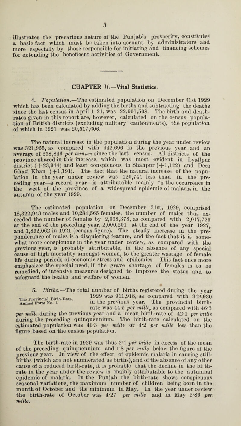 illustrates the precarious nature of the Punjab’s prosperity, constitutes a basic fact which must be taken into account by administrators and more especially by those responsible for initiating and financing schemes for extending the beneficent activities of Government. CHAPTER \f.—Vital Statistics. 4. Population.—The estimated population on December 31st 1929 which has been calculated by adding the births and subtracting the deaths since the last census in April 1 21, was 22,607,505. The birth and death- rates given in this report are, however, calculated on the census popula¬ tion of British districts (excluding military cantonments), the population of which in 1921 was 20,517,606. The natural increase in the population during the year under review was 321,955, as compared with 442,696 in the previous year and an average of 238,846 per annum since the last census. All districts of the province shared in this increase, which was most evident in Lyallpur district (+23,944) and least conspicuous in Shahpur (+1,122) and Dera Ghazi Khan ( + 1,191). The fact that the natural increase of the popu¬ lation in the year under review was 120,741 less than in the pre¬ ceding year—a record year—is attributable mainly to the occurrence in the west of the province of a widespread epidemic of malaria in the autumn of the year 1929. The estimated population on December 31st, 1929, comprised 12,322,943 males and 10,284,565 females, the number of males thus ex¬ ceeded the number of females by 2,038,378, as compared with 2,017,729 at the end of the preceding year, 2,000,201 at the end of the year 1927, and 1,892,062 in 1921 (census figure). The steady increase in the pre¬ ponderance of males is a disquieting feature, and the fact that it is some¬ what more conspicuous in the year under review, as compared with the previous year, is probably attributable, in the absence of any special cause of high mortality amongst women, to the greater wastage of female life during periods of economic stress and epidemics. This fact once more emphasizes the special need, if the grave shortage of females is to be remedied, of intensive measures designed to improve the status and to safeguard the health and welfare of women. 5. Births.—The total number of births registered during the year t, * • i it fh 4- 1929 was 911,918, as compared with 949,930 The Provincial Birth-Rate, ,, . 7 7 mi • • , i • Annual Form No. i. in the previous year. The provincial birth¬ rate was 44-5 per mille, as compared with 46*3 per mille during the previous year and a mean birth-rate of 42*1 per mille during the preceding quinquennium. The birth-rate calculated on the estimated population was 4(13 per mille or 4*2 per mille less than the figure based on the census population. The birth-rate in 1929 was thus 2'4 per mille in excess of the mean of the preceding quinquennium and T8 per mille below the figure of the previous year. In view of the effect of epidemic malaria in causing still¬ births (which are not enumerated as births),and ol: the absence of any other cause of a reduced birth-rate, it is probable that the decline in the birth¬ rate in the year under the review is mainly attributable to the autumnal epidemic of malaria. In the Punjab the birth-rate shows conspicuous seasonal variations, the maximum number of children being born in the month of October and the minimum in May. In the year under review the birth-rate of October was 4*27 per mille and in May 2*86 per mille.