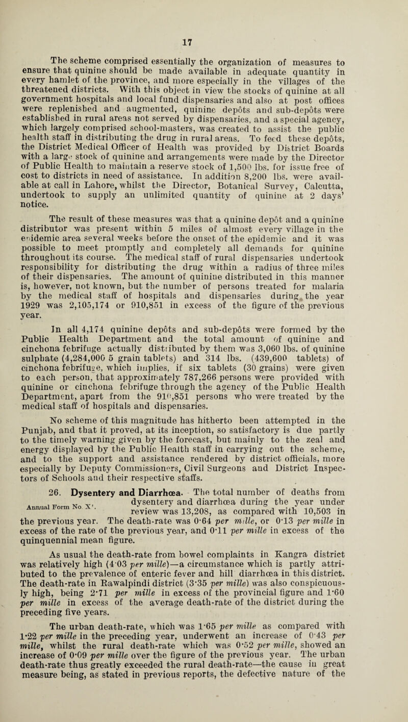 Tlie scheme comprised essentially the organization of measures to ensure that quinine should be made available in adequate quantity in every hamlet of the province, and more especially in the villages of the threatened districts. With this object in view the stocks of quinine at all government hospitals and local fund dispensaries and also at post offices were replenished and augmented, quinine depots and sub-depots were established in rural areas not served by dispensaries, and a special agency, which largely comprised school-masters, was created to assist the public health staff in distributing the drug in rural areas. To feed these depots, the District Medical Officer of Health was provided by District Boards with a large stock of quinine and arrangements were made by the Director of Public Health to maintain a reserve stock of 1,500 lbs. for issue free of cost to districts in need of assistance. In addition 8,200 lbs. were avail¬ able at call in Lahore, whilst the Director, Botanical Survey, Calcutta, undertook to supply an unlimited quantity of quinine' at 2 days’ notice. The result of these measures was that a quinine depot and a quinine distributor was present within 5 miles of almost every village in the enidemic area several weeks before the onset of the epidemic and it was possible to meet promptly and completely all demands for quinine throughout its course. The medical staff of rural dispensaries undertook responsibility for distributing the drug within a radius of three miles of their dispensaries. The amount of quinine distributed in this manner is, however, not known, but the number of persons treated for malaria by the medical staff of hospitals and dispensaries during the year 1929 was 2,105,174 or 910,851 in excess of the figure of the previous year. In all 4,174 quinine depots and sub-depots were formed by the Public Health Department and the total amount of quinine and cinchona febrifuge actually distributed by them was 3,060 lbs. of quinine sulphate (4,284,000 5 grain tablets) and 314 lbs. (439,600 tablets) of cinchona febrifuge, which implies, if six tablets (30 grains) were given to each person, that approximately 787,266 persons were provided with quinine or cinchona febrifuge through the agency of the Public Health Department, apart from the 91<!,851 persons who were treated by the medical staff of hospitals and dispensaries. No scheme of this magnitude has hitherto been attempted in the Punjab, and that it proved, at its inception, so satisfactory is due partly to the timely warning given by the forecast, but mainly to the zeal and energy displayed by the Public Health staff in carrying out the scheme, and to the support and assistance rendered by district officials, more especially by Deputy Commissioners, Civil Surgeons and District Inspec¬ tors of Schools and their respective staffs. Annual Form No X' 26. Dysentery and Diarrhoea. - The total number of deaths from dysentery and diarrhoea during the year under review was 13,208, as compared with 10,503 in the previous year. The death-rate was 0*64 per mille, or 0*13 per mille in excess of the rate of the previous year, and 0*11 per mille in excess of the quinquennial mean figure. As usual the death-rate from bowel complaints in Kangra district was relatively high (4 03 per mille)—a circumstance which is partly attri¬ buted to the prevalence of enteric fever and hill diarrhoea in this district. The death-rate in Rawalpindi district (3*35 per mille) was also conspicuous¬ ly high, being 2*71 per mille in excess of the provincial figure and 1*60 per mille in excess of the average death-rate of the district during the preceding five years. The urban death-rate, which was 1*65 per mille as compared with 1*22 per mille in the preceding year, underwent an increase of 0*43 per mille, whilst the rural death-rate which was 0*52 per mille, showed an increase of 0*09 per mille over the figure of the previous year. The urban death-rate thus greatly exceeded the rural death-rate—the cause in great measure being, as stated in previous reports, the defective nature of the