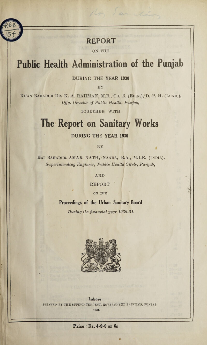 REPORT ON THE Public Health Administration of the Punjab DURING THE YEAR 1930 BY Khan Bahadur Dr. K. A. RAHMAN, M.B., Ch. B. (Edin.), D. P. H. (Bond.), Offg. Director of Public Health, Punjab, TOGETHER WITH The Report on Sanitary Works DURING THE YEAR 1930 BY Rai Bahadur AMAR NATH, Nanda, B.A., M.I.E. (Indta), Superintending Engineer, Public Health Circle, Punjab, AND REPORT t ON THE Proceedings of the Urban Sanitary Board During the financial year 1930-31. Lahore : PRINTED BY THE SUPERINTENDENT, GOVERNMENT PRIMING, PUNJAB. 1931; Price : Rs. 4-0-0 or 6s-