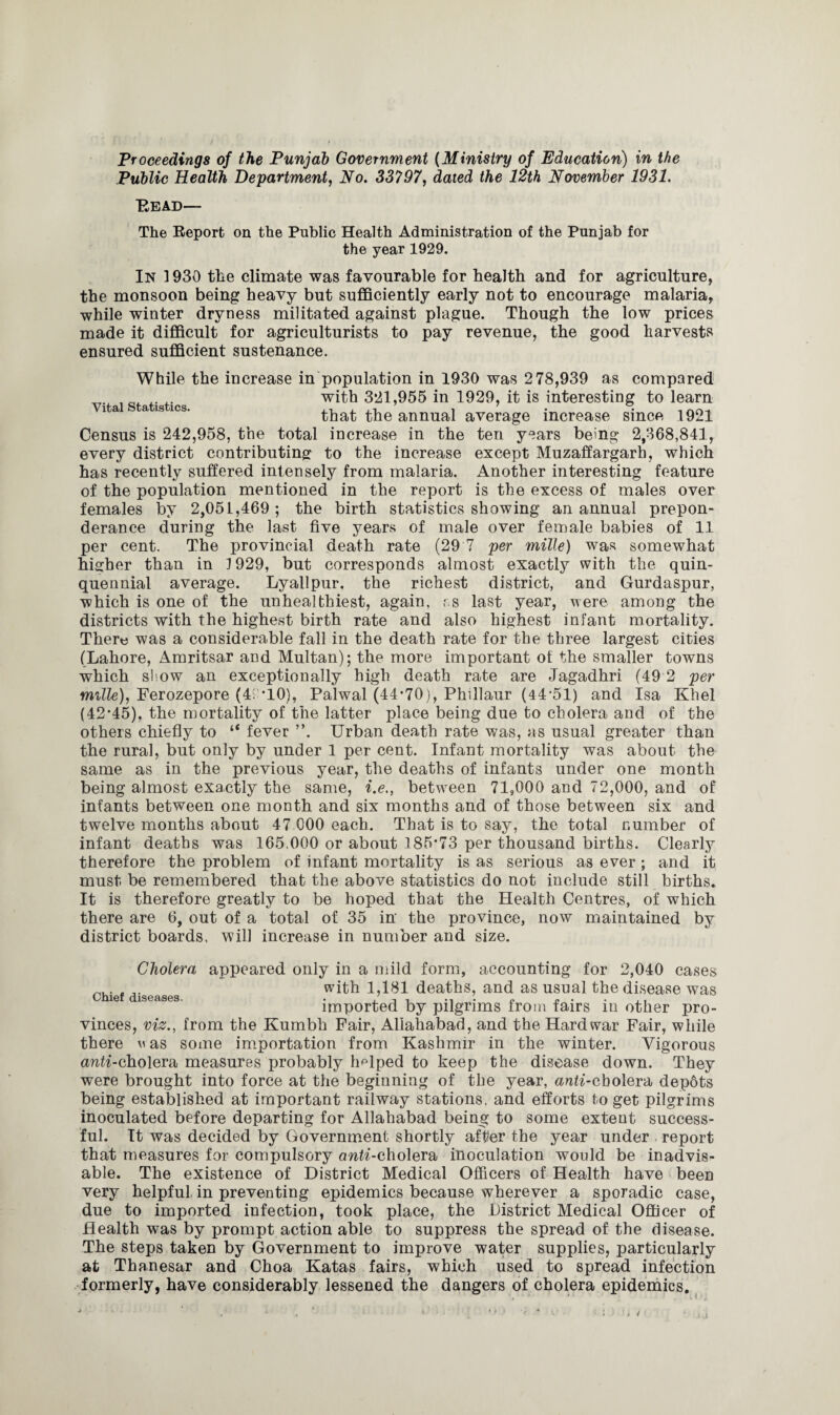 Proceedings of the Punjab Government (Ministry of Education) in the Public Health Department, No. 33797, dated the 12th November 1931. Bead— The Report on the Public Health Administration of the Punjab for the year 1929. In 1930 the climate was favourable for health and for agriculture, the monsoon being heavy but sufficiently early not to encourage malaria, while winter dryness militated against plague. Though the low prices made it difficult for agriculturists to pay revenue, the good harvests ensured sufficient sustenance. Vital Statistics. While the increase in population in 1930 was 278,939 as compared with 321,955 in 1929, it is interesting to learn that the annual average increase since 1921 Census is 242,958, the total increase in the ten years being 2,368,841, every district contributing to the increase except Muzaffargarh, which has recently suffered intensely from malaria. Another interesting feature of the population mentioned in the report is the excess of males over females by 2,051,469; the birth statistics showing an annual prepon¬ derance during the last five years of male over female babies of 11 per cent. The provincial death rate (29 7 per mille) was somewhat higher than in 1929, but corresponds almost exactly with the quin¬ quennial average. Lyallpur, the richest district, and Gurdaspur, which is one of the unhealthiest, again, r.s last year, were among the districts with the highest birth rate and also highest infant mortality. There was a considerable fall in the death rate for the three largest cities (Lahore, Amritsar and Multan); the more important of the smaller towns which show an exceptionally high death rate are Jagadhri (49 2 per mille), Ferozepore (4; TO), Palwal (44*70), Phillaur (44-51) and Isa Khel (42*45), the mortality of the latter place being due to cholera and of the others chiefly to “ fever ”. Urban death rate was, as usual greater than the rural, but only by under 1 per cent. Infant mortality was about the same as in the previous year, the deaths of infants under one month being almost exactly the same, i.e., between 71,000 and 72,000, and of infants between one month and six months and of those between six and twelve months about 47 000 each. That is to say, the total number of infant deaths was 165,000 or about 185*73 per thousand births. Clearly therefore the problem of infant mortality is as serious as ever; and it must be remembered that the above statistics do not include still births. It is therefore greatly to be hoped that the Health Centres, of which there are 6, out of a total of 35 in the province, now maintained by district boards, will increase in number and size. Cholera appeared only in a mild form, accounting for 2,040 cases with 1,181 deaths, and as usual the disease was Chief diseases. . / , . P P . . . , imported by pilgrims from fairs in other pro¬ vinces, viz., from the Kumbh Fair, Allahabad, and the Hard war Fair, while there w as some importation from Kashmir in the winter. Vigorous an^-cholera measures probably helped to keep the disease down. They were brought into force at the beginning of the year, anti-cholera depdts being established at important railway stations, and efforts to get pilgrims inoculated before departing for Allahabad being to some extent success¬ ful. It was decided by Government shortly after the year under report that measures for compulsory cmta'-cholera inoculation would be inadvis¬ able. The existence of District Medical Officers of Health have been very helpful in preventing epidemics because wherever a sporadic case, due to imported infection, took place, the District Medical Officer of Health was by prompt action able to suppress the spread of the disease. The steps taken by Government to improve water supplies, particularly at Thanesar and Choa Katas fairs, which used to spread infection formerly, have considerably lessened the dangers of cholera epidemics.