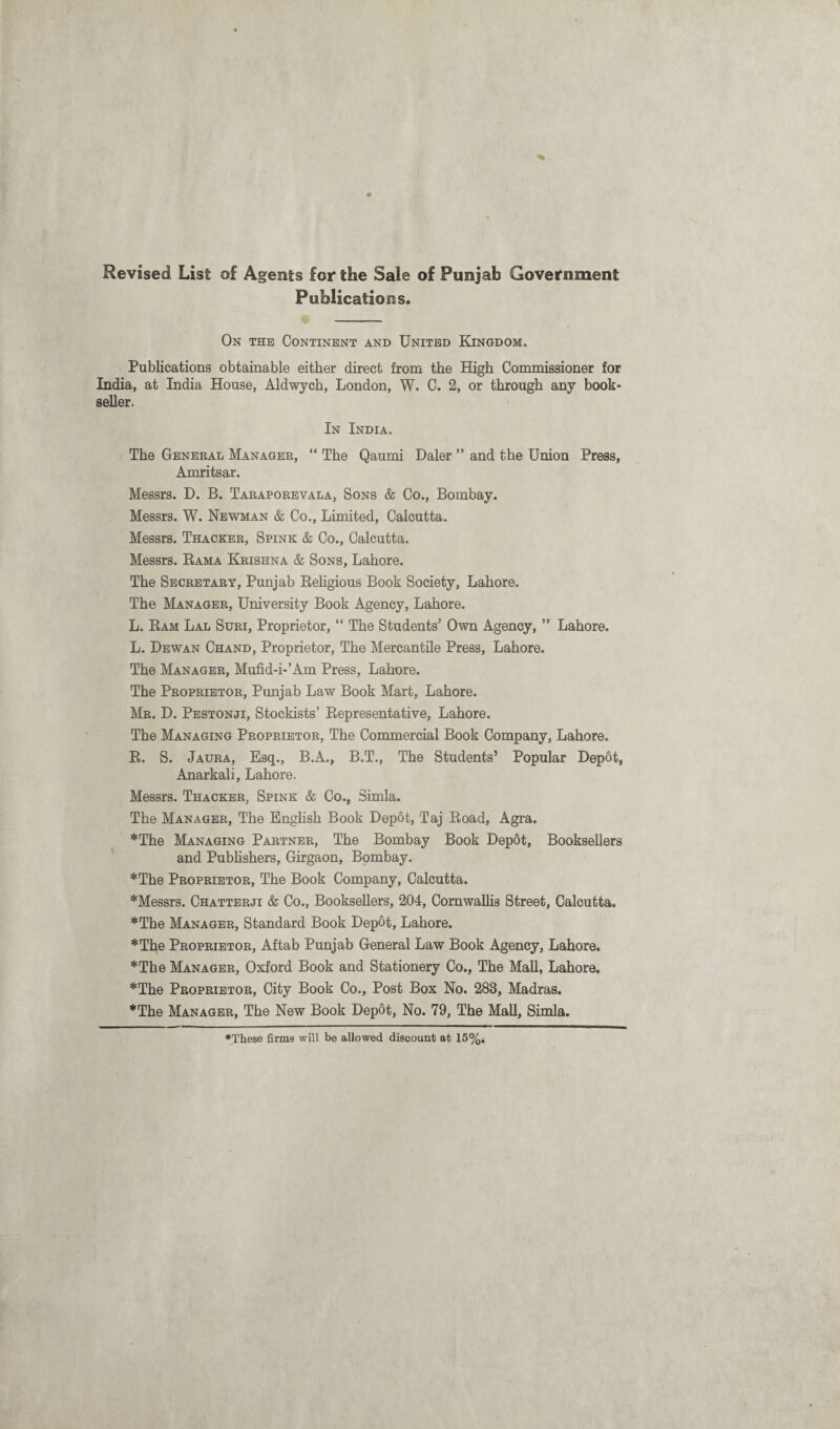 Revised List of Agents for the Sale of Punjab Government Publications. On the Continent and United Kingdom. Publications obtainable either direct from the High Commissioner for India, at India House, Aldwych, London, W. C. 2, or through any book¬ seller. In India, The General Manager, “ The Qaumi Daler ” and the Union Press, Amritsar. Messrs. D. B. Taraporevala, Sons & Co., Bombay. Messrs. W. Newman & Co., Limited, Calcutta. Messrs. Thacker, Spink & Co., Calcutta. Messrs. Rama Krishna & Sons, Lahore. The Secretary, Punjab Religious Book Society, Lahore. The Manager, University Book Agency, Lahore. L. Ram Lal Suri, Proprietor, “ The Students' Own Agency, ” Lahore. L. Dewan Chand, Proprietor, The Mercantile Press, Lahore. The Manager, Mufid-i-’Am Press, Lahore. The Proprietor, Punjab Law Book Mart, Lahore. Mr. D. Pestonji, Stockists’ Representative, Lahore. The Managing Proprietor, The Commercial Book Company, Lahore. R. S. Jaura, Esq., B.A., B.T., The Students’ Popular Depot, Anarkali, Lahore. Messrs. Thacker, Spink & Co., Simla. The Manager, The English Book Depot, Taj Road, Agra. *The Managing Partner, The Bombay Book Depot, Booksellers and Publishers, Girgaon, Bombay. *The Proprietor, The Book Company, Calcutta. *Messrs. Chatterji & Co., Booksellers, 204, Cornwallis Street, Calcutta. *The Manager, Standard Book Depot, Lahore. *The Proprietor, Aftab Punjab General Law Book Agency, Lahore. *The Manager, Oxford Book and Stationery Co., The Mall, Lahore. *The Proprietor, City Book Co., Post Box No. 283, Madras. *The Manager, The New Book Depot, No. 79, The Mall, Simla. ♦These firms will be allowed discount at 15%<