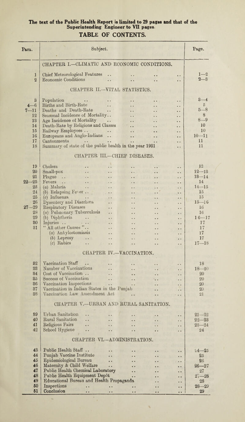 Superintending Engineer to VII pages. TABLE OF CONTENTS. Para. Subject. ! Page. CHAPTER I.—CLIMATIC AND ECONOMIC CONDITIONS. 1 Chief Meteorological Features .. 1—2 2 Economic Conditions 2—8 CHAPTER II.—VITAL STATISTICS. 3 Population CO 1 rf». 4—6 Births and Birth-Rate 5 7—11 Deaths and Death-Rate 5—8 12 Seasonal Incidence of Mortality.. 8 13 Age Incidence of Mortality CO 1 «o 14 Death-Rate by Religions and Classes .. 10 15 Railway Employees .. 10 16 Europeans and Anglo-Indians .. 10—11 17 Cantonments 11 18 Summary of state of the public health in the year 1981 11 CHAPTER III.—CHIEF DISEASES. 19 Cholera 12 20 Small-pox 12—13 21 Plague .. 13—14 22—25 Fevers 14 23 (a) Malaria 14—15 24 (1b) Relapsing Fever .. .. .. 15 25 (c) Influenza 15 26 Dysentery and Diarrhoea 15—16 27—29 Respiratory Diseases .. .. .. 16 2S (a) Pulmonary Tuberculosis 16 29 (ib) Diphtheria 1 6—17 80 Injuries .. • .. 17 31 “ All other Causes ”.. 17 (a) Ankylostomiasis 17 (b) Leprosy 17 (c) Rabies 17—18 82 88 84 85 86 37 38 89 40 41 42 CHAPTER IV.—VACCINATION. Vaccination Staff Number of Vaccinations Cost of Vaccination .. Success of Vaccination Vaccination Inspections Vaccination in Indian States in the Punjab Vaccination Law Amendment Act CHAPTER V.—URBAN AND RURAL SANITATION. Urban Sanitation Rural Sanitation Religious Fairs School Hygiene CHAPTER VI.—ADMINISTRATION. 43 Public Health Staff .. • • 44 Punjab Vaccine Institute • • 45 Epidemiological Bureau • • 46 Maternity & Child Welfare • • 47 Public Health Chemical Laboratory • • 48 Public Health Equipment DepSt • • 49 Educational Bureau and Health Propaganda 60 Inspections • • 61 Conclusion • • 18 18—20 20 20 20 20 21 21—22 22—28 23—24 24 24—25 25 26 26— 27 27 27— 28 28 28— 29 29