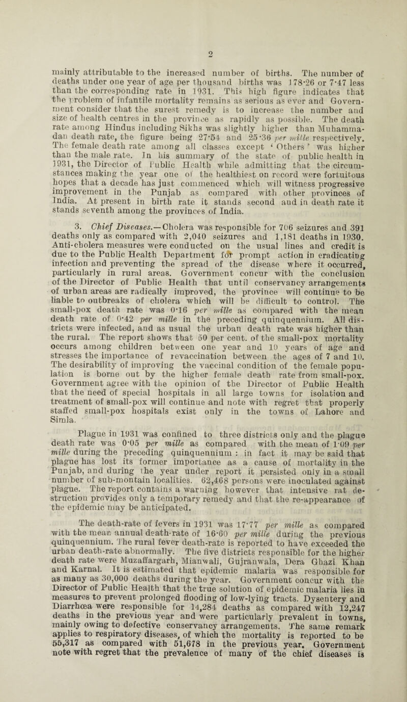mainly attributable to the increased number of births. The number of deaths under one year of age per thousand births was J 78*26 or 7*47 less than the corresponding rate in 1931. This high figure indicates that the problem of infantile mortality remains as serious as ever and Govern¬ ment consider that the surest remedy is to increase the number and size of health centres in the province as rapidly as possible. The death rate among Hindus including Sikhs was slightly higher than Muhamma¬ dan death rate, the figure being 27*54 and 25*36 per mille respectively. The female death rate among all classes except ‘ Others ’ was higher than the male rate. In his summary of the state of public health in 1931, the Director of Public Health while admitting that the circum¬ stances making the year one of the healthiest on record were fortuitous hopes that a decade has just commenced which will witness progressive improvement in the Punjab as compared with other provinces of India. At present in birth rate it stands second and in death rate it stands seventh among the provinces of India. 3. Chief Diseases.—Cholera was responsible for 706 seizures and 391 deaths only as compared with 2,040 seizures and 1,181 deaths in 1930. Anti-cholera measures were conducted on the usual lines and credit is due to the Public Health Department for prompt action in eradicating infection and preventing the spread of the disease where it occurred, particularly in rural areas. Government concur with the conclusion of the Director of Public Health that until conservancy arrangements of urban areas are radically improved, the province will continue to be liable to outbreaks of cholera which will be difficult to control. The small-pox death rate was 0*16 per mille as compared with the mean death rate of 0*42 per mille in the preceding quinquennium. All dis¬ tricts were infected, and as usual the urban death rate was higher than the rural. The report shows that 50 per cent, of the small-pox mortality occurs among children between one year and 10 years of age and stresses the importance of revaccination between the ages of 7 and 10. The desirability of improving the vaccinal condition of the female popu¬ lation is borne out by the higher female death rate from small-pox. Government agree with the opinion of the Director of Public Health that the need of special hospitals in all large towns for isolation and treatment of small-pox will continue and note with regret that properly staffed small-pox hospitals exist only in the towns of Lahore and Simla. Plague in 1931 was confined to three districts only and the plague death rate was 0*05 per mille as compared with the mean of 1’09 per mille during the preceding quinquennium : in fact it may be said that plague has lost its former importance as a cause of mortality in the Punjab, and during the year under report it persisted only in a small number of sub-montain localities. 62,468 persons were inoculated against plague. The report contains a warning however that intensive rat de¬ struction provides only a temporary remedy and that the re-appearance of the epidemic may be anticipated. The death-rate of fevers in 1931 was 17*77 per mille as compared with the mean annual death-rate of 16*60 per mille during the previous quinquennium. The rural fever death-rate is reported to have exceeded the urban death-rate abnormally. The five districts responsible for the higher death rate were Muzaffargarh, Mianwali, Gujranwala, Dera Ghazi Khan and Karnal. It is estimated that epidemic malaria was responsible for as many as 30,000 deaths during the year. Government concur with the Director of Public Health that the true solution of epidemic malaria lies in measures to prevent prolonged flooding of low-lying tracts. Dysentery and Diarrhoea were responsible for 14,284 deaths as compared with 12,247 deaths in the previous year and were particularly prevalent in towns, mainly owing to defective conservancy arrangements. The same remark applies to respiratory diseases, of which the mortality is reported to be 55,317 as compared with 51,678 in the previous year. Government note with regret that the prevalence of many of the chief diseases is