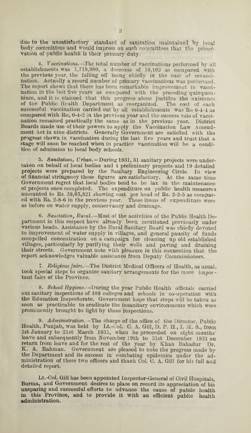 due to the unsatisfactory standard of sanitation maintained by local body committees and would impress on such committees that the preser¬ vation of public health is their primary duty, 4. Vaccinations.—The total number of vaccinations performed by all establishments was 1,718,980, a decrease of 10,102 as compared with the previous year, the falling off being chiefly in the case of revacci¬ nation. Actually a record number of primary vaccinations was performed. The report shows that there has been remarkable improvement in vacci¬ nation in the last five years as compared with the preceding quinquen¬ nium, and it is claimed that this progress alone justifies the existence, of the Public Health Department as reorganized. The cost of each successful vaccination carried out by all establishments was Re 0-4-4 as compared with Re. 0-4-2 in the previous year and the success rate of vacci¬ nation remained practically the same as in the previous year. District Boards made use of their powers to apply the Vaccination Law Amend¬ ment Act in nine districts. Generally Government are satisfied with the progress shown in vaccination during the last five years and trust that a stage will soon be reached when in practice vaccination will be a condi¬ tion of admission to local body schools. 5. Sanitation, Urban.—During 1931, 31 sanitary projects were under¬ taken on behalf of local bodies and 4 preliminary projects and 19 detailed projects were prepared by the Sanitary Engineering Circle. In view of financial stringency these figures are satisfactory. At the same time Government regret that local bodies tend to be lax in the maintenance of projects once completed. The expenditure on public health measures amounted to Rs. 39,65,821 showing cost per head of Rs. 2-2-5 as compar¬ ed with Rs. 2-8-6 in the previous year. These items of expenditure were as before on water supply, conservancy and drainage. 6. Sanitation, Rural.—Most of the activities of the Public Health De¬ partment in this respect have already been mentioned previously under various heads. Assistance by the Rural Sanitary Board was chiefly devoted to improvement of water supply in villages, and general paucity of funds compelled concentration on a campaign for cleaning up old established villages, particularly by purifying their wells and paving and draining their streets. Government note with pleasure iu this connection that the report acknowledges valuable assistance from Deputy Commissioners. 7. Religious fairs.—The District Medical Officers of Health, as usual, took special steps to organize sanitary arrangements for the more impor¬ tant fairs of the Province. 8. School Hygiene.—During the year Public Health officials carried out sanitary inspections of 488 colleges and schools in co-operation with the Education Inspectorate. Government hope that steps will be taken as soon as practicable to eradicate the insanitary environments which were prominently brought to light by these inspections. 9. Administration. -The charge of the office of the Director, Public Health, Punjab, was held by Lt.-Col. C. A. Gill, D. P. H., I. M. S., from 1st January to 21st March 1931, when he proceeded on eight months’ leave and subsequently from November 19th to 31st December 1931 on return from leave and for the rest of the year by Khan Bahadur Dr. K. A. Rahman. Government are pleased to note the progress made by the Department and its success in combating epidemics under the ad¬ ministration of these two officers and thank Ool. O. A. Gill for his full and detailed report. Lt.-Col. Gill has been appointed Inspector-General of Civil Hospitals, Burma, and Government desires to place on record its appreciation of his unsparing and successful efforts to advance the cause of public health in this Province, and to provide it with an efficient public health administration.