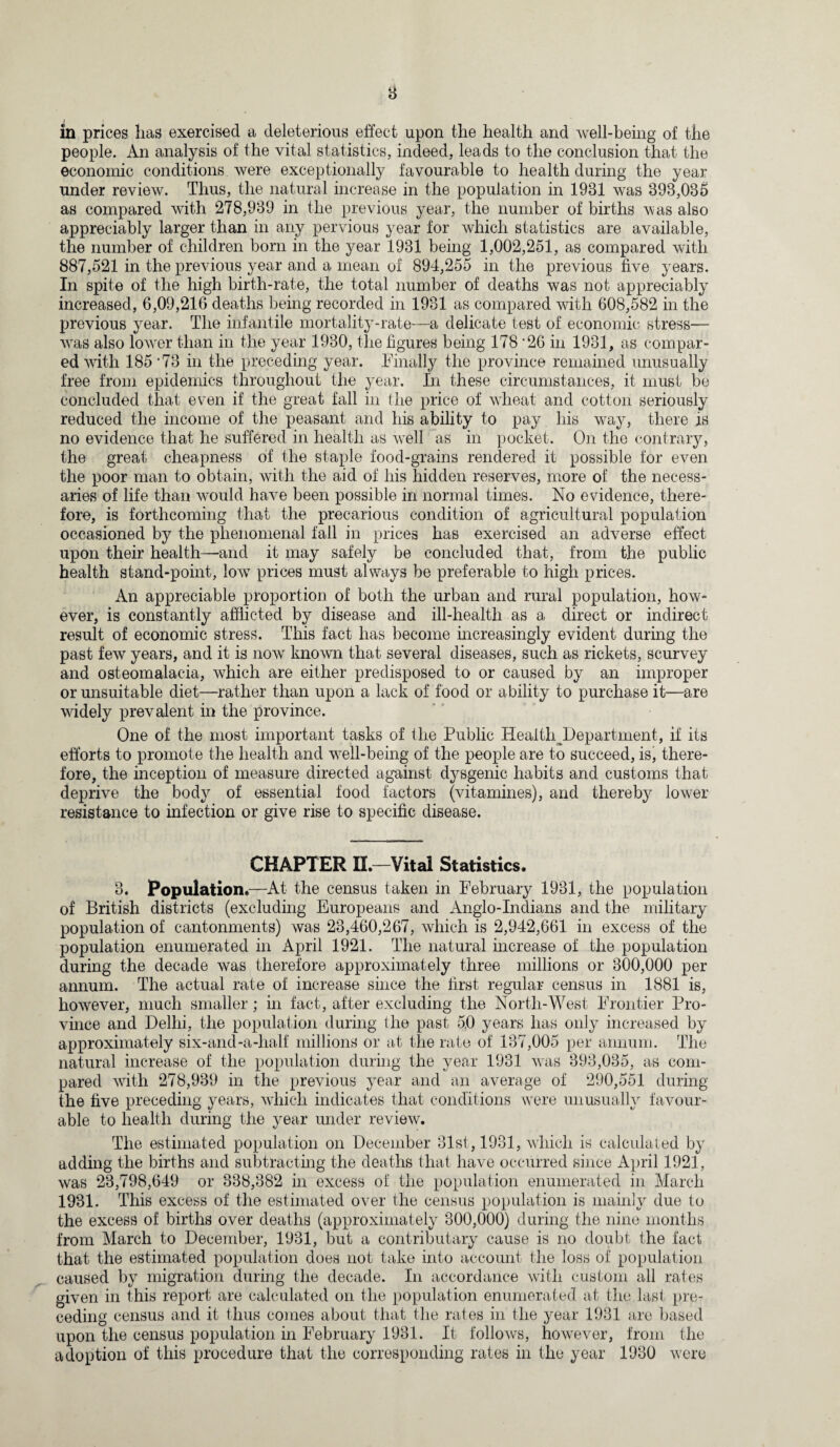 in prices lias exercised a deleterious effect upon the health and well-being of the people. An analysis of the vital statistics, indeed, leads to the conclusion that the economic conditions were exceptionally favourable to health during the year under review. Thus, the natural increase in the population in 1931 was 393,035 as compared with 278,939 in the previous year, the number of births was also appreciably larger than in any pervious year for which statistics are available, the number of children born in the year 1931 being 1,002,251, as compared with 887,521 in the previous year and a mean of 894,255 in the previous five years. In spite of the high birth-rate, the total number of deaths was not appreciably increased, 6,09,216 deaths being recorded in 1931 as compared with 608,582 in the previous year. The infantile mortality-rate—a delicate test of economic stress— was also lower than in the year 1930, the figures being 178 '26 in 1931, as compar¬ ed with 185 '73 in the preceding year. Finally the province remained unusually free from epidemics throughout the year. In these circumstances, it must be concluded that even if the great fall in the price of wheat and cotton seriously reduced the income of the peasant and his ability to pay his way, there is no evidence that he suffered in health as well as in pocket. On the contrary, the great cheapness of the staple food-grains rendered it possible for even the poor man to obtain, with the aid of his hidden reserves, more of the necess¬ aries of life than would have been possible in normal times. No evidence, there¬ fore, is forthcoming that the precarious condition of agricultural population occasioned by the phenomenal fall in prices has exercised an adverse effect upon their health—and it may safely be concluded that, from the public health stand-point, low prices must always be preferable to high prices. An appreciable proportion of both the urban and rural population, how¬ ever, is constantly afflicted by disease and ill-health as a direct or indirect result of economic stress. This fact has become increasingly evident during the past few years, and it is now known that several diseases, such as rickets, scurvey and osteomalacia, which are either predisposed to or caused by an improper or unsuitable diet—rather than upon a lack of food or ability to purchase it—are widely prevalent in the province. One of the most important tasks of the Public Heal ^Department, if its efforts to promote the health and well-being of the people are to succeed, is, there¬ fore, the inception of measure directed against dysgenic habits and customs that deprive the body of essential food factors (vitamines), and thereb} lower resistance to infection or give rise to specific disease. CHAPTER II.—Vital Statistics. 3. Population.—At the census taken in February 1931, the population of British districts (excluding Europeans and Anglo-Indians and the military population of cantonments) was 23,460,267, which is 2,942,661 in excess of the population enumerated in April 1921. The natural increase of the population during the decade was therefore approximately three millions or 300,000 per annum. The actual rate of increase since the first regular census in 1881 is, however, much smaller; in fact, after excluding the North-West Frontier Pro¬ vince and Delhi, the population during the past 50 years has only increased by approximately six-and-a-half millions or at the rate of 137,005 per annum. The natural increase of the population during the year 1931 was 393,035, as com¬ pared with 278,939 in the previous year and an average of 290,551 during the five preceding years, which indicates that conditions were unusually favour¬ able to health during the year under review. The estimated population on December 31st, 1931, which is calculated by adding the births and subtracting the deaths that have occurred since April 1921, was 23,798,649 or 338,382 in excess of the population enumerated in March 1931. This excess of the estimated over the census population is mainly due to the excess of births over deaths (approximately 300,000) during the nine months from March to December, 1931, but a contributary cause is no doubt the fact that the estimated population does not take into account the loss of population caused by migration during the decade. In accordance with custom all rates given in this report are calculated on the population enumerated at the last pre¬ ceding census and it thus comes about that the rates in the year 1931 are based upon the census population in February 1931. It follows, however, from the adoption of this procedure that the corresponding rates in the year 1930 were
