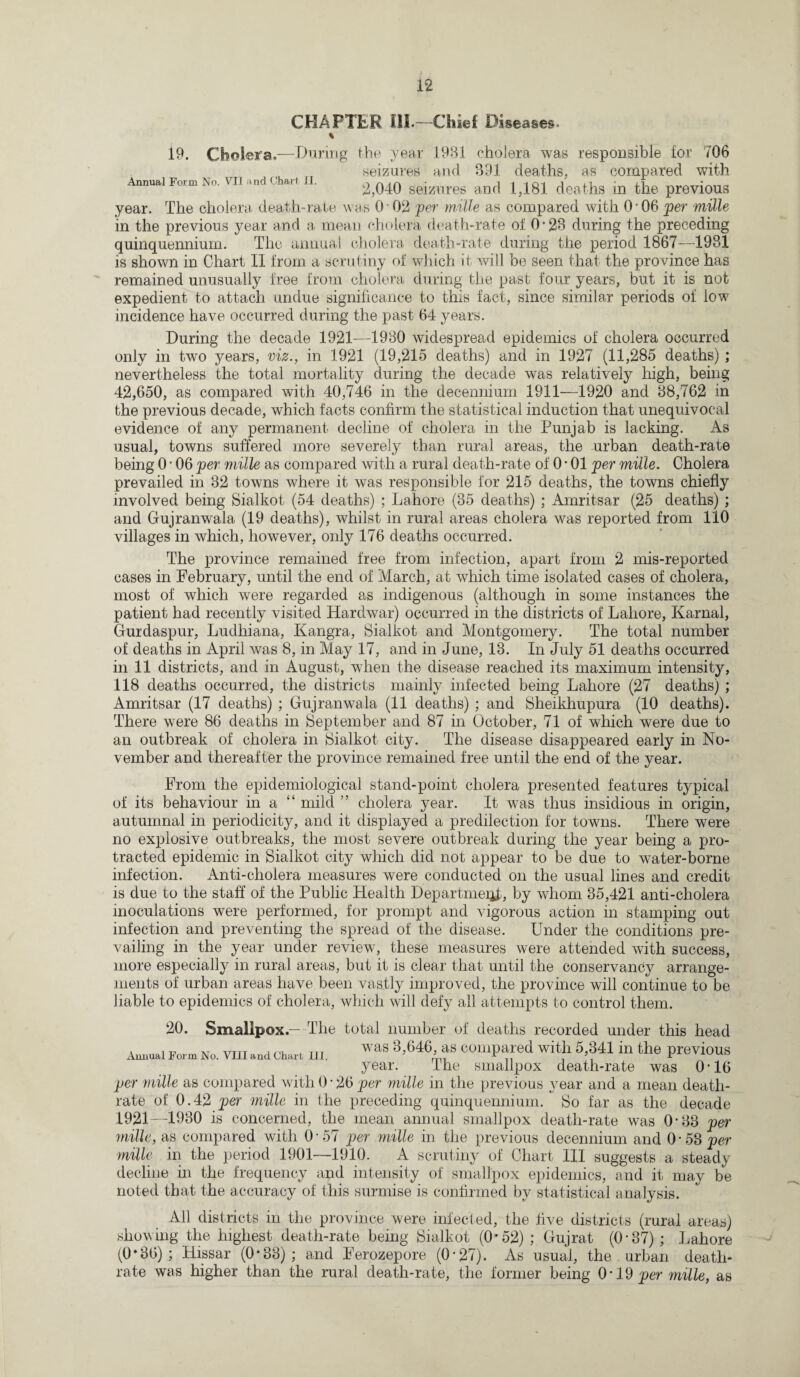 CHAPTER III.—Chief Diseases. 19. Cholera.—During the year 1981 cholera was responsible for 706 „ rT seizures and 891 deaths, as compared with Annual Form No. VII and Chari II. r\ a r\ i i i n-i i n - n 2,040 seizures and 1,181 deaths m the previous year. The cholera death-rate was 0 02 per mille as compared with O'06 per mille in the previous year and a mean cholera death-rate of 0‘23 during the preceding quinquennium. The annual cholera death-rate during the period 1867—1931 is shown in Chart II from a scrutiny of which it will be seen that the province has remained unusually free from cholera during the past four years, but it is not expedient to attach undue significance to this fact, since similar periods of low incidence have occurred during the past 64 years. During the decade 1921—1930 widespread epidemics of cholera occurred only in two years, viz., in 1921 (19,215 deaths) and in 1927 (11,285 deaths) ; nevertheless the total mortality during the decade was relatively high, being 42,650, as compared with 40,746 in the decennium 1911—1920 and 88,762 in the previous decade, which facts confirm the statistical induction that unequivocal evidence of any permanent decline of cholera in the Punjab is lacking. As usual, towns suffered more severely than rural areas, the urban death-rate being 0 • 06 per mille as compared with a rural death-rate of 0 • 01 per mille. Cholera prevailed in 32 towns where it was responsible for 215 deaths, the towns chiefly involved being Sialkot (54 deaths) ; Lahore (35 deaths) ; Amritsar (25 deaths) ; and Gujranwala (19 deaths), whilst in rural areas cholera was reported from 110 villages in which, however, only 176 deaths occurred. The province remained free from infection, apart from 2 mis-reported cases in February, until the end of March, at which time isolated cases of cholera, most of which were regarded as indigenous (although in some instances the patient had recently visited Hardwar) occurred in the districts of Lahore, Karnal, Gurdaspur, Ludhiana, Kangra, Sialkot and Montgomery. The total number of deaths in April was 8, in May 17, and in June, 13. In July 51 deaths occurred in 11 districts, and in August, when the disease reached its maximum intensity, 118 deaths occurred, the districts mainly infected being Lahore (27 deaths) ; Amritsar (17 deaths) ; Gujranwala (11 deaths) ; and Sheikhupura (10 deaths). There were 86 deaths in September and 87 in October, 71 of which were due to an outbreak of cholera in Sialkot city. The disease disappeared early in No¬ vember and thereafter the province remained free until the end of the year. From the epidemiological stand-point cholera presented features typical of its behaviour in a “ mild ” cholera year. It was thus insidious in origin, autumnal in periodicity, and it displayed a predilection for towns. There were no explosive outbreaks, the most severe outbreak during the year being a pro¬ tracted epidemic in Sialkot city which did not appear to be due to water-borne infection. Anti-cholera measures were conducted on the usual lines and credit is due to the staff of the Public Health Department, by whom 35,421 anti-cholera inoculations were performed, for prompt and vigorous action in stamping out infection and preventing the spread of the disease. Under the conditions pre¬ vailing in the year under review, these measures were attended with success, more especially in rural areas, but it is clear that until the conservancy arrange¬ ments of urban areas have been vastly improved, the province will continue to be liable to epidemics of cholera, which will defy all attempts to control them. 20. Smallpox — The total number of deaths recorded under this head Annual Form No. VIII and Chart III. WaS 3’646> f COmPared Wlt,h in the P^ioUS year. the smallpox death-rate was 0*16 per mille as compared with 0 • 26 per mille in the previous year and a mean death- rate of 0.42 per mille in the preceding quinquennium. So far as the decade 1921—1930 is concerned, the mean annual smallpox death-rate was 0*33 per mille, as compared with 0-57 per mille in the previous decennium and 0-53 per mille in the period 1901—1910. A scrutiny of Chart III suggests a steady decline in the frequency and intensity of smallpox epidemics, and it may be noted that the accuracy of this surmise is confirmed by statistical analysis. All districts in the province were infected, the five districts (rural areas) showing the highest death-rate being Sialkot (0*52) ; Gujrat (0-37); Lahore (0*36) ; Hissar (0*33); and Ferozepore (0'27). As usual, the urban death- rate was higher than the rural death-rate, the former being 0-19 per mille, as