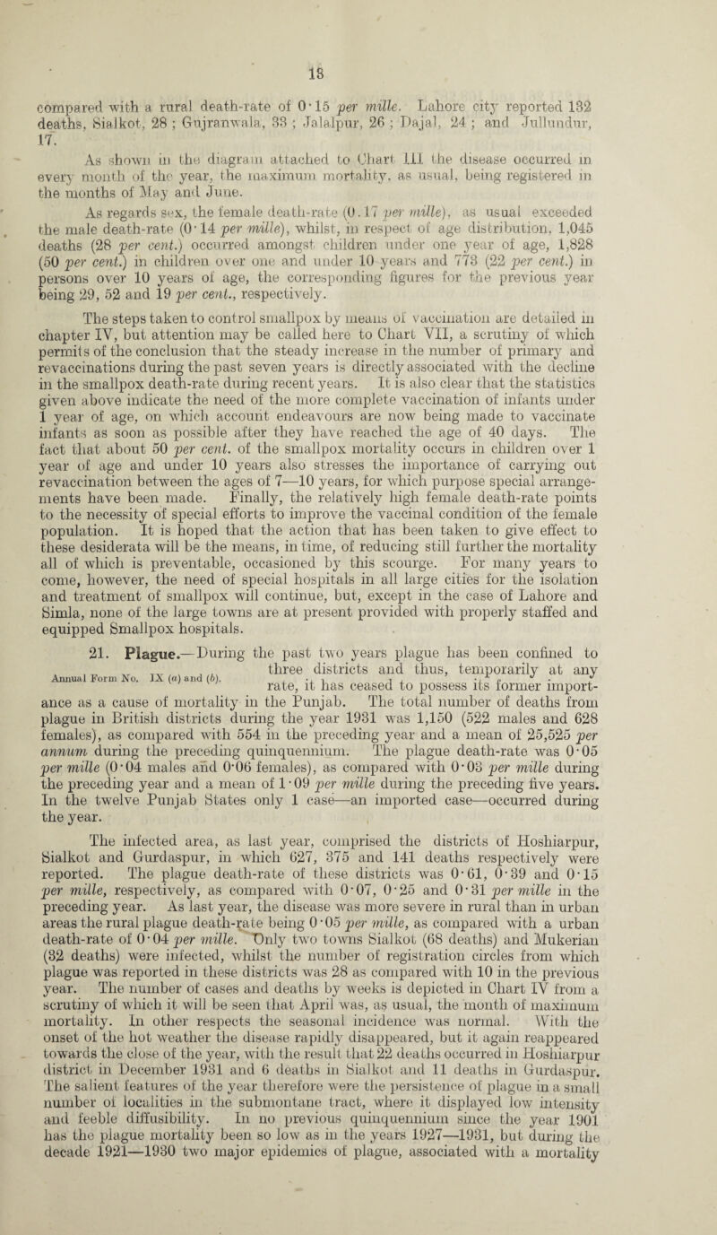 compared with a rural death-rate of 0-15 per mille. Lahore city reported 182 deaths, Sialkot, 28 ; Gujranwala, 83 ; Jalalpur, 26 ; Dajal, 24 ; and Jullundur, 17. As shown in the diagram attached to Chart HI the disease occurred in every month of the year, the maximum mortality, as usual, being registered in the months of May and June. As regards sex, the female death-rate (0.17 per mille), as usual exceeded the male death-rate (O 14 per mille), whilst, in respect of age distribution, 1,045 deaths (28 per cent.) occurred amongst children under one year of age, 1,828 (50 per cent.) in children over one and under 10 years and 773 (22 per cent.) in persons over 10 years of age, the corresponding figures for the previous year being 29, 52 and 19 per cent., respectively. The steps taken to control smallpox by means of vaccination are detailed in chapter IV, but attention may be called here to Chari VII, a scrutiny of which permits of the conclusion that the steady increase in the number of primary and revaccinations during the past seven years is directly associated with the decline in the smallpox death-rate during recent years. It is also clear that the statistics given above indicate the need of the more complete vaccination of infants under 1 year of age, on which account endeavours are now being made to vaccinate infants as soon as possible after they have reached the age of 40 days. The fact that about 50 per cent, of the smallpox mortality occurs in children over 1 year of age and under 10 years also stresses the importance of carrying out revaccination between the ages of 7—10 years, for which purpose special arrange¬ ments have been made. Finally, the relatively high female death-rate points to the necessity of special efforts to improve the vaccinal condition of the female population. It is hoped that the action that has been taken to give effect to these desiderata will be the means, in time, of reducing still further the mortality all of which is preventable, occasioned by this scourge. For many years to come, however, the need of special hospitals in all large cities for the isolation and treatment of smallpox will continue, but, except in the case of Lahore and Simla, none of the large towns are at present provided with properly staffed and equipped Smallpox hospitals. 21. Plague.— During the past two years plague has been confined to three districts and thus, temporarily at any Annual Form No. IX (a) and (6). , n , •, » d ~ rate, it has ceased to possess its former import¬ ance as a cause of mortality in the Punjab. The total number of deaths from plague in British districts during the year 1931 was 1,150 (522 males and 628 females), as compared with 554 in the preceding year and a mean of 25,525 per annum during the preceding quinquennium. The plague death-rate was O'05 per mille (0*04 males and O'06 females), as compared with 0*03 per mille during the preceding year and a mean of 1 • 09 per mille during the preceding five years. In the twelve Punjab States only 1 case—an imported case—occurred during the year. The infected area, as last year, comprised the districts of Hoshiarpur, Sialkot and Gurdaspur, in which 627, 375 and 141 deaths respectively were reported. The plague death-rate of these districts was 0*61, 0-39 and 0*15 per mille, respectively, as compared with O’07, O’25 and 0*31 per mille in the preceding year. As last year, the disease was more severe in rural than in urban areas the rural plague death-rate being 0-05 per mille, as compared with a urban death-rate of 0*04 per mille. Only two towns Sialkot (68 deaths) and Mukerian (32 deaths) were infected, whilst the number of registration circles from which plague was reported in these districts was 28 as compared with 10 in the previous year. The number of cases and deaths by weeks is depicted in Chart IV from a scrutiny of which it will be seen that April was, as usual, the month of maximum mortality. In other respects the seasonal incidence was normal. With the onset of the hot weather the disease rapidly disappeared, but it again reappeared towards the close of the year, with the result that 22 deaths occurred in Hoshiarpur district in December 1931 and 6 deaths in Sialkot and 11 deaths in Gurdaspur. The salient features of the year therefore were the persistence of plague in a small number of localities in the submontane tract, where it displayed low intensity and feeble diffusibility. In no previous quinquennium since the year 1901 has the plague mortality been so low as in the years 1927—1931, but during the decade 1921—1930 two major epidemics of plague, associated with a mortality